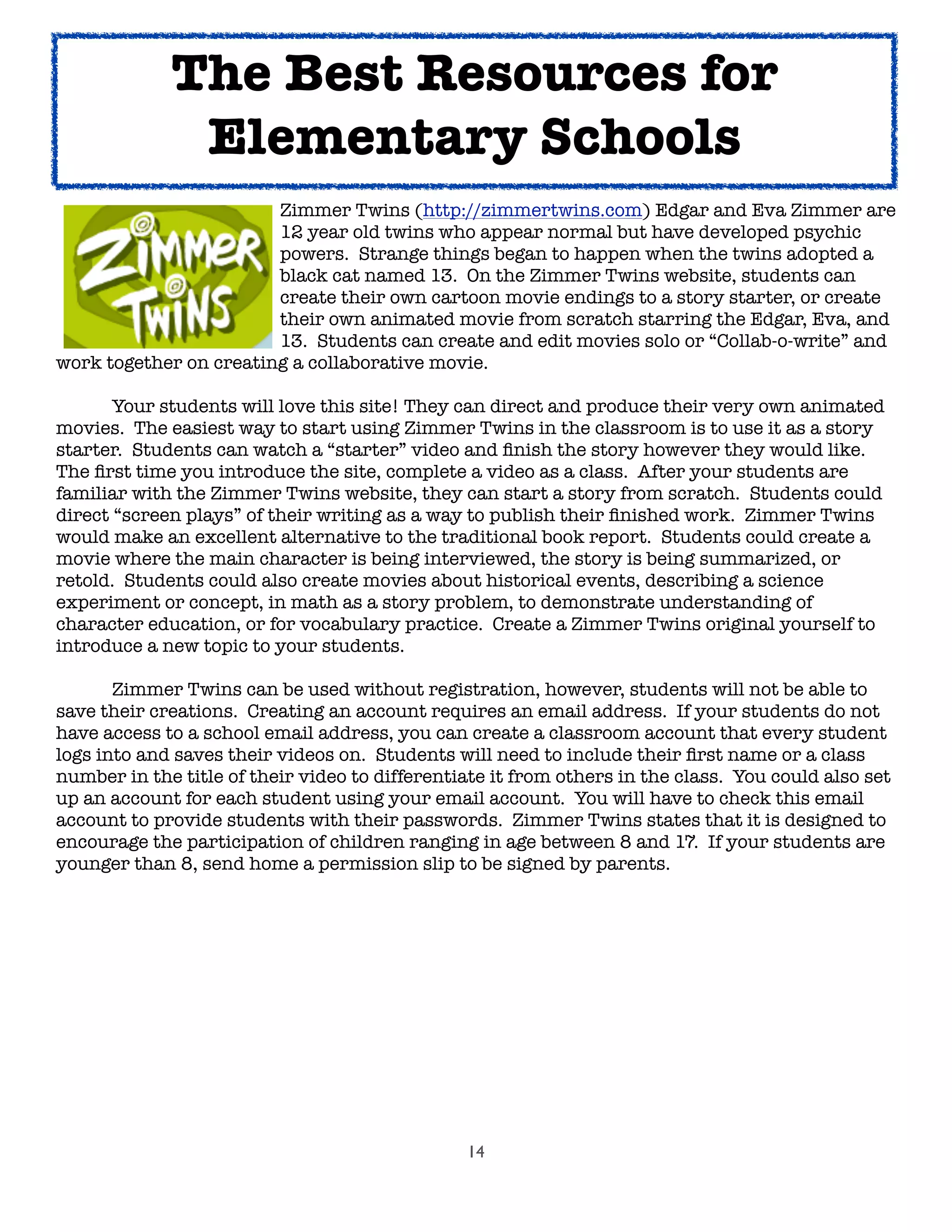14

 
 
 
 Zimmer Twins (http://zimmertwins.com) Edgar and Eva Zimmer are

 
 
 
 12 year old twins who appear normal but have developed psychic

 
 
 
 powers. Strange things began to happen when the twins adopted a

 
 
 
 black cat named 13. On the Zimmer Twins website, students can

 
 
 
 create their own cartoon movie endings to a story starter, or create

 
 
 
 their own animated movie from scratch starring the Edgar, Eva, and

 
 
 
 13. Students can create and edit movies solo or “Collab-o-write” and
work together on creating a collaborative movie.

 Your students will love this site! They can direct and produce their very own animated
movies. The easiest way to start using Zimmer Twins in the classroom is to use it as a story
starter. Students can watch a “starter” video and ﬁnish the story however they would like.
The ﬁrst time you introduce the site, complete a video as a class. After your students are
familiar with the Zimmer Twins website, they can start a story from scratch. Students could
direct “screen plays” of their writing as a way to publish their ﬁnished work. Zimmer Twins
would make an excellent alternative to the traditional book report. Students could create a
movie where the main character is being interviewed, the story is being summarized, or
retold. Students could also create movies about historical events, describing a science
experiment or concept, in math as a story problem, to demonstrate understanding of
character education, or for vocabulary practice. Create a Zimmer Twins original yourself to
introduce a new topic to your students.
	 Zimmer Twins can be used without registration, however, students will not be able to
save their creations. Creating an account requires an email address. If your students do not
have access to a school email address, you can create a classroom account that every student
logs into and saves their videos on. Students will need to include their ﬁrst name or a class
number in the title of their video to differentiate it from others in the class. You could also set
up an account for each student using your email account. You will have to check this email
account to provide students with their passwords. Zimmer Twins states that it is designed to
encourage the participation of children ranging in age between 8 and 17. If your students are
younger than 8, send home a permission slip to be signed by parents.
The Best Resources for
Elementary Schools
 