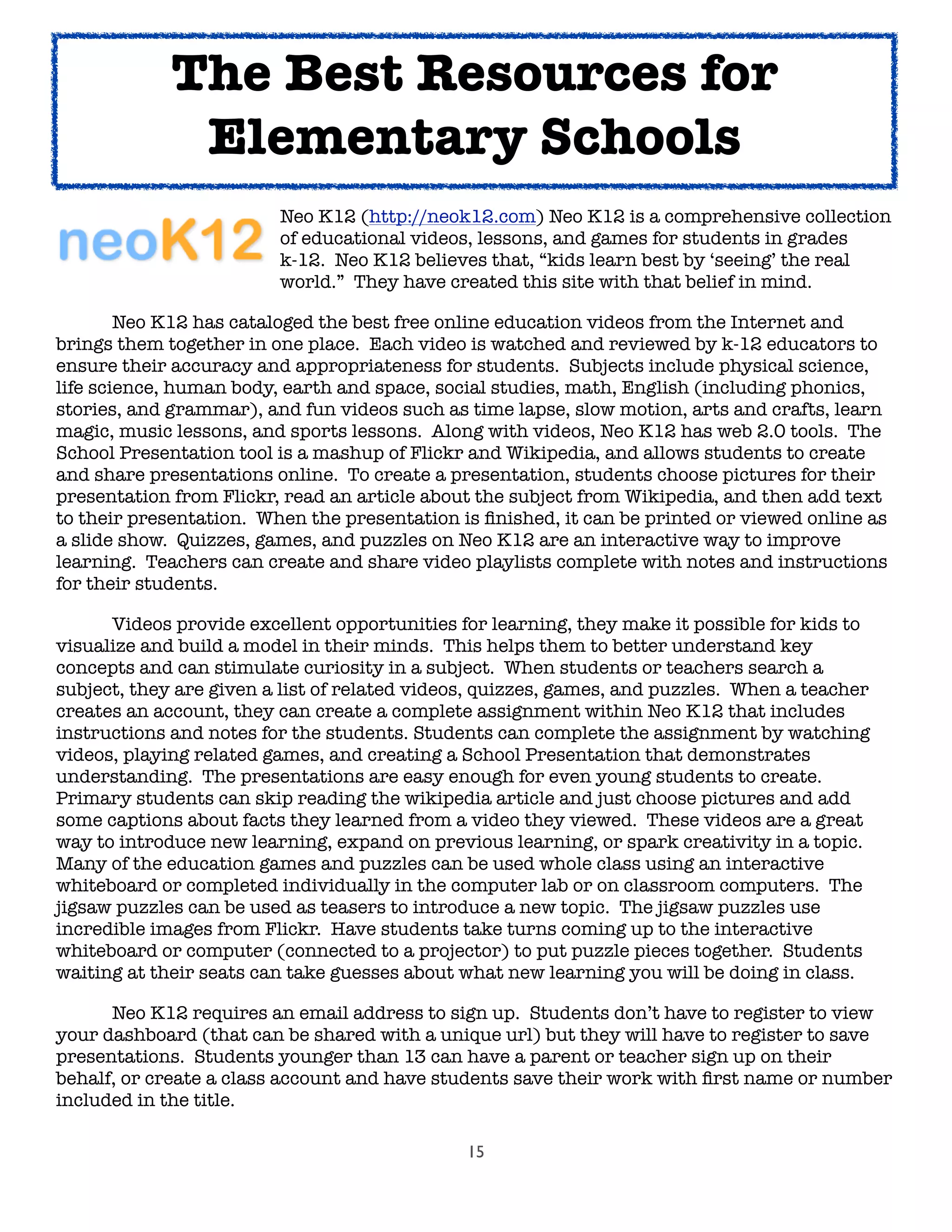 15

 
 
 
 Neo K12 (http://neok12.com) Neo K12 is a comprehensive collection

 
 
 
 of educational videos, lessons, and games for students in grades

 
 
 
 k-12. Neo K12 believes that, “kids learn best by ‘seeing’ the real

 
 
 
 world.” They have created this site with that belief in mind.
	 Neo K12 has cataloged the best free online education videos from the Internet and
brings them together in one place. Each video is watched and reviewed by k-12 educators to
ensure their accuracy and appropriateness for students. Subjects include physical science,
life science, human body, earth and space, social studies, math, English (including phonics,
stories, and grammar), and fun videos such as time lapse, slow motion, arts and crafts, learn
magic, music lessons, and sports lessons. Along with videos, Neo K12 has web 2.0 tools. The
School Presentation tool is a mashup of Flickr and Wikipedia, and allows students to create
and share presentations online. To create a presentation, students choose pictures for their
presentation from Flickr, read an article about the subject from Wikipedia, and then add text
to their presentation. When the presentation is ﬁnished, it can be printed or viewed online as
a slide show. Quizzes, games, and puzzles on Neo K12 are an interactive way to improve
learning. Teachers can create and share video playlists complete with notes and instructions
for their students.
	 Videos provide excellent opportunities for learning, they make it possible for kids to
visualize and build a model in their minds. This helps them to better understand key
concepts and can stimulate curiosity in a subject. When students or teachers search a
subject, they are given a list of related videos, quizzes, games, and puzzles. When a teacher
creates an account, they can create a complete assignment within Neo K12 that includes
instructions and notes for the students. Students can complete the assignment by watching
videos, playing related games, and creating a School Presentation that demonstrates
understanding. The presentations are easy enough for even young students to create.
Primary students can skip reading the wikipedia article and just choose pictures and add
some captions about facts they learned from a video they viewed. These videos are a great
way to introduce new learning, expand on previous learning, or spark creativity in a topic.
Many of the education games and puzzles can be used whole class using an interactive
whiteboard or completed individually in the computer lab or on classroom computers. The
jigsaw puzzles can be used as teasers to introduce a new topic. The jigsaw puzzles use
incredible images from Flickr. Have students take turns coming up to the interactive
whiteboard or computer (connected to a projector) to put puzzle pieces together. Students
waiting at their seats can take guesses about what new learning you will be doing in class.

 Neo K12 requires an email address to sign up. Students don’t have to register to view
your dashboard (that can be shared with a unique url) but they will have to register to save
presentations. Students younger than 13 can have a parent or teacher sign up on their
behalf, or create a class account and have students save their work with ﬁrst name or number
included in the title.
The Best Resources for
Elementary Schools
 