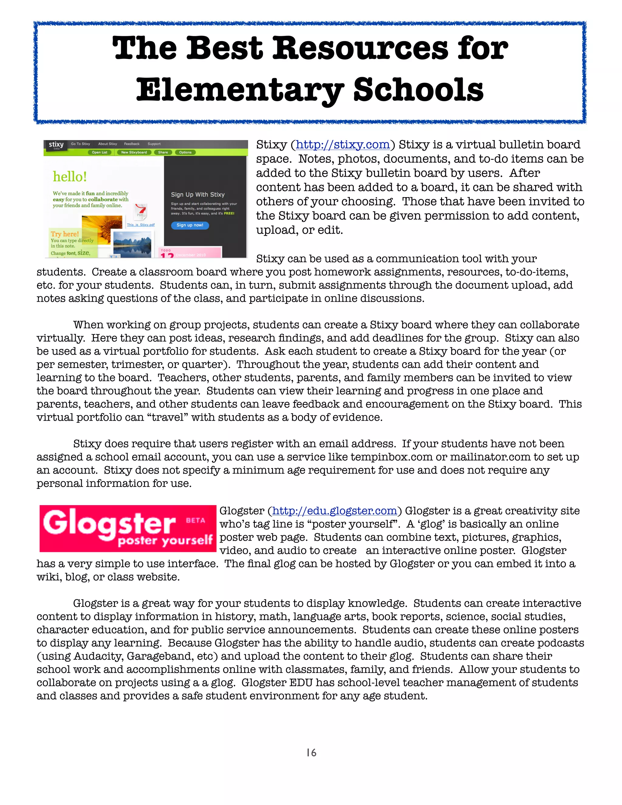 16
	 	 	 	 	 	 Stixy (http://stixy.com) Stixy is a virtual bulletin board
	 	 	 	 	 	 space. Notes, photos, documents, and to-do items can be
	 	 	 	 	 	 added to the Stixy 	bulletin board by users. After
	 	 	 	 	 	 content has been added to a board, it can be shared with
	 	 	 	 	 	 others of your choosing. Those that have been invited to
	 	 	 	 	 	 the Stixy board can be given permission to add content,
	 	 	 	 	 	 upload, or edit.
	 	 	 	 	 	 Stixy can be used as a communication tool with your
students. Create a classroom board where you post homework assignments, resources, to-do-items,
etc. for your students. Students can, in turn, submit assignments through the document upload, add
notes asking questions of the class, and participate in online discussions.

 When working on group projects, students can create a Stixy board where they can collaborate
virtually. Here they can post ideas, research ﬁndings, and add deadlines for the group. Stixy can also
be used as a virtual portfolio for students. Ask each student to create a Stixy board for the year (or
per semester, trimester, or quarter). Throughout the year, students can add their content and
learning to the board. Teachers, other students, parents, and family members can be invited to view
the board throughout the year. Students can view their learning and progress in one place and
parents, teachers, and other students can leave feedback and encouragement on the Stixy board. This
virtual portfolio can “travel” with students as a body of evidence.
	 Stixy does require that users register with an email address. If your students have not been
assigned a school email account, you can use a service like tempinbox.com or mailinator.com to set up
an account. Stixy does not specify a minimum age requirement for use and does not require any
personal information for use.

 
 
 
 
 Glogster (http://edu.glogster.com) Glogster is a great creativity site

 
 
 
 
 who’s tag line is “poster yourself”.  A ‘glog’ is basically an online

 
 
 
 
 poster web page.  Students can combine text, pictures, graphics,

 
 
 
 
 video, and audio to create 
 an interactive online poster.  Glogster
has a very simple to use interface.  The ﬁnal glog can be hosted by Glogster or you can embed it into a
wiki, blog, or class website.  
	 Glogster is a great way for your students to display knowledge. Students can create interactive
content to display information in history, math, language arts, book reports, science, social studies,
character education, and for public service announcements. Students can create these online posters
to display any learning. Because Glogster has the ability to handle audio, students can create podcasts
(using Audacity, Garageband, etc) and upload the content to their glog. Students can share their
school work and accomplishments online with classmates, family, and friends. Allow your students to
collaborate on projects using a a glog. Glogster EDU has school-level teacher management of students
and classes and provides a safe student environment for any age student.
The Best Resources for
Elementary Schools
 