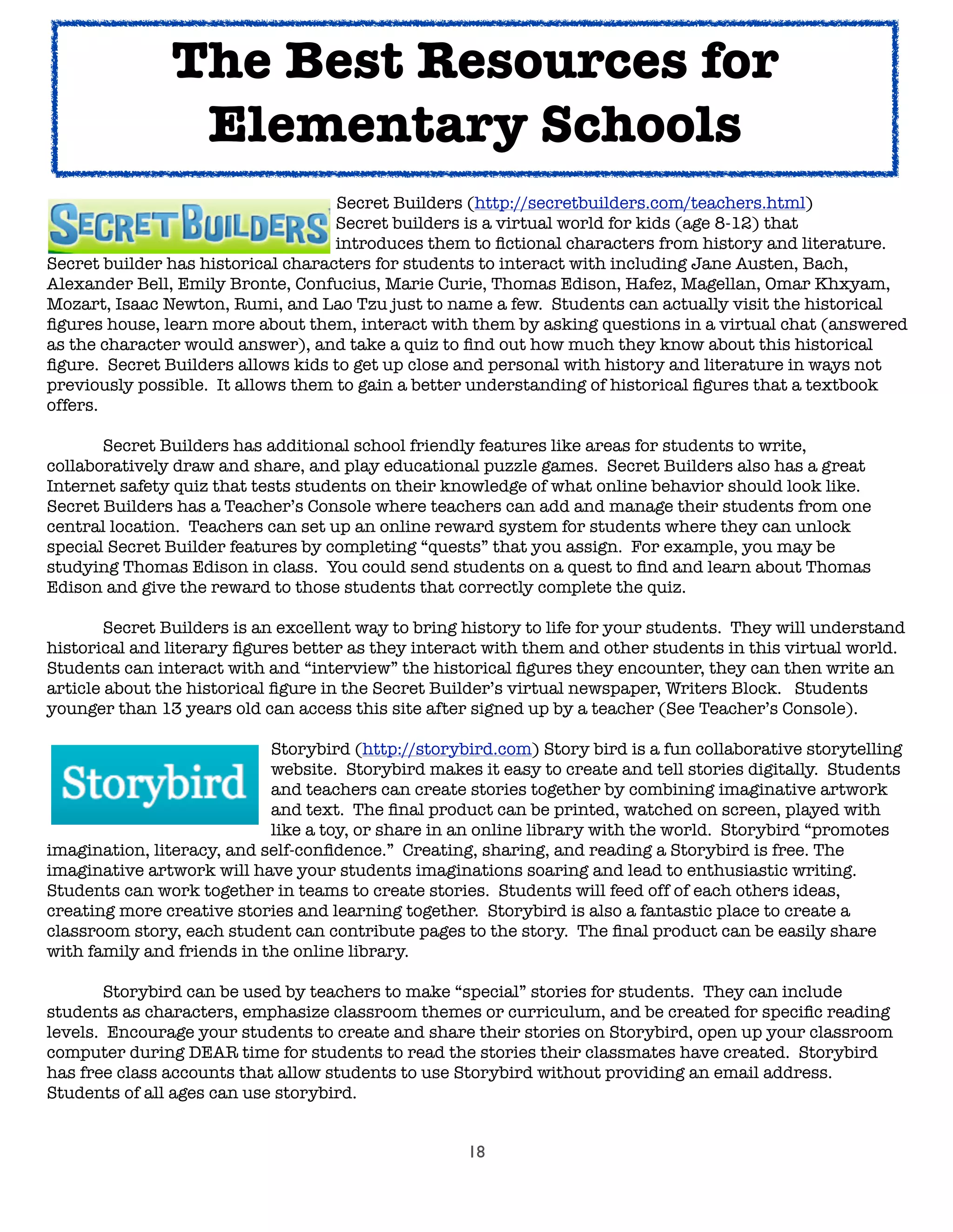 18
	 	 	 	 	 Secret Builders (http://secretbuilders.com/teachers.html)
	 	 	 	 	 Secret builders is a virtual world for kids (age 8-12) that
	 	 	 	 	 introduces them to ﬁctional characters from history and literature.
Secret builder has historical characters for students to interact with including Jane Austen, Bach,
Alexander Bell, Emily Bronte, Confucius, Marie Curie, Thomas Edison, Hafez, Magellan, Omar Khxyam,
Mozart, Isaac Newton, Rumi, and Lao Tzu just to name a few. Students can actually visit the historical
ﬁgures house, learn more about them, interact with them by asking questions in a virtual chat (answered
as the character would answer), and take a quiz to ﬁnd out how much they know about this historical
ﬁgure. Secret Builders allows kids to get up close and personal with history and literature in ways not
previously possible. It allows them to gain a better understanding of historical ﬁgures that a textbook
offers.

 Secret Builders has additional school friendly features like areas for students to write,
collaboratively draw and share, and play educational puzzle games. Secret Builders also has a great
Internet safety quiz that tests students on their knowledge of what online behavior should look like.
Secret Builders has a Teacher’s Console where teachers can add and manage their students from one
central location. Teachers can set up an online reward system for students where they can unlock
special Secret Builder features by completing “quests” that you assign. For example, you may be
studying Thomas Edison in class. You could send students on a quest to ﬁnd and learn about Thomas
Edison and give the reward to those students that correctly complete the quiz.

 Secret Builders is an excellent way to bring history to life for your students. They will understand
historical and literary ﬁgures better as they interact with them and other students in this virtual world.
Students can interact with and “interview” the historical ﬁgures they encounter, they can then write an
article about the historical ﬁgure in the Secret Builder’s virtual newspaper, Writers Block. Students
younger than 13 years old can access this site after signed up by a teacher (See Teacher’s Console).

 
 
 
 Storybird (http://storybird.com) Story bird is a fun collaborative storytelling

 
 
 
 website. Storybird makes it easy to create and tell stories digitally. Students

 
 
 
 and teachers can create stories together by combining imaginative artwork

 
 
 
 and text. The ﬁnal product can be printed, watched on screen, played with

 
 
 
 like a toy, or share in an online library with the world. Storybird “promotes
imagination, literacy, and self-conﬁdence.” Creating, sharing, and reading a Storybird is free. The
imaginative artwork will have your students imaginations soaring and lead to enthusiastic writing.
Students can work together in teams to create stories. Students will feed off of each others ideas,
creating more creative stories and learning together. Storybird is also a fantastic place to create a
classroom story, each student can contribute pages to the story. The ﬁnal product can be easily share
with family and friends in the online library.

 Storybird can be used by teachers to make “special” stories for students. They can include
students as characters, emphasize classroom themes or curriculum, and be created for speciﬁc reading
levels. Encourage your students to create and share their stories on Storybird, open up your classroom
computer during DEAR time for students to read the stories their classmates have created. Storybird
has free class accounts that allow students to use Storybird without providing an email address.
Students of all ages can use storybird.
The Best Resources for
Elementary Schools
 