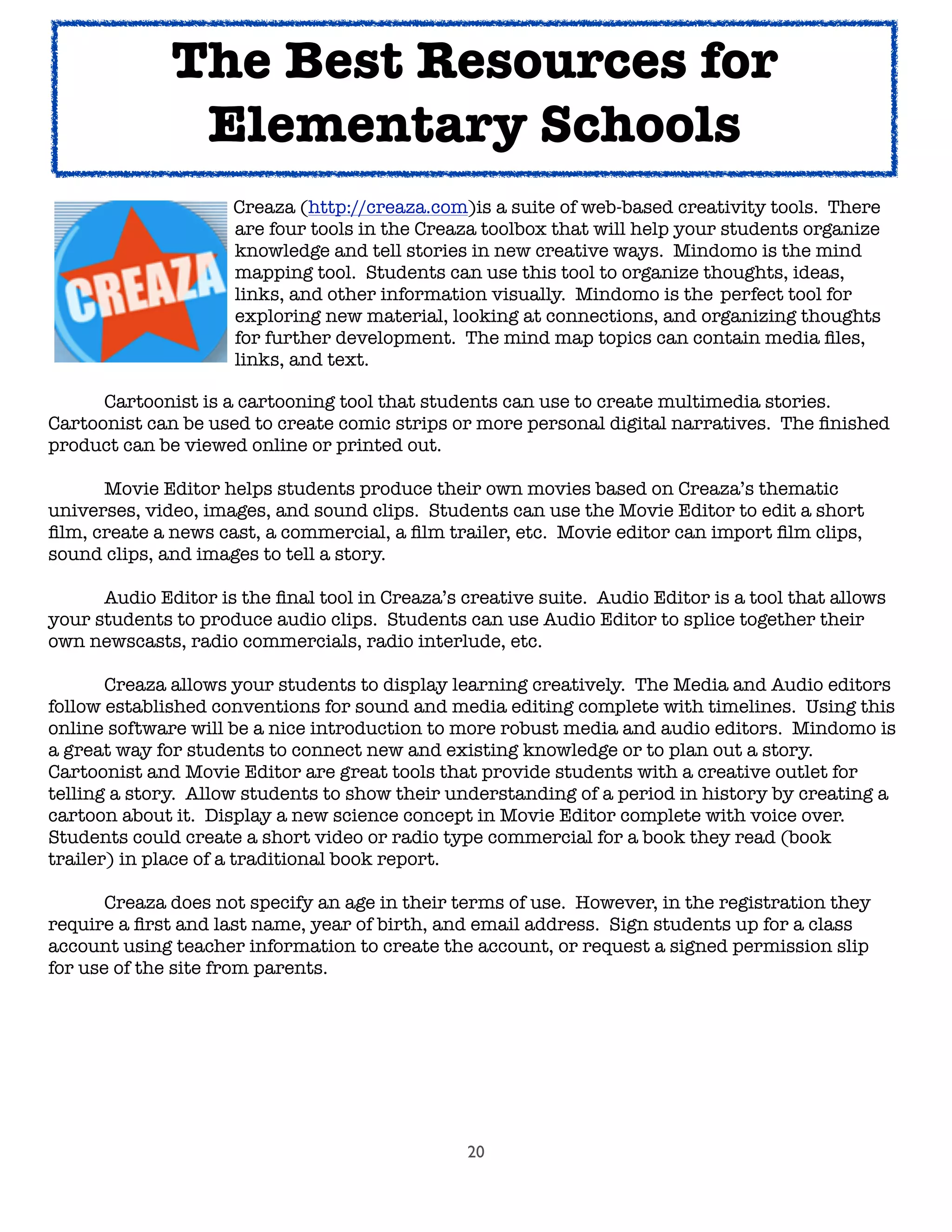 20
	 	 	 Creaza (http://creaza.com)is a suite of web-based creativity tools. There
	 	 	 are four tools in the Creaza toolbox that will help your students organize
	 	 	 knowledge and tell stories in new creative ways. Mindomo is the mind
	 	 	 mapping tool. Students can use this tool to organize thoughts, ideas,
	 	 	 links, and other information visually. Mindomo is the 	perfect tool for
	 	 	 exploring new material, looking at connections, and organizing thoughts
	 	 	 for further development. The mind map topics can contain media ﬁles,
	 	 	 links, and text.
	 	 	
	 Cartoonist is a cartooning tool that students can use to create multimedia stories.
Cartoonist can be used to create comic strips or more personal digital narratives. The ﬁnished
product can be viewed online or printed out.

 Movie Editor helps students produce their own movies based on Creaza’s thematic
universes, video, images, and sound clips. Students can use the Movie Editor to edit a short
ﬁlm, create a news cast, a commercial, a ﬁlm trailer, etc. Movie editor can import ﬁlm clips,
sound clips, and images to tell a story.

 Audio Editor is the ﬁnal tool in Creaza’s creative suite. Audio Editor is a tool that allows
your students to produce audio clips. Students can use Audio Editor to splice together their
own newscasts, radio commercials, radio interlude, etc.
	 Creaza allows your students to display learning creatively. The Media and Audio editors
follow established conventions for sound and media editing complete with timelines. Using this
online software will be a nice introduction to more robust media and audio editors. Mindomo is
a great way for students to connect new and existing knowledge or to plan out a story.
Cartoonist and Movie Editor are great tools that provide students with a creative outlet for
telling a story. Allow students to show their understanding of a period in history by creating a
cartoon about it. Display a new science concept in Movie Editor complete with voice over.
Students could create a short video or radio type commercial for a book they read (book
trailer) in place of a traditional book report.
	 Creaza does not specify an age in their terms of use. However, in the registration they
require a ﬁrst and last name, year of birth, and email address. Sign students up for a class
account using teacher information to create the account, or request a signed permission slip
for use of the site from parents.
The Best Resources for
Elementary Schools
 