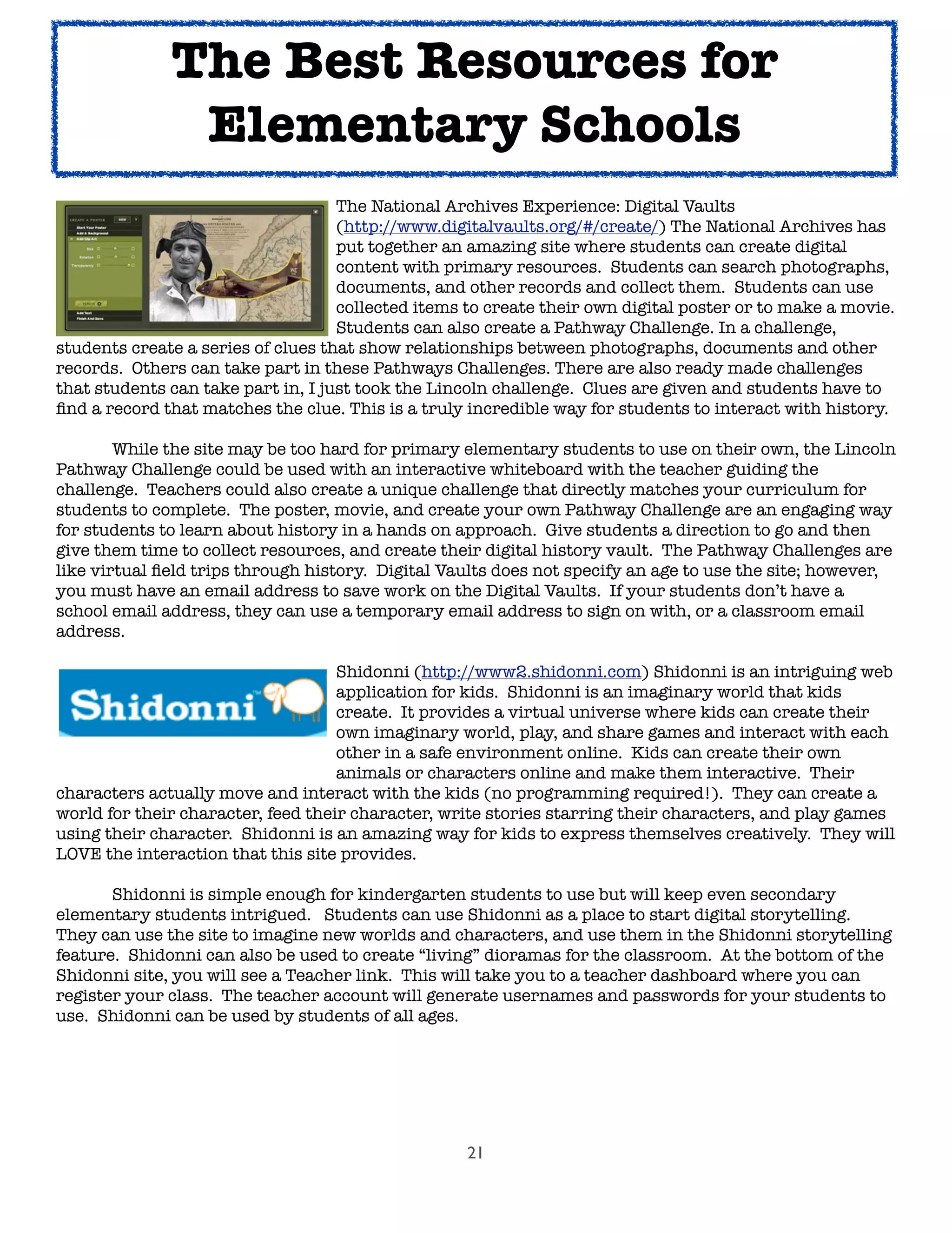 21

 
 
 
 
 The National Archives Experience: Digital Vaults

 
 
 
 
 (http://www.digitalvaults.org/#/create/) The National Archives has

 
 
 
 
 put together an amazing site where students can create digital

 
 
 
 
 content with primary resources.  Students can search photographs,

 
 
 
 
 documents, and other records and collect them.  Students can use

 
 
 
 
 collected items to create their own digital poster or to make a movie. 

 
 
 
 
 Students can also create a Pathway Challenge. In a challenge,
students create a series of clues that show relationships between photographs, documents and other
records.  Others can take part in these Pathways Challenges. There are also ready made challenges
that students can take part in, I just took the Lincoln challenge.  Clues are given and students have to
ﬁnd a record that matches the clue. This is a truly incredible way for students to interact with history.  

 While the site may be too hard for primary elementary students to use on their own, the Lincoln
Pathway Challenge could be used with an interactive whiteboard with the teacher guiding the
challenge.  Teachers could also create a unique challenge that directly matches your curriculum for
students to complete.  The poster, movie, and create your own Pathway Challenge are an engaging way
for students to learn about history in a hands on approach.  Give students a direction to go and then
give them time to collect resources, and create their digital history vault.  The Pathway Challenges are
like virtual ﬁeld trips through history. Digital Vaults does not specify an age to use the site; however,
you must have an email address to save work on the Digital Vaults. If your students don’t have a
school email address, they can use a temporary email address to sign on with, or a classroom email
address.

 
 
 
 
 Shidonni (http://www2.shidonni.com) Shidonni is an intriguing web

 
 
 
 
 application for kids.  Shidonni is an imaginary world that kids

 
 
 
 
 create.  It provides a virtual universe where kids can create their

 
 
 
 
 own imaginary world, play, and share games and interact with each

 
 
 
 
 other in a safe environment online.  Kids can create their own

 
 
 
 
 animals or characters online and make them interactive.  Their
characters actually move and interact with the kids (no programming required!).  They can create a
world for their character, feed their character, write stories starring their characters, and play games
using their character.  Shidonni is an amazing way for kids to express themselves creatively.  They will
LOVE the interaction that this site provides.  

 Shidonni is simple enough for kindergarten students to use but will keep even secondary
elementary students intrigued.  Students can use Shidonni as a place to start digital storytelling.  
They can use the site to imagine new worlds and characters, and use them in the Shidonni storytelling
feature.  Shidonni can also be used to create “living” dioramas for the classroom.  At the bottom of the
Shidonni site, you will see a Teacher link. This will take you to a teacher dashboard where you can
register your class. The teacher account will generate usernames and passwords for your students to
use. Shidonni can be used by students of all ages.
The Best Resources for
Elementary Schools
 