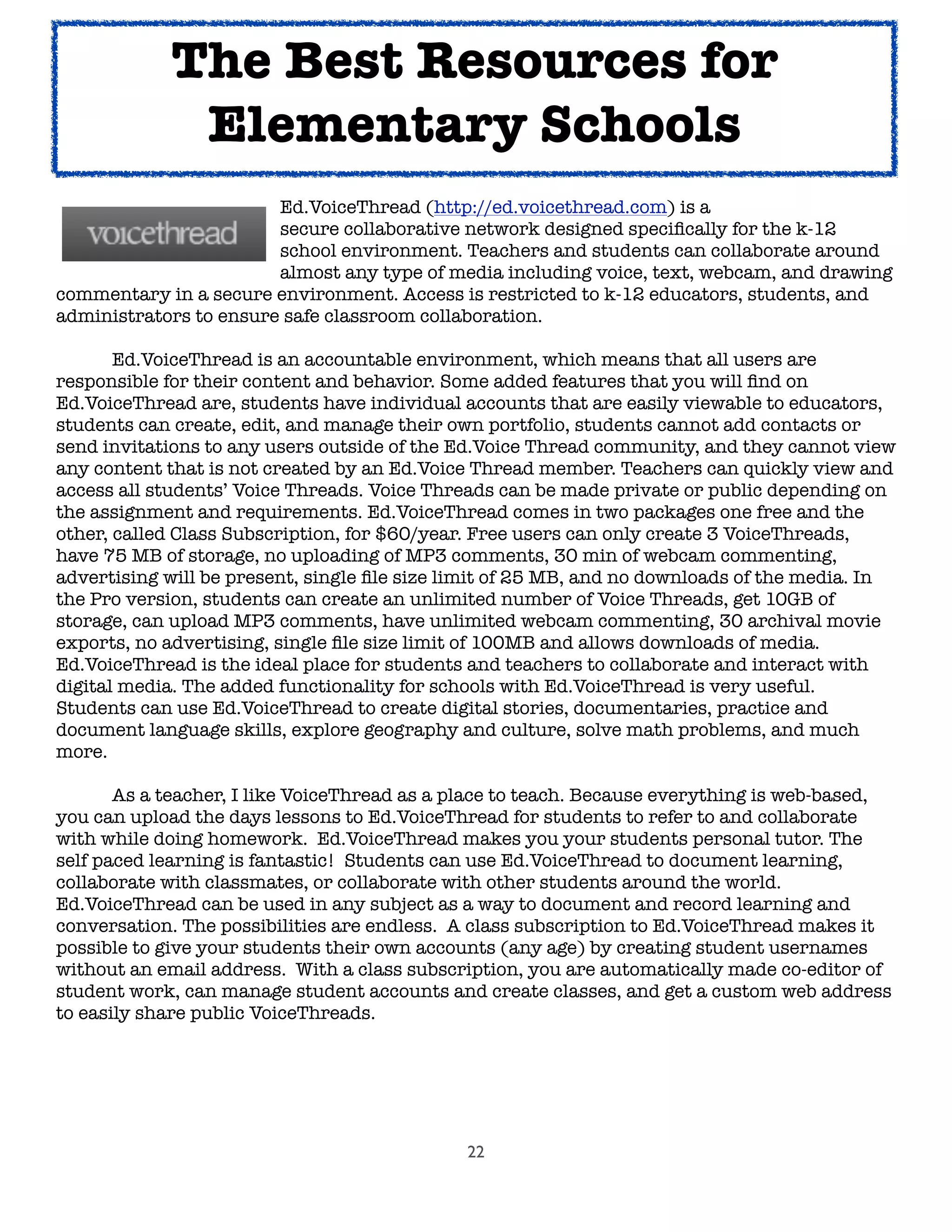 22
	 	 	 	 Ed.VoiceThread (http://ed.voicethread.com) is a
	 	 	 	 secure collaborative network designed speciﬁcally for the k-12
	 	 	 	 school environment. Teachers and students can collaborate around
	 	 	 	 almost any type of media including voice, text, webcam, and drawing
commentary in a secure environment. Access is restricted to k-12 educators, students, and
administrators to ensure safe classroom collaboration.

 Ed.VoiceThread is an accountable environment, which means that all users are
responsible for their content and behavior. Some added features that you will ﬁnd on
Ed.VoiceThread are, students have individual accounts that are easily viewable to educators,
students can create, edit, and manage their own portfolio, students cannot add contacts or
send invitations to any users outside of the Ed.Voice Thread community, and they cannot view
any content that is not created by an Ed.Voice Thread member. Teachers can quickly view and
access all students’ Voice Threads. Voice Threads can be made private or public depending on
the assignment and requirements. Ed.VoiceThread comes in two packages one free and the
other, called Class Subscription, for $60/year. Free users can only create 3 VoiceThreads,
have 75 MB of storage, no uploading of MP3 comments, 30 min of webcam commenting,
advertising will be present, single ﬁle size limit of 25 MB, and no downloads of the media. In
the Pro version, students can create an unlimited number of Voice Threads, get 10GB of
storage, can upload MP3 comments, have unlimited webcam commenting, 30 archival movie
exports, no advertising, single ﬁle size limit of 100MB and allows downloads of media.
Ed.VoiceThread is the ideal place for students and teachers to collaborate and interact with
digital media. The added functionality for schools with Ed.VoiceThread is very useful.
Students can use Ed.VoiceThread to create digital stories, documentaries, practice and
document language skills, explore geography and culture, solve math problems, and much
more.
	 As a teacher, I like VoiceThread as a place to teach. Because everything is web-based,
you can upload the days lessons to Ed.VoiceThread for students to refer to and collaborate
with while doing homework. Ed.VoiceThread makes you your students personal tutor. The
self paced learning is fantastic! Students can use Ed.VoiceThread to document learning,
collaborate with classmates, or collaborate with other students around the world.
Ed.VoiceThread can be used in any subject as a way to document and record learning and
conversation. The possibilities are endless. A class subscription to Ed.VoiceThread makes it
possible to give your students their own accounts (any age) by creating student usernames
without an email address. With a class subscription, you are automatically made co-editor of
student work, can manage student accounts and create classes, and get a custom web address
to easily share public VoiceThreads.
The Best Resources for
Elementary Schools
 