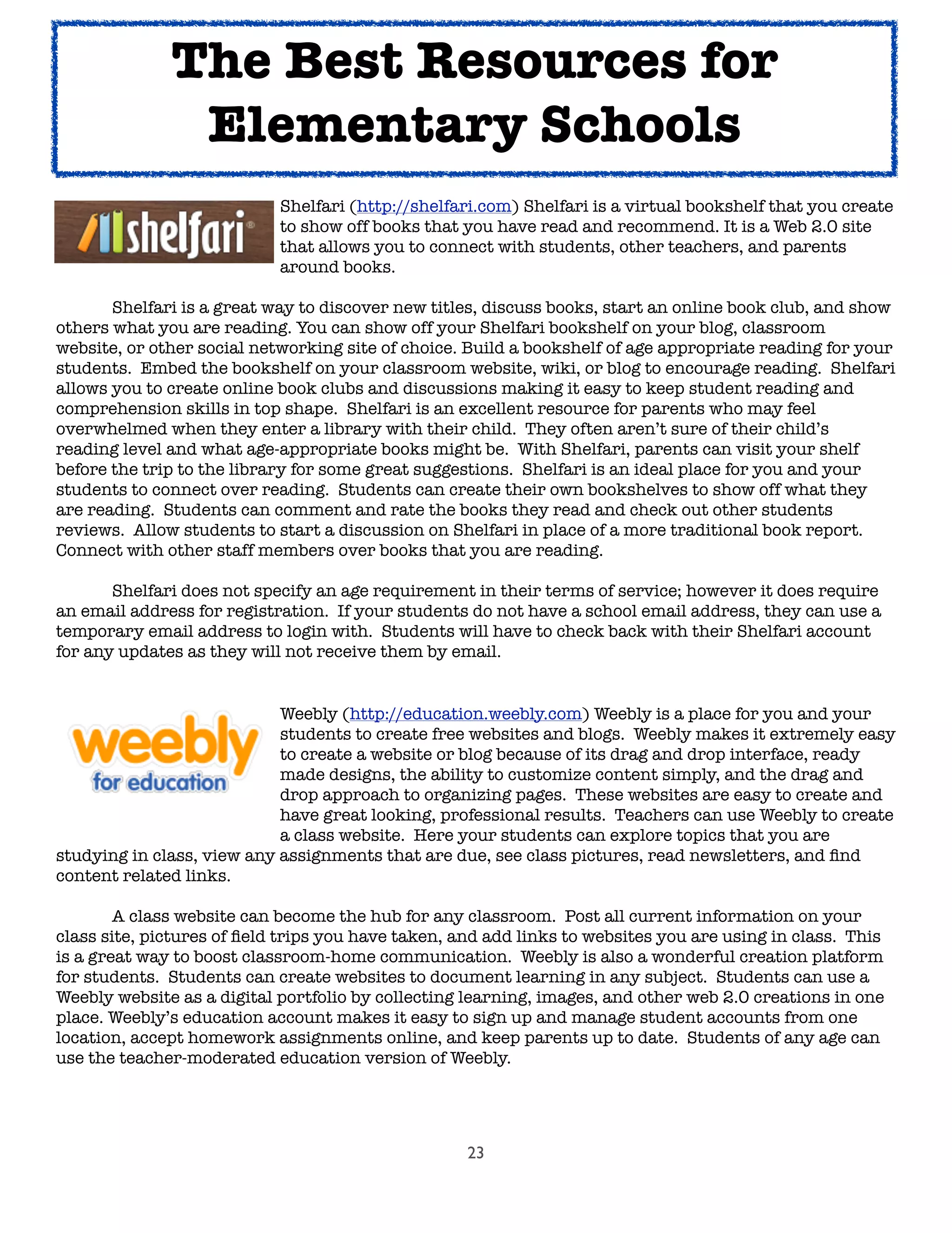 23
	 	 	 	 Shelfari (http://shelfari.com) Shelfari is a virtual bookshelf that you create
	 	 	 	 to show off books that you have read and recommend. It is a Web 2.0 site
	 	 	 	 that allows you to connect with students, other teachers, and parents
	 	 	 	 around books.

 Shelfari is a great way to discover new titles, discuss books, start an online book club, and show
others what you are reading. You can show off your Shelfari bookshelf on your blog, classroom
website, or other social networking site of choice. Build a bookshelf of age appropriate reading for your
students. Embed the bookshelf on your classroom website, wiki, or blog to encourage reading. Shelfari
allows you to create online book clubs and discussions making it easy to keep student reading and
comprehension skills in top shape. Shelfari is an excellent resource for parents who may feel
overwhelmed when they enter a library with their child. They often aren’t sure of their child’s
reading level and what age-appropriate books might be. With Shelfari, parents can visit your shelf
before the trip to the library for some great suggestions. Shelfari is an ideal place for you and your
students to connect over reading. Students can create their own bookshelves to show off what they
are reading. Students can comment and rate the books they read and check out other students
reviews. Allow students to start a discussion on Shelfari in place of a more traditional book report.
Connect with other staff members over books that you are reading.
	 Shelfari does not specify an age requirement in their terms of service; however it does require
an email address for registration. If your students do not have a school email address, they can use a
temporary email address to login with. Students will have to check back with their Shelfari account
for any updates as they will not receive them by email.
	 	 	 	 Weebly (http://education.weebly.com) Weebly is a place for you and your
	 	 	 	 students to create free websites and blogs. Weebly makes it extremely easy
	 	 	 	 to create a website or blog because of its drag and drop interface, ready
	 	 	 	 made designs, the ability to customize content simply, and the drag and
	 	 	 	 drop approach to organizing pages. These websites are easy to create and
	 	 	 	 have great looking, professional results. Teachers can use Weebly to create
	 	 	 	 a class website. Here your students can explore topics that you are
studying in class, view any assignments that are due, see class pictures, read newsletters, and ﬁnd
content related links.

 A class website can become the hub for any classroom. Post all current information on your
class site, pictures of ﬁeld trips you have taken, and add links to websites you are using in class. This
is a great way to boost classroom-home communication. Weebly is also a wonderful creation platform
for students. Students can create websites to document learning in any subject. Students can use a
Weebly website as a digital portfolio by collecting learning, images, and other web 2.0 creations in one
place. Weebly’s education account makes it easy to sign up and manage student accounts from one
location, accept homework assignments online, and keep parents up to date. Students of any age can
use the teacher-moderated education version of Weebly.
The Best Resources for
Elementary Schools
 