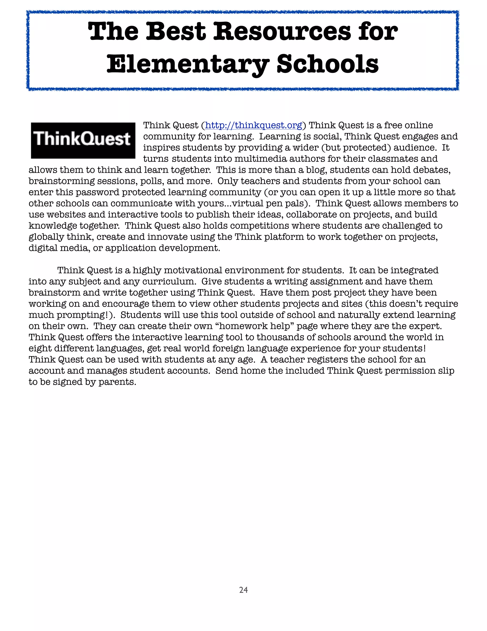 24
	 	 	 	 Think Quest (http://thinkquest.org) Think Quest is a free online
	 	 	 	 community for learning. Learning is social, Think Quest engages and
	 	 	 	 inspires students by providing a wider (but protected) audience. It
	 	 	 	 turns 	students into multimedia authors for their classmates and
allows them to think and learn together. This is more than a blog, students can hold debates,
brainstorming sessions, polls, and more. Only teachers and students from your school can
enter this password protected learning community (or you can open it up a little more so that
other schools can communicate with yours...virtual pen pals). Think Quest allows members to
use websites and interactive tools to publish their ideas, collaborate on projects, and build
knowledge together. Think Quest also holds competitions where students are challenged to
globally think, create and innovate using the Think platform to work together on projects,
digital media, or application development.

 Think Quest is a highly motivational environment for students. It can be integrated
into any subject and any curriculum. Give students a writing assignment and have them
brainstorm and write together using Think Quest. Have them post project they have been
working on and encourage them to view other students projects and sites (this doesn’t require
much prompting!). Students will use this tool outside of school and naturally extend learning
on their own. They can create their own “homework help” page where they are the expert.
Think Quest offers the interactive learning tool to thousands of schools around the world in
eight different languages, get real world foreign language experience for your students!
Think Quest can be used with students at any age. A teacher registers the school for an
account and manages student accounts. Send home the included Think Quest permission slip
to be signed by parents.
The Best Resources for
Elementary Schools
 