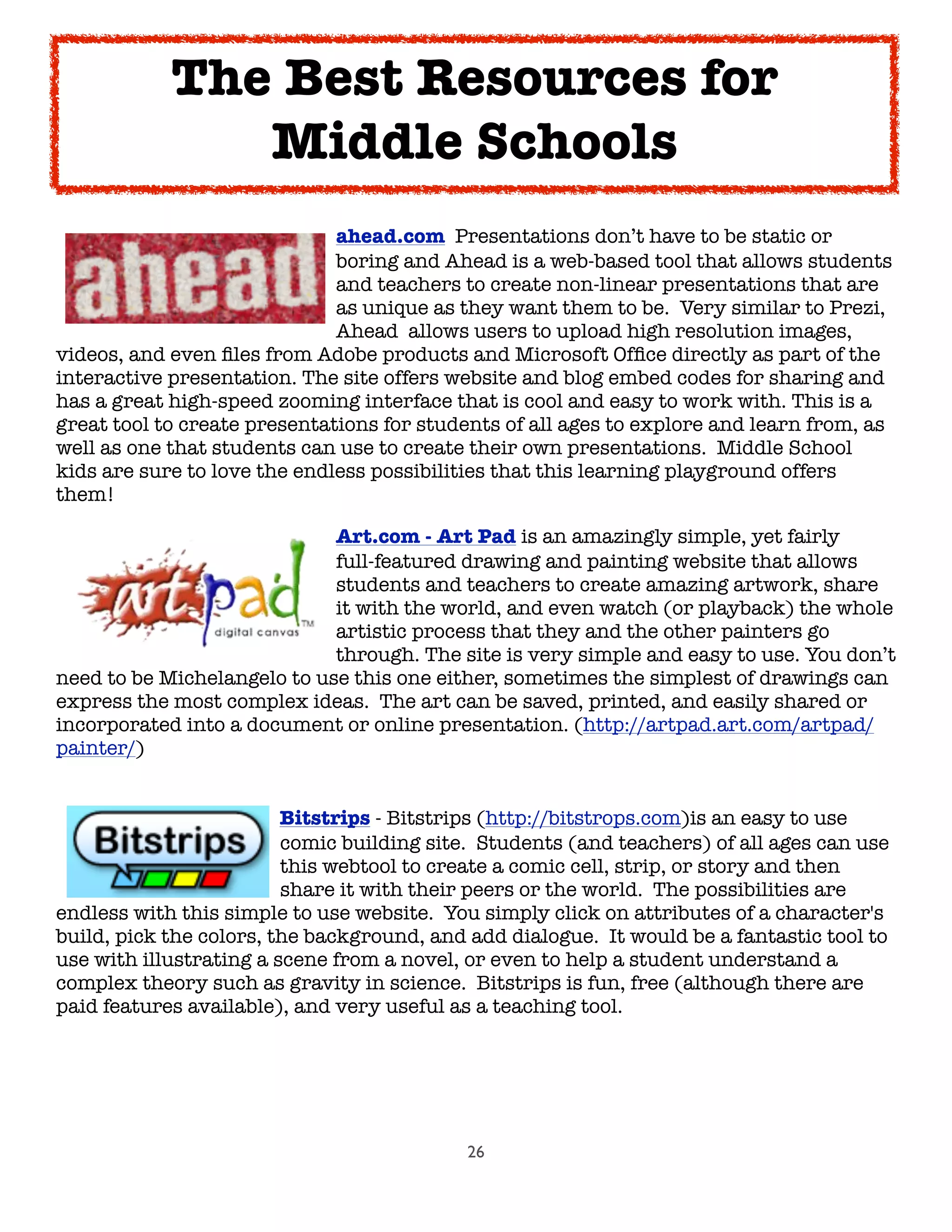 26

 
 
 
 
 ahead.com  Presentations don’t have to be static or

 
 
 
 
 boring and Ahead is a web-based tool that allows students

 
 
 
 
 and teachers to create non-linear presentations that are

 
 
 
 
 as unique as they want them to be.  Very similar to Prezi,

 
 
 
 
 Ahead  allows users to upload high resolution images,
videos, and even ﬁles from Adobe products and Microsoft Ofﬁce directly as part of the
interactive presentation. The site offers website and blog embed codes for sharing and
has a great high-speed zooming interface that is cool and easy to work with. This is a
great tool to create presentations for students of all ages to explore and learn from, as
well as one that students can use to create their own presentations.  Middle School
kids are sure to love the endless possibilities that this learning playground offers
them!

 
 
 
 
 Art.com - Art Pad is an amazingly simple, yet fairly

 
 
 
 
 full-featured drawing and painting website that allows

 
 
 
 
 students and teachers to create amazing artwork, share

 
 
 
 
 it with the world, and even watch (or playback) the whole

 
 
 
 
 artistic process that they and the other painters go

 
 
 
 
 through. The site is very simple and easy to use. You don’t
need to be Michelangelo to use this one either, sometimes the simplest of drawings can
express the most complex ideas.  The art can be saved, printed, and easily shared or
incorporated into a document or online presentation. (http://artpad.art.com/artpad/
painter/)

 
 
 Bitstrips - Bitstrips (http://bitstrops.com)is an easy to use

 
 
 
 comic building site.  Students (and teachers) of all ages can use

 
 
 
 this webtool to create a comic cell, strip, or story and then

 
 
 
 share it with their peers or the world.  The possibilities are
endless with this simple to use website.  You simply click on attributes of a character's
build, pick the colors, the background, and add dialogue.  It would be a fantastic tool to
use with illustrating a scene from a novel, or even to help a student understand a
complex theory such as gravity in science.  Bitstrips is fun, free (although there are
paid features available), and very useful as a teaching tool.
The Best Resources for
Middle Schools
 