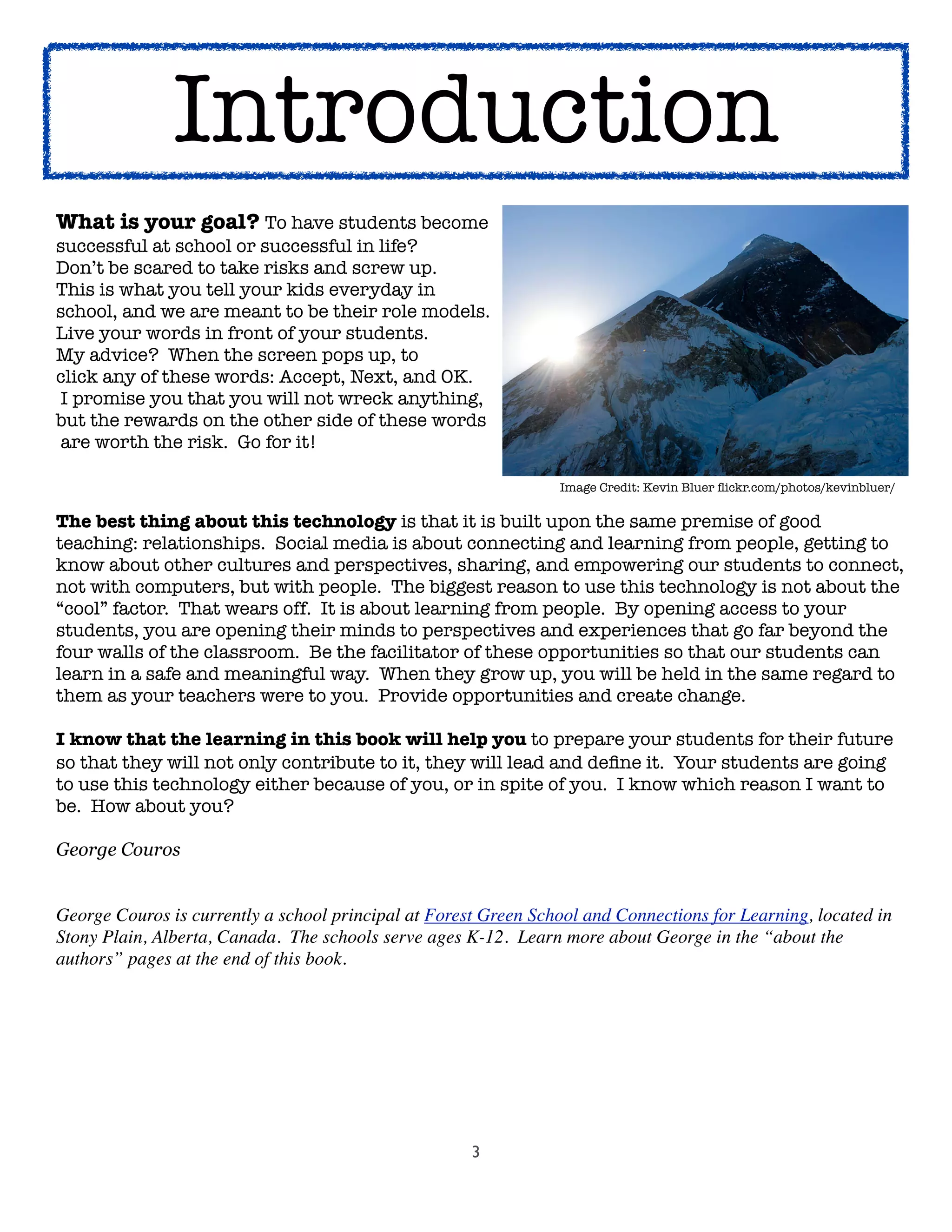 3
Aliquam lacinia
What is your goal? To have students become
successful at school or successful in life?  
Don’t be scared to take risks and screw up.  
This is what you tell your kids everyday in
school, and we are meant to be their role models.
Live your words in front of your students.  
My advice?  When the screen pops up, to
click any of these words: Accept, Next, and OK.
I promise you that you will not wreck anything,
but the rewards on the other side of these words
are worth the risk.  Go for it!
	 	 	 	 	 	 	 	 	 Image Credit: Kevin Bluer ﬂickr.com/photos/kevinbluer/
The best thing about this technology is that it is built upon the same premise of good
teaching: relationships.  Social media is about connecting and learning from people, getting to
know about other cultures and perspectives, sharing, and empowering our students to connect,
not with computers, but with people.  The biggest reason to use this technology is not about the
“cool” factor.  That wears off.  It is about learning from people.  By opening access to your
students, you are opening their minds to perspectives and experiences that go far beyond the
four walls of the classroom.  Be the facilitator of these opportunities so that our students can
learn in a safe and meaningful way.  When they grow up, you will be held in the same regard to
them as your teachers were to you.  Provide opportunities and create change.
I know that the learning in this book will help you to prepare your students for their future
so that they will not only contribute to it, they will lead and deﬁne it.  Your students are going
to use this technology either because of you, or in spite of you.  I know which reason I want to
be.  How about you?
George Couros
George Couros is currently a school principal at Forest Green School and Connections for Learning, located in
Stony Plain, Alberta, Canada.  The schools serve ages K-12. Learn more about George in the “about the
authors” pages at the end of this book.
Introduction
 