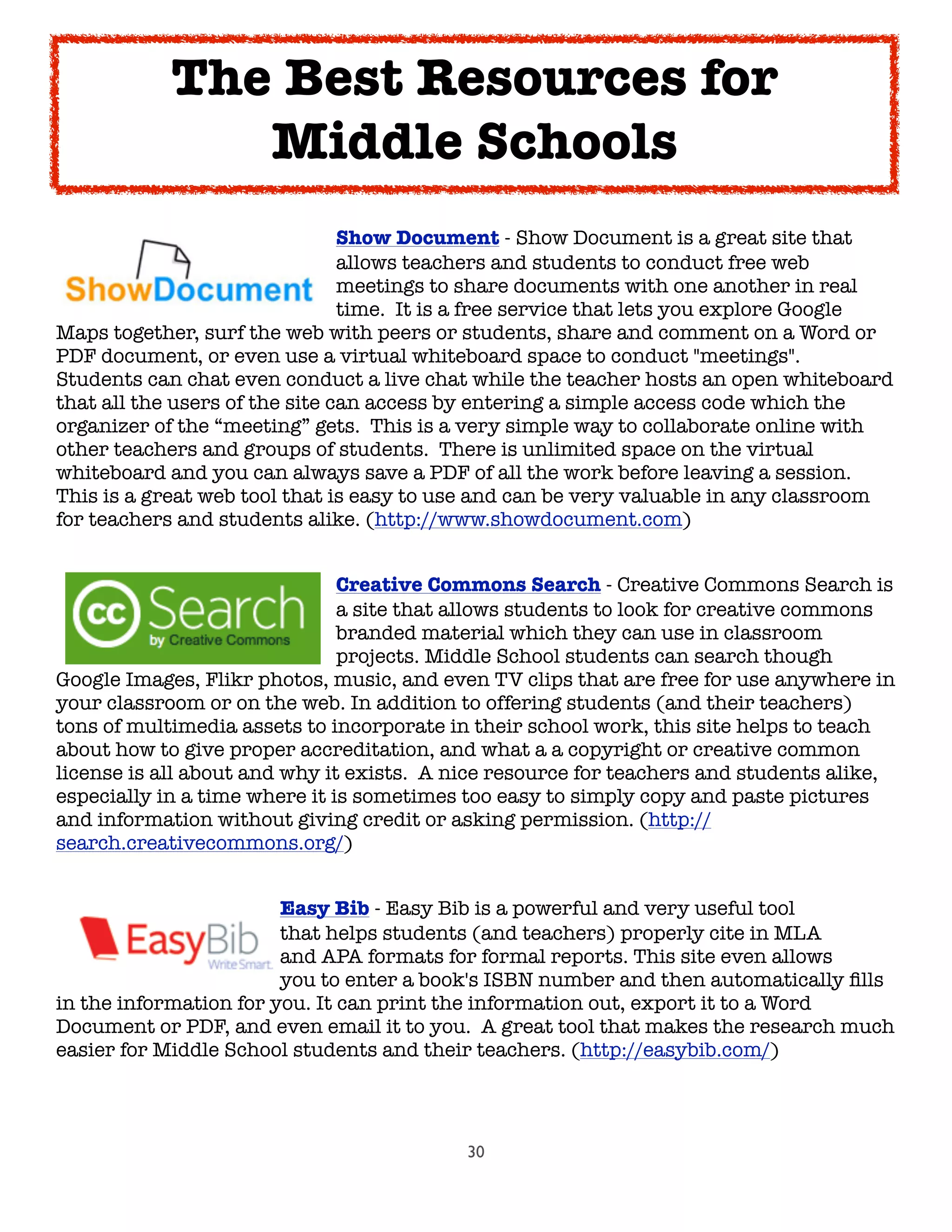 30

 
 
 
 
 Show Document - Show Document is a great site that

 
 
 
 
 allows teachers and students to conduct free web

 
 
 
 
 meetings to share documents with one another in real

 
 
 
 
 time.  It is a free service that lets you explore Google
Maps together, surf the web with peers or students, share and comment on a Word or
PDF document, or even use a virtual whiteboard space to conduct "meetings".  
Students can chat even conduct a live chat while the teacher hosts an open whiteboard
that all the users of the site can access by entering a simple access code which the
organizer of the “meeting” gets.  This is a very simple way to collaborate online with
other teachers and groups of students.  There is unlimited space on the virtual
whiteboard and you can always save a PDF of all the work before leaving a session.  
This is a great web tool that is easy to use and can be very valuable in any classroom
for teachers and students alike. (http://www.showdocument.com)

 
 
 
 
 Creative Commons Search - Creative Commons Search is

 
 
 
 
 a site that allows students to look for creative commons

 
 
 
 
 branded material which they can use in classroom

 
 
 
 
 projects. Middle School students can search though
Google Images, Flikr photos, music, and even TV clips that are free for use anywhere in
your classroom or on the web. In addition to offering students (and their teachers)
tons of multimedia assets to incorporate in their school work, this site helps to teach
about how to give proper accreditation, and what a a copyright or creative common
license is all about and why it exists.  A nice resource for teachers and students alike,
especially in a time where it is sometimes too easy to simply copy and paste pictures
and information without giving credit or asking permission. (http://
search.creativecommons.org/)

 
 
 
 Easy Bib - Easy Bib is a powerful and very useful tool

 
 
 
 that helps students (and teachers) properly cite in MLA

 
 
 
 and APA formats for formal reports. This site even allows

 
 
 
 you to enter a book's ISBN number and then automatically ﬁlls
in the information for you. It can print the information out, export it to a Word
Document or PDF, and even email it to you.  A great tool that makes the research much
easier for Middle School students and their teachers. (http://easybib.com/)
The Best Resources for
Middle Schools
 