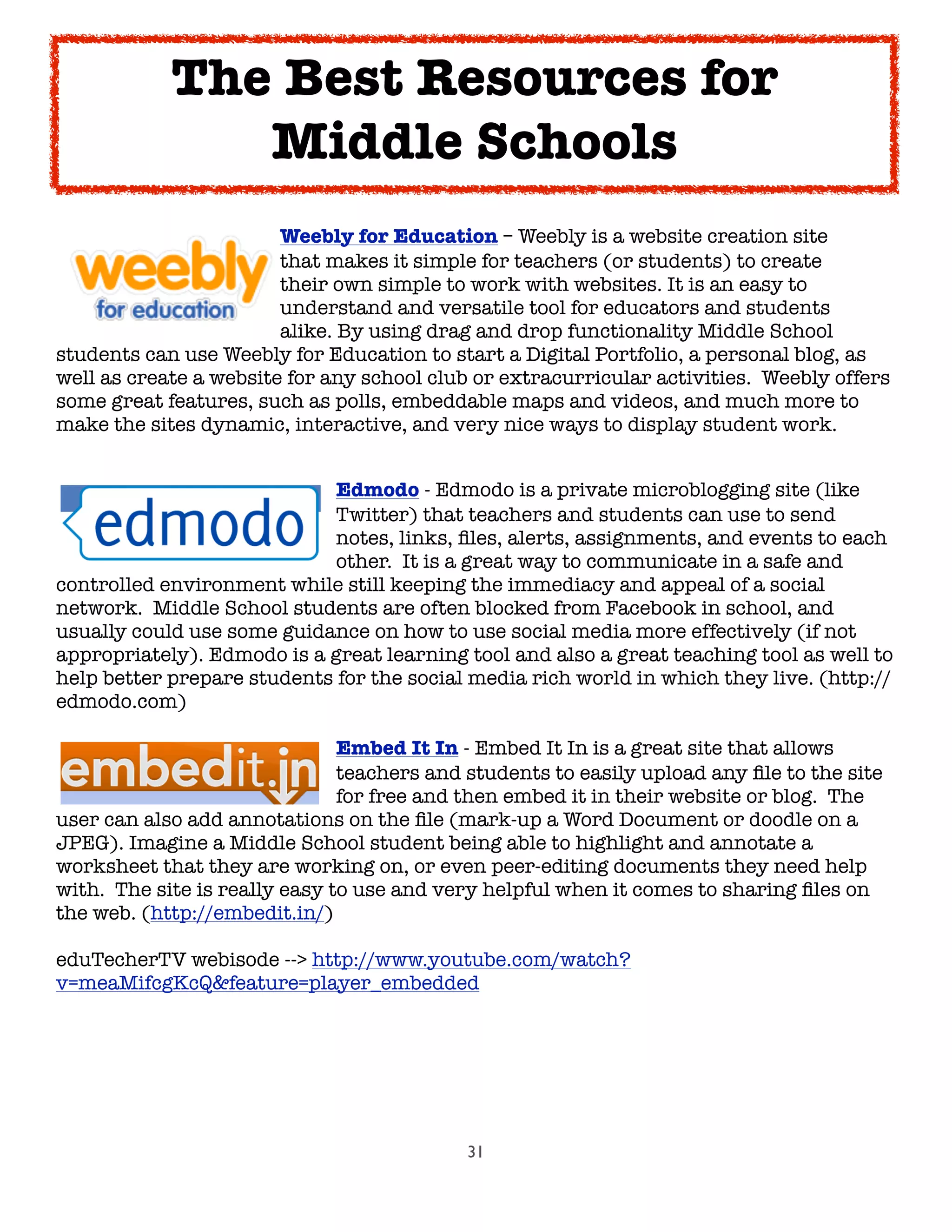 31

 
 
 
 Weebly for Education – Weebly is a website creation site

 
 
 
 that makes it simple for teachers (or students) to create

 
 
 
 their own simple to work with websites. It is an easy to

 
 
 
 understand and versatile tool for educators and students

 
 
 
 alike. By using drag and drop functionality Middle School
students can use Weebly for Education to start a Digital Portfolio, a personal blog, as
well as create a website for any school club or extracurricular activities.  Weebly offers
some great features, such as polls, embeddable maps and videos, and much more to
make the sites dynamic, interactive, and very nice ways to display student work.

 
 
 
 
 Edmodo - Edmodo is a private microblogging site (like

 
 
 
 
 Twitter) that teachers and students can use to send

 
 
 
 
 notes, links, ﬁles, alerts, assignments, and events to each

 
 
 
 
 other.  It is a great way to communicate in a safe and
controlled environment while still keeping the immediacy and appeal of a social
network.  Middle School students are often blocked from Facebook in school, and
usually could use some guidance on how to use social media more effectively (if not
appropriately). Edmodo is a great learning tool and also a great teaching tool as well to
help better prepare students for the social media rich world in which they live. (http://
edmodo.com)

 
 
 
 
 Embed It In - Embed It In is a great site that allows

 
 
 
 
 teachers and students to easily upload any ﬁle to the site

 
 
 
 
 for free and then embed it in their website or blog.  The
user can also add annotations on the ﬁle (mark-up a Word Document or doodle on a
JPEG). Imagine a Middle School student being able to highlight and annotate a
worksheet that they are working on, or even peer-editing documents they need help
with.  The site is really easy to use and very helpful when it comes to sharing ﬁles on
the web. (http://embedit.in/)
eduTecherTV webisode --> http://www.youtube.com/watch?
v=meaMifcgKcQ&feature=player_embedded
The Best Resources for
Middle Schools
 