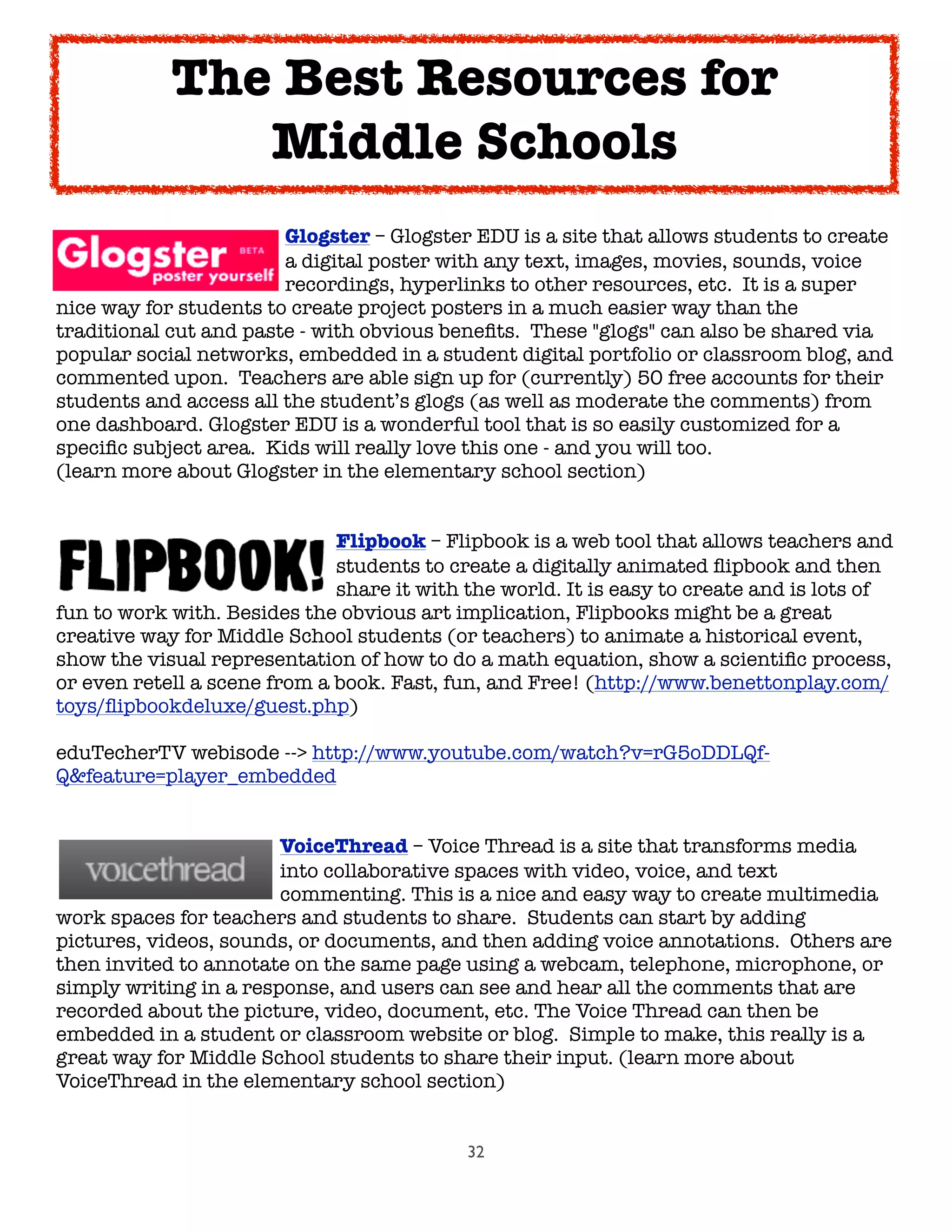 32

 
 
 
 Glogster – Glogster EDU is a site that allows students to create

 
 
 
 a digital poster with any text, images, movies, sounds, voice

 
 
 
 recordings, hyperlinks to other resources, etc.  It is a super
nice way for students to create project posters in a much easier way than the
traditional cut and paste - with obvious beneﬁts.  These "glogs" can also be shared via
popular social networks, embedded in a student digital portfolio or classroom blog, and
commented upon.  Teachers are able sign up for (currently) 50 free accounts for their
students and access all the student’s glogs (as well as moderate the comments) from
one dashboard. Glogster EDU is a wonderful tool that is so easily customized for a
speciﬁc subject area.  Kids will really love this one - and you will too.
(learn more about Glogster in the elementary school section)

 
 
 
 
 Flipbook – Flipbook is a web tool that allows teachers and

 
 
 
 
 students to create a digitally animated ﬂipbook and then

 
 
 
 
 share it with the world. It is easy to create and is lots of
fun to work with. Besides the obvious art implication, Flipbooks might be a great
creative way for Middle School students (or teachers) to animate a historical event,
show the visual representation of how to do a math equation, show a scientiﬁc process,
or even retell a scene from a book. Fast, fun, and Free! (http://www.benettonplay.com/
toys/ﬂipbookdeluxe/guest.php)
eduTecherTV webisode --> http://www.youtube.com/watch?v=rG5oDDLQf-
Q&feature=player_embedded

 
 
 
 VoiceThread – Voice Thread is a site that transforms media

 
 
 
 into collaborative spaces with video, voice, and text

 
 
 
 commenting. This is a nice and easy way to create multimedia
work spaces for teachers and students to share.  Students can start by adding
pictures, videos, sounds, or documents, and then adding voice annotations.  Others are
then invited to annotate on the same page using a webcam, telephone, microphone, or
simply writing in a response, and users can see and hear all the comments that are
recorded about the picture, video, document, etc. The Voice Thread can then be
embedded in a student or classroom website or blog.  Simple to make, this really is a
great way for Middle School students to share their input. (learn more about
VoiceThread in the elementary school section)
The Best Resources for
Middle Schools
 
