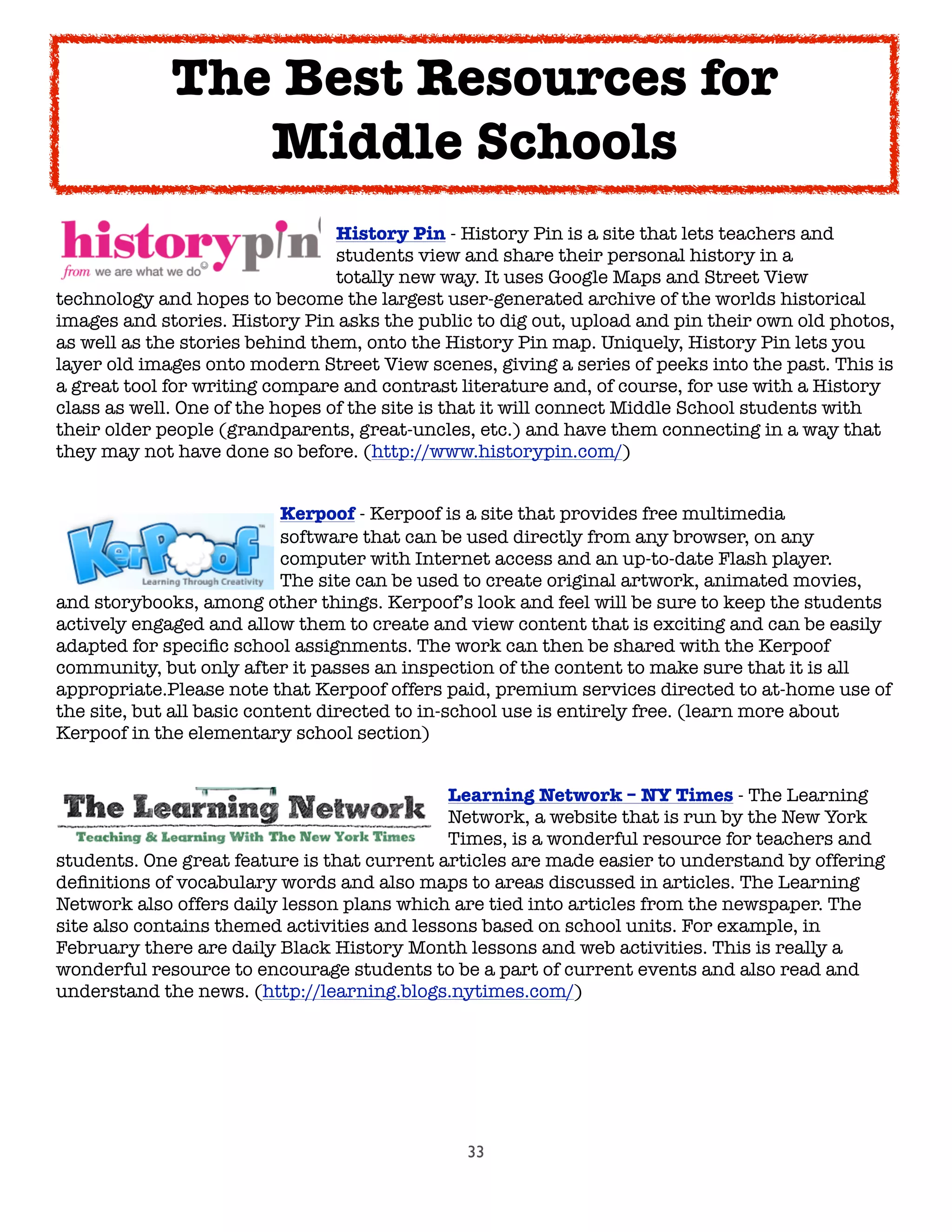 33
	 	 	 	 	 History Pin - History Pin is a site that lets teachers and
	 	 	 	 	 students view and share their personal history in a
	 	 	 	 	 totally new way. It uses Google Maps and Street View
technology and hopes to become the largest user-generated archive of the worlds historical
images and stories. History Pin asks the public to dig out, upload and pin their own old photos,
as well as the stories behind them, onto the History Pin map. Uniquely, History Pin lets you
layer old images onto modern Street View scenes, giving a series of peeks into the past. This is
a great tool for writing compare and contrast literature and, of course, for use with a History
class as well. One of the hopes of the site is that it will connect Middle School students with
their older people (grandparents, great-uncles, etc.) and have them connecting in a way that
they may not have done so before. (http://www.historypin.com/)

 
 
 
 Kerpoof - Kerpoof is a site that provides free multimedia

 
 
 
 software that can be used directly from any browser, on any

 
 
 
 computer with Internet access and an up-to-date Flash player.

 
 
 
 The site can be used to create original artwork, animated movies,
and storybooks, among other things. Kerpoof’s look and feel will be sure to keep the students
actively engaged and allow them to create and view content that is exciting and can be easily
adapted for speciﬁc school assignments. The work can then be shared with the Kerpoof
community, but only after it passes an inspection of the content to make sure that it is all
appropriate.Please note that Kerpoof offers paid, premium services directed to at-home use of
the site, but all basic content directed to in-school use is entirely free. (learn more about
Kerpoof in the elementary school section)

 
 
 
 
 
 
 Learning Network – NY Times - The Learning

 
 
 
 
 
 
 Network, a website that is run by the New York

 
 
 
 
 
 
 Times, is a wonderful resource for teachers and
students. One great feature is that current articles are made easier to understand by offering
deﬁnitions of vocabulary words and also maps to areas discussed in articles. The Learning
Network also offers daily lesson plans which are tied into articles from the newspaper. The
site also contains themed activities and lessons based on school units. For example, in
February there are daily Black History Month lessons and web activities. This is really a
wonderful resource to encourage students to be a part of current events and also read and
understand the news. (http://learning.blogs.nytimes.com/)
The Best Resources for
Middle Schools
 