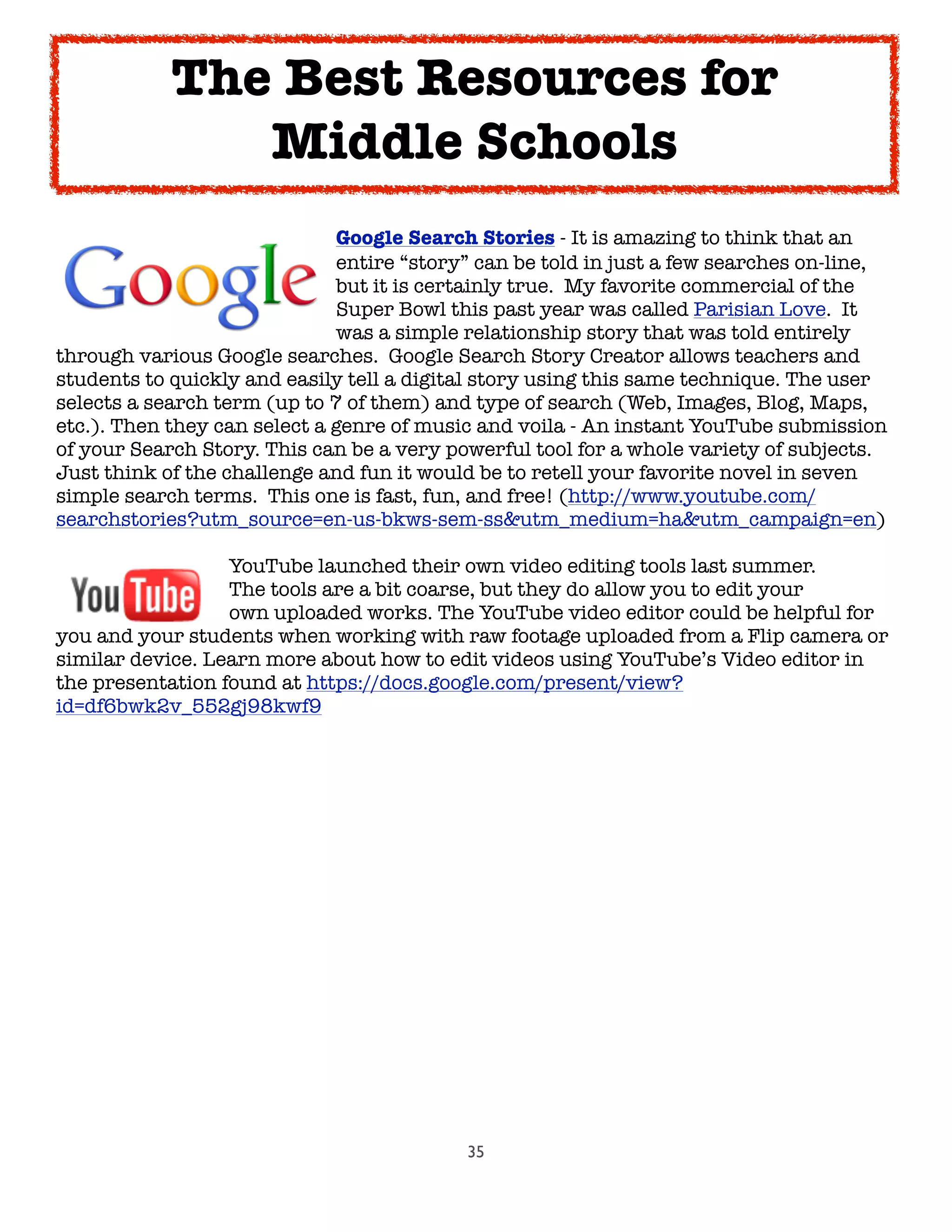 35

 
 
 
 
 Google Search Stories - It is amazing to think that an

 
 
 
 
 entire “story” can be told in just a few searches on-line,

 
 
 
 
 but it is certainly true.  My favorite commercial of the

 
 
 
 
 Super Bowl this past year was called Parisian Love.  It

 
 
 
 
 was a simple relationship story that was told entirely
through various Google searches.  Google Search Story Creator allows teachers and
students to quickly and easily tell a digital story using this same technique. The user
selects a search term (up to 7 of them) and type of search (Web, Images, Blog, Maps,
etc.). Then they can select a genre of music and voila - An instant YouTube submission
of your Search Story. This can be a very powerful tool for a whole variety of subjects.
Just think of the challenge and fun it would be to retell your favorite novel in seven
simple search terms.  This one is fast, fun, and free! (http://www.youtube.com/
searchstories?utm_source=en-us-bkws-sem-ss&utm_medium=ha&utm_campaign=en)

 
 
 YouTube launched their own video editing tools last summer.

 
 
 The tools are a bit coarse, but they do allow you to edit your

 
 
 own uploaded works. The YouTube video editor could be helpful for
you and your students when working with raw footage uploaded from a Flip camera or
similar device. Learn more about how to edit videos using YouTube’s Video editor in
the presentation found at https://docs.google.com/present/view?
id=df6bwk2v_552gj98kwf9
The Best Resources for
Middle Schools
 