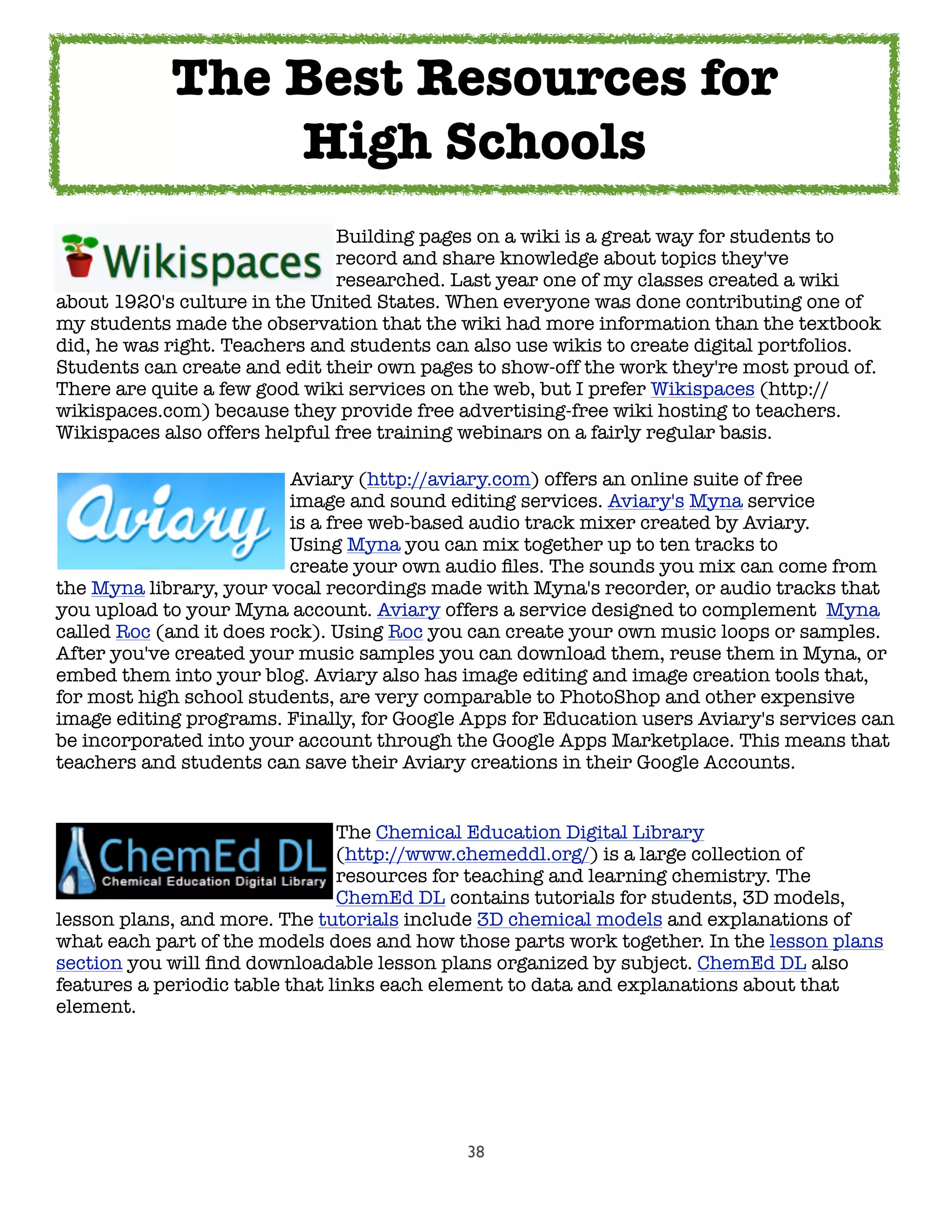 38
	 	 	 	 	 Building pages on a wiki is a great way for students to
	 	 	 	 	 record and share knowledge about topics they've
	 	 	 	 	 researched. Last year one of my classes created a wiki
about 1920's culture in the United States. When everyone was done contributing one of
my students made the observation that the wiki had more information than the textbook
did, he was right. Teachers and students can also use wikis to create digital portfolios.
Students can create and edit their own pages to show-off the work they're most proud of.
There are quite a few good wiki services on the web, but I prefer Wikispaces (http://
wikispaces.com) because they provide free advertising-free wiki hosting to teachers.
Wikispaces also offers helpful free training webinars on a fairly regular basis.
	 	 	 	 Aviary (http://aviary.com) offers an online suite of free
	 	 	 	 image and sound editing services. Aviary's Myna service
	 	 	 	 is a free web-based audio track mixer created by Aviary.
	 	 	 	 Using Myna you can mix together up to ten tracks to
	 	 	 	 create your own audio ﬁles. The sounds you mix can come from
the Myna library, your vocal recordings made with Myna's recorder, or audio tracks that
you upload to your Myna account. Aviary offers a service designed to complement Myna
called Roc (and it does rock). Using Roc you can create your own music loops or samples.
After you've created your music samples you can download them, reuse them in Myna, or
embed them into your blog. Aviary also has image editing and image creation tools that,
for most high school students, are very comparable to PhotoShop and other expensive
image editing programs. Finally, for Google Apps for Education users Aviary's services can
be incorporated into your account through the Google Apps Marketplace. This means that
teachers and students can save their Aviary creations in their Google Accounts.
	 	 	 	 	 The Chemical Education Digital Library
	 	 	 	 	 (http://www.chemeddl.org/) is a large collection of
	 	 	 	 	 resources for teaching and learning chemistry. The
	 	 	 	 	 ChemEd DL contains tutorials for students, 3D models,
lesson plans, and more. The tutorials include 3D chemical models and explanations of
what each part of the models does and how those parts work together. In the lesson plans
section you will ﬁnd downloadable lesson plans organized by subject. ChemEd DL also
features a periodic table that links each element to data and explanations about that
element.
The Best Resources for
High Schools
 