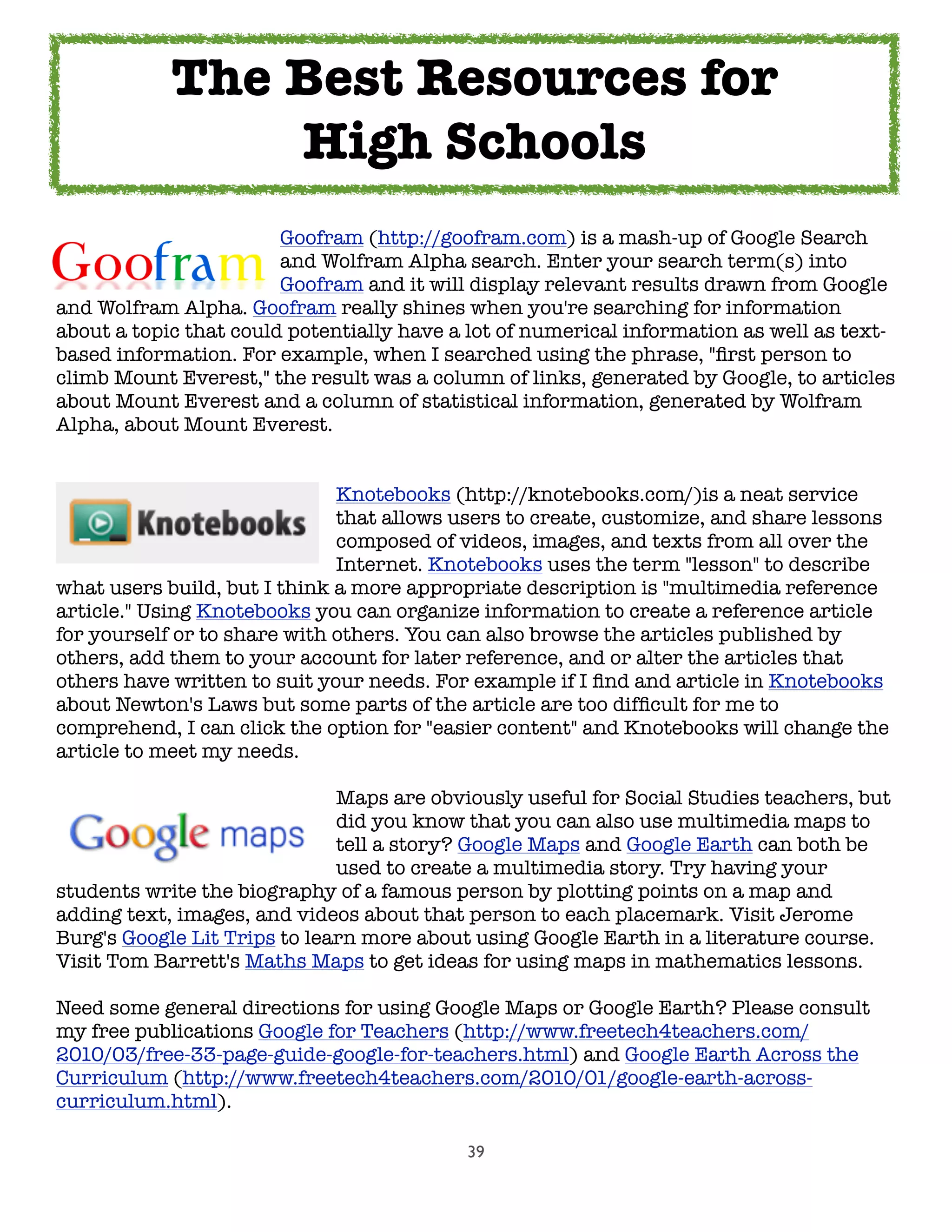 39
	 	 	 	 Goofram (http://goofram.com) is a mash-up of Google Search
	 	 	 	 and Wolfram Alpha search. Enter your search term(s) into
	 	 	 	 Goofram and it will display relevant results drawn from Google
and Wolfram Alpha. Goofram really shines when you're searching for information
about a topic that could potentially have a lot of numerical information as well as text-
based information. For example, when I searched using the phrase, "ﬁrst person to
climb Mount Everest," the result was a column of links, generated by Google, to articles
about Mount Everest and a column of statistical information, generated by Wolfram
Alpha, about Mount Everest.
	 	 	 	 	 Knotebooks (http://knotebooks.com/)is a neat service
	 	 	 	 	 that allows users to create, customize, and share lessons
	 	 	 	 	 composed of videos, images, and texts from all over the
	 	 	 	 	 Internet. Knotebooks uses the term "lesson" to describe
what users build, but I think a more appropriate description is "multimedia reference
article." Using Knotebooks you can organize information to create a reference article
for yourself or to share with others. You can also browse the articles published by
others, add them to your account for later reference, and or alter the articles that
others have written to suit your needs. For example if I ﬁnd and article in Knotebooks
about Newton's Laws but some parts of the article are too difﬁcult for me to
comprehend, I can click the option for "easier content" and Knotebooks will change the
article to meet my needs.
	 	 	 	 	 Maps are obviously useful for Social Studies teachers, but
	 	 	 	 	 did you know that you can also use multimedia maps to
	 	 	 	 	 tell a story? Google Maps and Google Earth can both be
	 	 	 	 	 used to create a multimedia story. Try having your
students write the biography of a famous person by plotting points on a map and
adding text, images, and videos about that person to each placemark. Visit Jerome
Burg's Google Lit Trips to learn more about using Google Earth in a literature course.
Visit Tom Barrett's Maths Maps to get ideas for using maps in mathematics lessons.
Need some general directions for using Google Maps or Google Earth? Please consult
my free publications Google for Teachers (http://www.freetech4teachers.com/
2010/03/free-33-page-guide-google-for-teachers.html) and Google Earth Across the
Curriculum (http://www.freetech4teachers.com/2010/01/google-earth-across-
curriculum.html).
The Best Resources for
High Schools
 