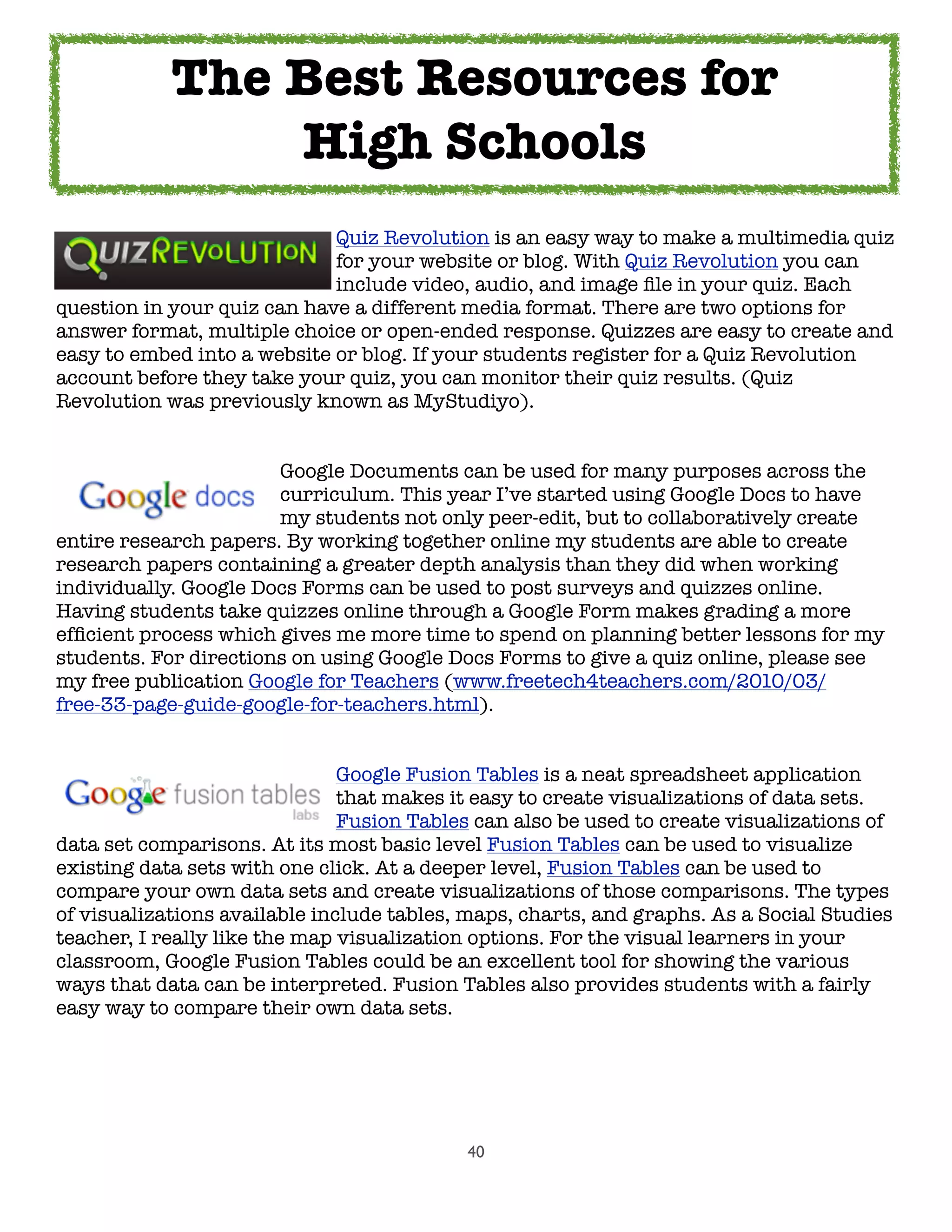 40
	 	 	 	 	 Quiz Revolution is an easy way to make a multimedia quiz
	 	 	 	 	 for your website or blog. With Quiz Revolution you can
	 	 	 	 	 include video, audio, and image ﬁle in your quiz. Each
question in your quiz can have a different media format. There are two options for
answer format, multiple choice or open-ended response. Quizzes are easy to create and
easy to embed into a website or blog. If your students register for a Quiz Revolution
account before they take your quiz, you can monitor their quiz results. (Quiz
Revolution was previously known as MyStudiyo).

 
 
 
 Google Documents can be used for many purposes across the

 
 
 
 curriculum. This year I’ve started using Google Docs to have

 
 
 
 my students not only peer-edit, but to collaboratively create
entire research papers. By working together online my students are able to create
research papers containing a greater depth analysis than they did when working
individually. Google Docs Forms can be used to post surveys and quizzes online.
Having students take quizzes online through a Google Form makes grading a more
efﬁcient process which gives me more time to spend on planning better lessons for my
students. For directions on using Google Docs Forms to give a quiz online, please see
my free publication Google for Teachers (www.freetech4teachers.com/2010/03/
free-33-page-guide-google-for-teachers.html).
	 	 	 	 	 Google Fusion Tables is a neat spreadsheet application
	 	 	 	 	 that makes it easy to create visualizations of data sets.
	 	 	 	 	 Fusion Tables can also be used to create visualizations of
data set comparisons. At its most basic level Fusion Tables can be used to visualize
existing data sets with one click. At a deeper level, Fusion Tables can be used to
compare your own data sets and create visualizations of those comparisons. The types
of visualizations available include tables, maps, charts, and graphs. As a Social Studies
teacher, I really like the map visualization options. For the visual learners in your
classroom, Google Fusion Tables could be an excellent tool for showing the various
ways that data can be interpreted. Fusion Tables also provides students with a fairly
easy way to compare their own data sets.
The Best Resources for
High Schools
 