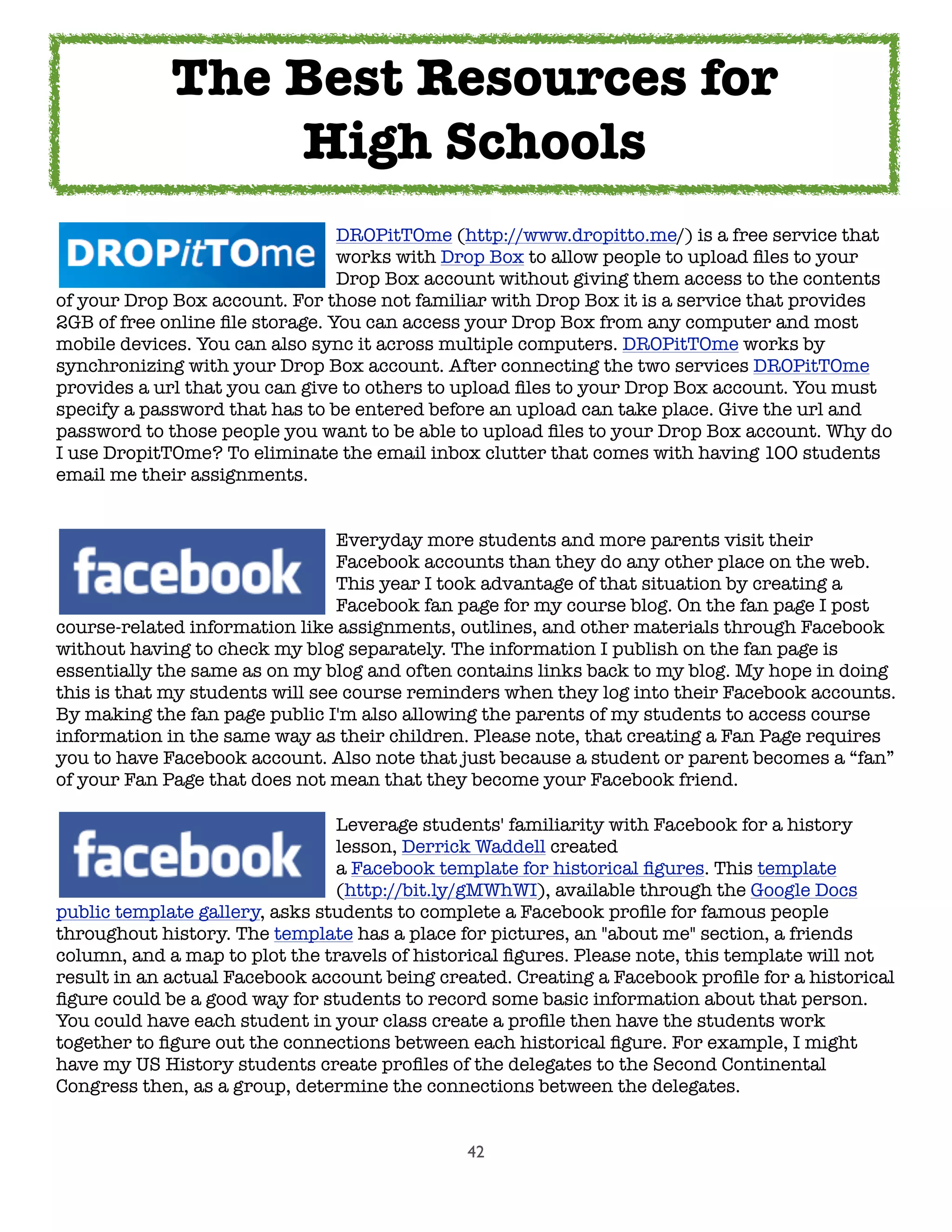 42
	 	 	 	 	 DROPitTOme (http://www.dropitto.me/) is a free service that
	 	 	 	 	 works with Drop Box to allow people to upload ﬁles to your
	 	 	 	 	 Drop Box account without giving them access to the contents
of your Drop Box account. For those not familiar with Drop Box it is a service that provides
2GB of free online ﬁle storage. You can access your Drop Box from any computer and most
mobile devices. You can also sync it across multiple computers. DROPitTOme works by
synchronizing with your Drop Box account. After connecting the two services DROPitTOme
provides a url that you can give to others to upload ﬁles to your Drop Box account. You must
specify a password that has to be entered before an upload can take place. Give the url and
password to those people you want to be able to upload ﬁles to your Drop Box account. Why do
I use DropitTOme? To eliminate the email inbox clutter that comes with having 100 students
email me their assignments.

 
 
 
 
 Everyday more students and more parents visit their

 
 
 
 
 Facebook accounts than they do any other place on the web.

 
 
 
 
 This year I took advantage of that situation by creating a

 
 
 
 
 Facebook fan page for my course blog. On the fan page I post
course-related information like assignments, outlines, and other materials through Facebook
without having to check my blog separately. The information I publish on the fan page is
essentially the same as on my blog and often contains links back to my blog. My hope in doing
this is that my students will see course reminders when they log into their Facebook accounts.
By making the fan page public I'm also allowing the parents of my students to access course
information in the same way as their children. Please note, that creating a Fan Page requires
you to have Facebook account. Also note that just because a student or parent becomes a “fan”
of your Fan Page that does not mean that they become your Facebook friend.
	 	 	 	 	 Leverage students' familiarity with Facebook for a history
	 	 	 	 	 lesson, Derrick Waddell created
	 	 	 	 	 a Facebook template for historical ﬁgures. This template
	 	 	 	 	 (http://bit.ly/gMWhWI), available through the Google Docs
public template gallery, asks students to complete a Facebook proﬁle for famous people
throughout history. The template has a place for pictures, an "about me" section, a friends
column, and a map to plot the travels of historical ﬁgures. Please note, this template will not
result in an actual Facebook account being created. Creating a Facebook proﬁle for a historical
ﬁgure could be a good way for students to record some basic information about that person.
You could have each student in your class create a proﬁle then have the students work
together to ﬁgure out the connections between each historical ﬁgure. For example, I might
have my US History students create proﬁles of the delegates to the Second Continental
Congress then, as a group, determine the connections between the delegates.
The Best Resources for
High Schools
 