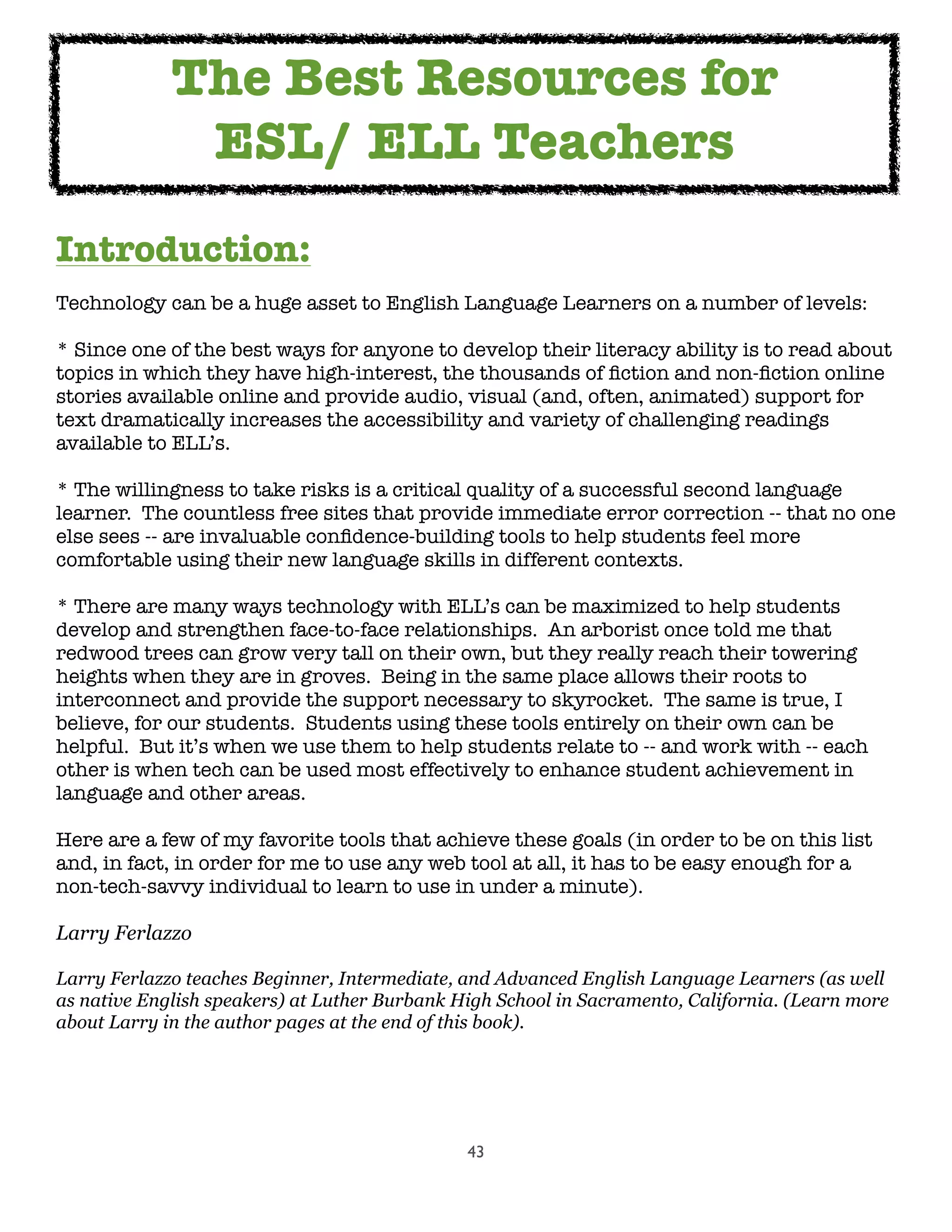 43
Introduction:
Technology can be a huge asset to English Language Learners on a number of levels:
* Since one of the best ways for anyone to develop their literacy ability is to read about
topics in which they have high-interest, the thousands of ﬁction and non-ﬁction online
stories available online and provide audio, visual (and, often, animated) support for
text dramatically increases the accessibility and variety of challenging readings
available to ELL’s.
* The willingness to take risks is a critical quality of a successful second language
learner.  The countless free sites that provide immediate error correction -- that no one
else sees -- are invaluable conﬁdence-building tools to help students feel more
comfortable using their new language skills in different contexts.
* There are many ways technology with ELL’s can be maximized to help students
develop and strengthen face-to-face relationships.  An arborist once told me that
redwood trees can grow very tall on their own, but they really reach their towering
heights when they are in groves.  Being in the same place allows their roots to
interconnect and provide the support necessary to skyrocket.  The same is true, I
believe, for our students.  Students using these tools entirely on their own can be
helpful.  But it’s when we use them to help students relate to -- and work with -- each
other is when tech can be used most effectively to enhance student achievement in
language and other areas.
Here are a few of my favorite tools that achieve these goals (in order to be on this list
and, in fact, in order for me to use any web tool at all, it has to be easy enough for a
non-tech-savvy individual to learn to use in under a minute).
Larry Ferlazzo
Larry Ferlazzo teaches Beginner, Intermediate, and Advanced English Language Learners (as well
as native English speakers) at Luther Burbank High School in Sacramento, California. (Learn more
about Larry in the author pages at the end of this book).
The Best Resources for
ESL/ ELL Teachers
 