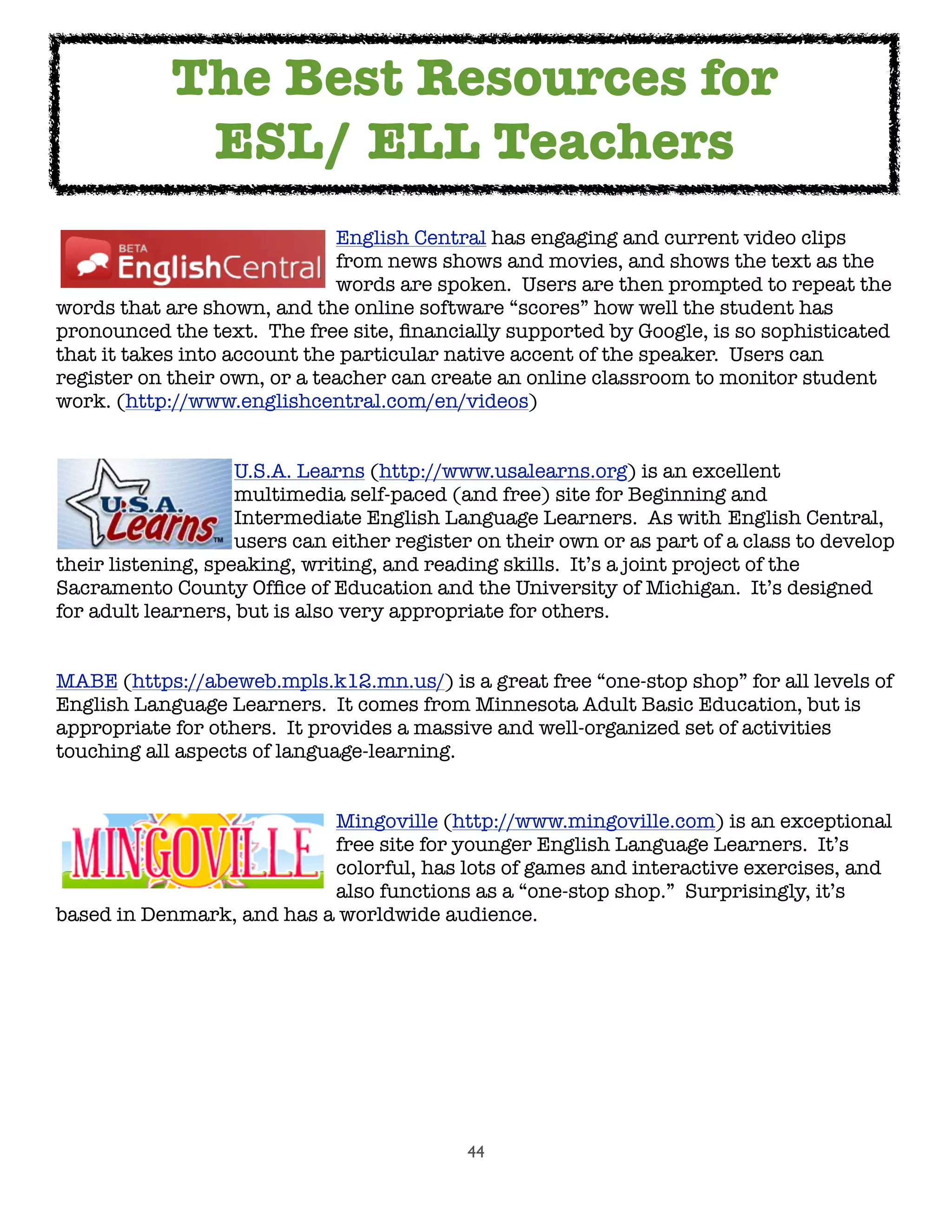 44

 
 
 
 
 English Central has engaging and current video clips

 
 
 
 
 from news shows and movies, and shows the text as the

 
 
 
 
 words are spoken.  Users are then prompted to repeat the
words that are shown, and the online software “scores” how well the student has
pronounced the text.  The free site, ﬁnancially supported by Google, is so sophisticated
that it takes into account the particular native accent of the speaker.  Users can
register on their own, or a teacher can create an online classroom to monitor student
work. (http://www.englishcentral.com/en/videos)

 
 
 U.S.A. Learns (http://www.usalearns.org) is an excellent

 
 
 multimedia self-paced (and free) site for Beginning and

 
 
 Intermediate English Language Learners.  As with 
English Central,

 
 
 users can either register on their own or as part of a class to develop
their listening, speaking, writing, and reading skills.  It’s a joint project of the
Sacramento County Ofﬁce of Education and the University of Michigan.  It’s designed
for adult learners, but is also very appropriate for others.
MABE (https://abeweb.mpls.k12.mn.us/) is a great free “one-stop shop” for all levels of
English Language Learners.  It comes from Minnesota Adult Basic Education, but is
appropriate for others.  It provides a massive and well-organized set of activities
touching all aspects of language-learning.

 
 
 
 
 Mingoville (http://www.mingoville.com) is an exceptional

 
 
 
 
 free site for younger English Language Learners.  It’s

 
 
 
 
 colorful, has lots of games and interactive exercises, and

 
 
 
 
 also functions as a “one-stop shop.”  Surprisingly, it’s
based in Denmark, and has a worldwide audience.
The Best Resources for
ESL/ ELL Teachers
 
