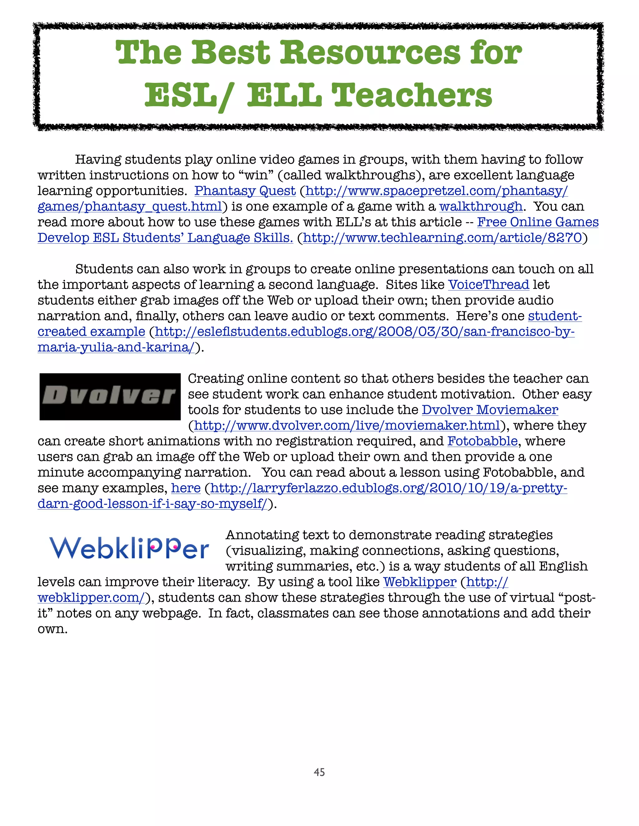 45

 Having students play online video games in groups, with them having to follow
written instructions on how to “win” (called walkthroughs), are excellent language
learning opportunities.  Phantasy Quest (http://www.spacepretzel.com/phantasy/
games/phantasy_quest.html) is one example of a game with a walkthrough.  You can
read more about how to use these games with ELL’s at this article -- Free Online Games
Develop ESL Students’ Language Skills. (http://www.techlearning.com/article/8270)

 Students can also work in groups to create online presentations can touch on all
the important aspects of learning a second language.  Sites like VoiceThread let
students either grab images off the Web or upload their own; then provide audio
narration and, ﬁnally, others can leave audio or text comments.  Here’s one student-
created example (http://esleﬂstudents.edublogs.org/2008/03/30/san-francisco-by-
maria-yulia-and-karina/).  

 
 
 
 Creating online content so that others besides the teacher can

 
 
 
 see student work can enhance student motivation.  Other easy

 
 
 
 tools for students to use include the Dvolver Moviemaker

 
 
 
 (http://www.dvolver.com/live/moviemaker.html), where they
can create short animations with no registration required, and Fotobabble, where
users can grab an image off the Web or upload their own and then provide a one
minute accompanying narration.   You can read about a lesson using Fotobabble, and
see many examples, here (http://larryferlazzo.edublogs.org/2010/10/19/a-pretty-
darn-good-lesson-if-i-say-so-myself/).

 
 
 
 
 Annotating text to demonstrate reading strategies

 
 
 
 
 (visualizing, making connections, asking questions,

 
 
 
 
 writing summaries, etc.) is a way students of all English
levels can improve their literacy.  By using a tool like Webklipper (http://
webklipper.com/), students can show these strategies through the use of virtual “post-
it” notes on any webpage.  In fact, classmates can see those annotations and add their
own.
The Best Resources for
ESL/ ELL Teachers
 