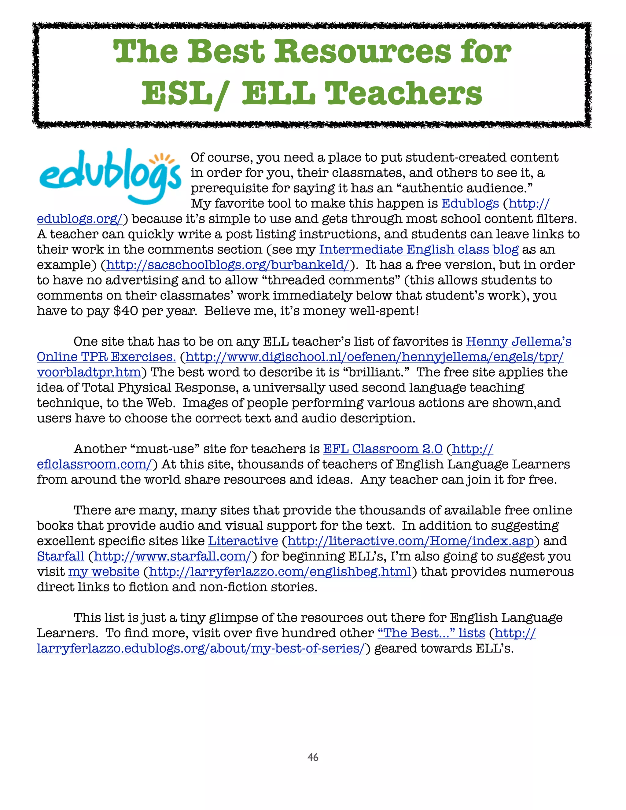 46

 
 
 
 Of course, you need a place to put student-created content

 
 
 
 in order for you, their classmates, and others to see it, a

 
 
 
 prerequisite for saying it has an “authentic audience.”  

 
 
 
 My favorite tool to make this happen is Edublogs (http://
edublogs.org/) because it’s simple to use and gets through most school content ﬁlters.  
A teacher can quickly write a post listing instructions, and students can leave links to
their work in the comments section (see my Intermediate English class blog as an
example) (http://sacschoolblogs.org/burbankeld/).  It has a free version, but in order
to have no advertising and to allow “threaded comments” (this allows students to
comments on their classmates’ work immediately below that student’s work), you
have to pay $40 per year.  Believe me, it’s money well-spent!

 One site that has to be on any ELL teacher’s list of favorites is Henny Jellema’s
Online TPR Exercises. (http://www.digischool.nl/oefenen/hennyjellema/engels/tpr/
voorbladtpr.htm) The best word to describe it is “brilliant.”  The free site applies the
idea of Total Physical Response, a universally used second language teaching
technique, to the Web.  Images of people performing various actions are shown,and
users have to choose the correct text and audio description.

 Another “must-use” site for teachers is EFL Classroom 2.0 (http://
eﬂclassroom.com/) At this site, thousands of teachers of English Language Learners
from around the world share resources and ideas.  Any teacher can join it for free.

 There are many, many sites that provide the thousands of available free online
books that provide audio and visual support for the text.  In addition to suggesting
excellent speciﬁc sites like Literactive (http://literactive.com/Home/index.asp) and
Starfall (http://www.starfall.com/) for beginning ELL’s, I’m also going to suggest you
visit my website (http://larryferlazzo.com/englishbeg.html) that provides numerous
direct links to ﬁction and non-ﬁction stories.

 This list is just a tiny glimpse of the resources out there for English Language
Learners.  To ﬁnd more, visit over ﬁve hundred other “The Best...” lists (http://
larryferlazzo.edublogs.org/about/my-best-of-series/) geared towards ELL’s.
The Best Resources for
ESL/ ELL Teachers
 