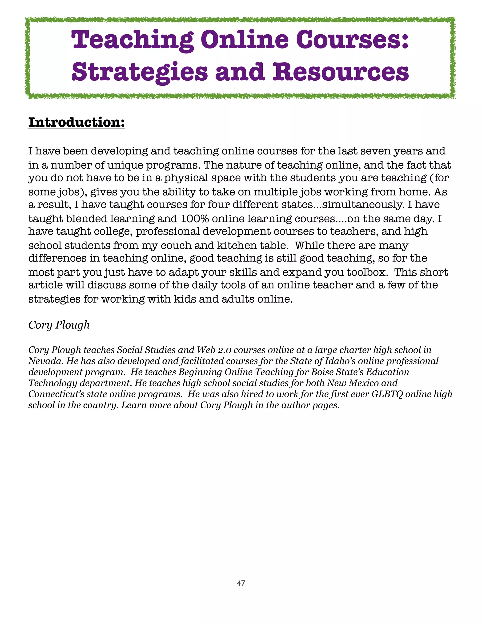 47
Introduction:
I have been developing and teaching online courses for the last seven years and
in a number of unique programs. The nature of teaching online, and the fact that
you do not have to be in a physical space with the students you are teaching (for
some jobs), gives you the ability to take on multiple jobs working from home. As
a result, I have taught courses for four different states...simultaneously. I have
taught blended learning and 100% online learning courses....on the same day. I
have taught college, professional development courses to teachers, and high
school students from my couch and kitchen table.  While there are many
differences in teaching online, good teaching is still good teaching, so for the
most part you just have to adapt your skills and expand you toolbox.  This short
article will discuss some of the daily tools of an online teacher and a few of the
strategies for working with kids and adults online.
Cory Plough
Cory Plough teaches Social Studies and Web 2.0 courses online at a large charter high school in
Nevada. He has also developed and facilitated courses for the State of Idaho’s online professional
development program. He teaches Beginning Online Teaching for Boise State’s Education
Technology department. He teaches high school social studies for both New Mexico and
Connecticut’s state online programs. He was also hired to work for the first ever GLBTQ online high
school in the country. Learn more about Cory Plough in the author pages.
Teaching Online Courses:
Strategies and Resources
 
