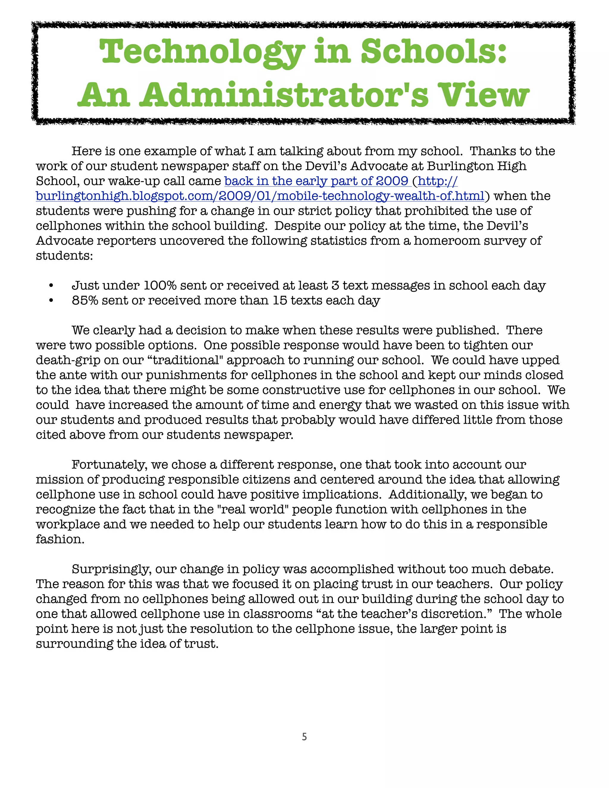5

 Here is one example of what I am talking about from my school.  Thanks to the
work of our student newspaper staff on the Devil’s Advocate at Burlington High
School, our wake-up call came back in the early part of 2009 (http://
burlingtonhigh.blogspot.com/2009/01/mobile-technology-wealth-of.html) when the
students were pushing for a change in our strict policy that prohibited the use of
cellphones within the school building.  Despite our policy at the time, the Devil’s
Advocate reporters uncovered the following statistics from a homeroom survey of
students:
• Just under 100% sent or received at least 3 text messages in school each day
• 85% sent or received more than 15 texts each day

 We clearly had a decision to make when these results were published.  There
were two possible options.  One possible response would have been to tighten our
death-grip on our “traditional" approach to running our school.  We could have upped
the ante with our punishments for cellphones in the school and kept our minds closed
to the idea that there might be some constructive use for cellphones in our school.  We
could  have increased the amount of time and energy that we wasted on this issue with
our students and produced results that probably would have differed little from those
cited above from our students newspaper.

 Fortunately, we chose a different response, one that took into account our
mission of producing responsible citizens and centered around the idea that allowing
cellphone use in school could have positive implications.  Additionally, we began to
recognize the fact that in the "real world" people function with cellphones in the
workplace and we needed to help our students learn how to do this in a responsible
fashion.  

 Surprisingly, our change in policy was accomplished without too much debate.
The reason for this was that we focused it on placing trust in our teachers.  Our policy
changed from no cellphones being allowed out in our building during the school day to
one that allowed cellphone use in classrooms “at the teacher’s discretion.”  The whole
point here is not just the resolution to the cellphone issue, the larger point is
surrounding the idea of trust.
Technology in Schools:
An Administrator's View
 