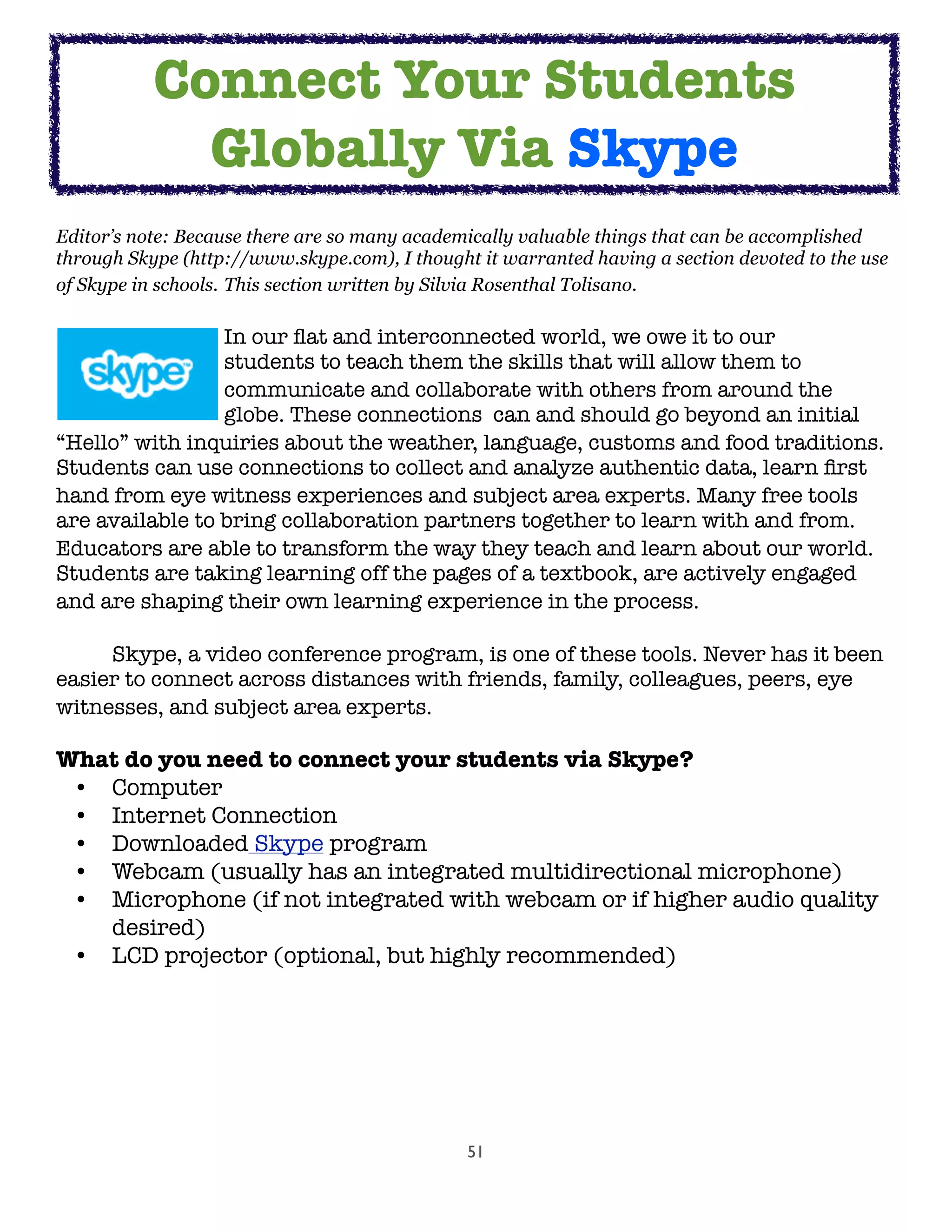 51
Editor’s note: Because there are so many academically valuable things that can be accomplished
through Skype (http://www.skype.com), I thought it warranted having a section devoted to the use
of Skype in schools. This section written by Silvia Rosenthal Tolisano. 

 
 
 In our ﬂat and interconnected world, we owe it to our

 
 
 students to teach them the skills that will allow them to

 
 
 communicate and collaborate with others from around the

 
 
 globe. These connections  can and should go beyond an initial
“Hello” with inquiries about the weather, language, customs and food traditions.
Students can use connections to collect and analyze authentic data, learn ﬁrst
hand from eye witness experiences and subject area experts. Many free tools
are available to bring collaboration partners together to learn with and from.
Educators are able to transform the way they teach and learn about our world.
Students are taking learning off the pages of a textbook, are actively engaged
and are shaping their own learning experience in the process.
	
	 Skype, a video conference program, is one of these tools. Never has it been
easier to connect across distances with friends, family, colleagues, peers, eye
witnesses, and subject area experts.
What do you need to connect your students via Skype?
• Computer
• Internet Connection
• Downloaded Skype program
• Webcam (usually has an integrated multidirectional microphone)
• Microphone (if not integrated with webcam or if higher audio quality
desired)
• LCD projector (optional, but highly recommended)
	
Connect Your Students
Globally Via Skype
 