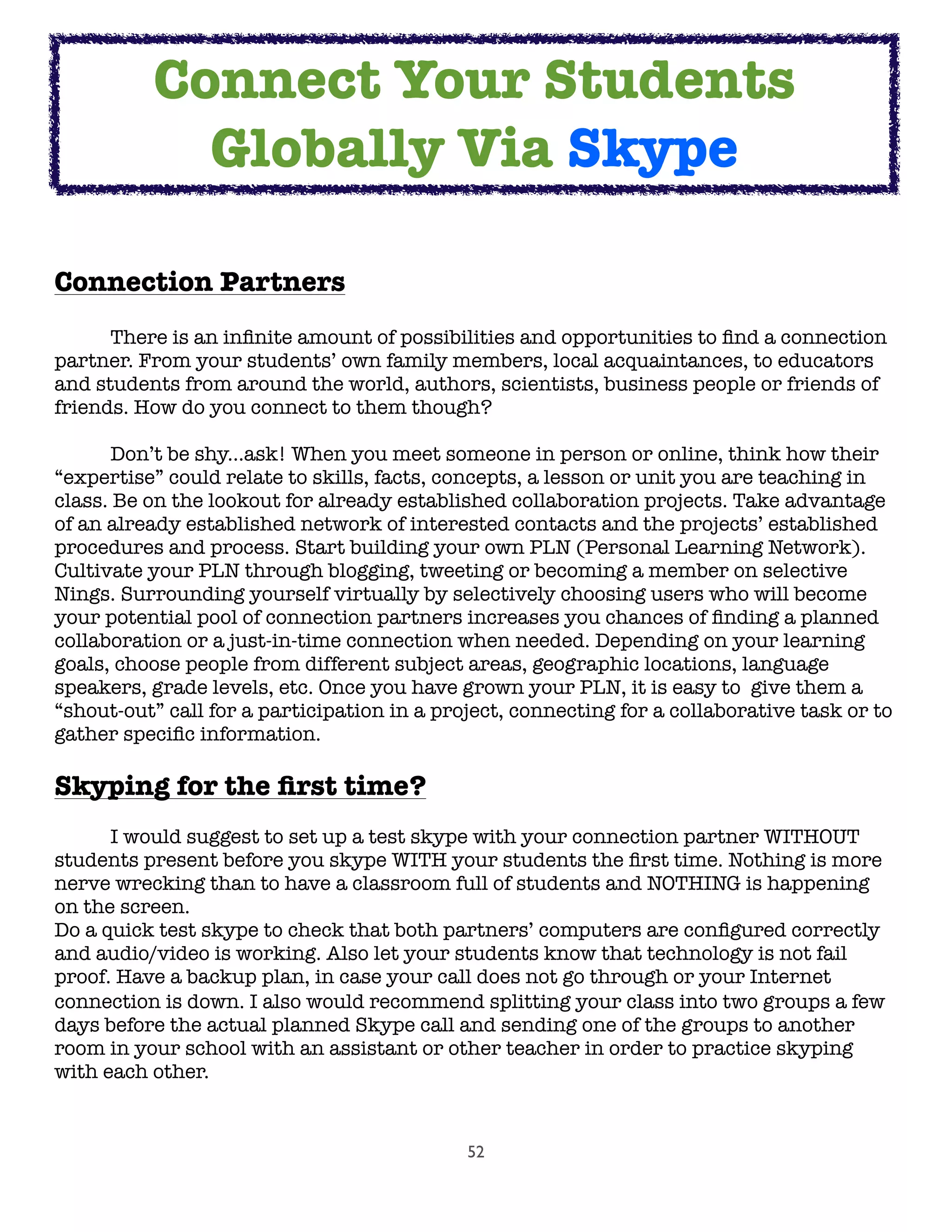 52
Connection Partners

 There is an inﬁnite amount of possibilities and opportunities to ﬁnd a connection
partner. From your students’ own family members, local acquaintances, to educators
and students from around the world, authors, scientists, business people or friends of
friends. How do you connect to them though?

 Don’t be shy...ask! When you meet someone in person or online, think how their
“expertise” could relate to skills, facts, concepts, a lesson or unit you are teaching in
class. Be on the lookout for already established collaboration projects. Take advantage
of an already established network of interested contacts and the projects’ established
procedures and process. Start building your own PLN (Personal Learning Network).
Cultivate your PLN through blogging, tweeting or becoming a member on selective
Nings. Surrounding yourself virtually by selectively choosing users who will become
your potential pool of connection partners increases you chances of ﬁnding a planned
collaboration or a just-in-time connection when needed. Depending on your learning
goals, choose people from different subject areas, geographic locations, language
speakers, grade levels, etc. Once you have grown your PLN, it is easy to  give them a
“shout-out” call for a participation in a project, connecting for a collaborative task or to
gather speciﬁc information.
Skyping for the ﬁrst time?
	 I would suggest to set up a test skype with your connection partner WITHOUT
students present before you skype WITH your students the ﬁrst time. Nothing is more
nerve wrecking than to have a classroom full of students and NOTHING is happening
on the screen.
Do a quick test skype to check that both partners’ computers are conﬁgured correctly
and audio/video is working. Also let your students know that technology is not fail
proof. Have a backup plan, in case your call does not go through or your Internet
connection is down.﻿ I also would recommend splitting your class into two groups a few
days before the actual planned Skype call and sending one of the groups to another
room in your school with an assistant or other teacher in order to practice skyping
with each other.
Connect Your Students
Globally Via Skype
 