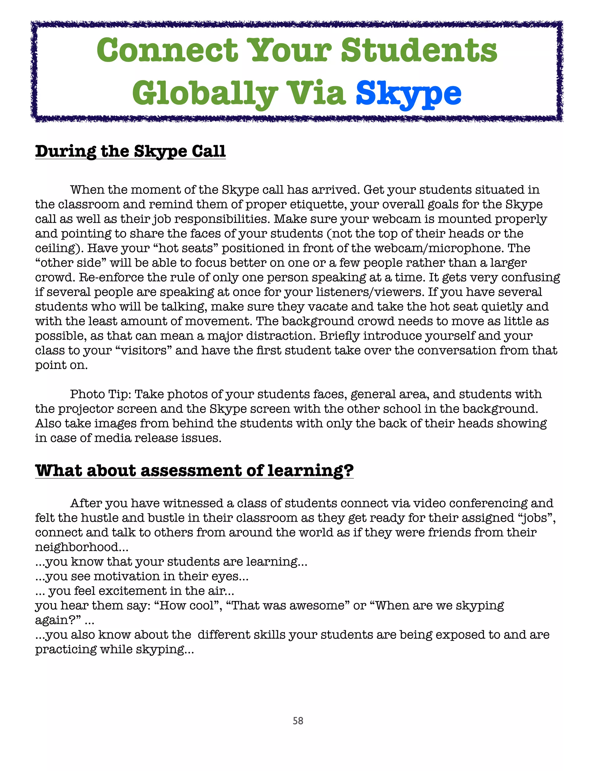 58
During the Skype Call

 When the moment of the Skype call has arrived. Get your students situated in
the classroom and remind them of proper etiquette, your overall goals for the Skype
call as well as their job responsibilities. Make sure your webcam is mounted properly
and pointing to share the faces of your students (not the top of their heads or the
ceiling). Have your “hot seats” positioned in front of the webcam/microphone. The
“other side” will be able to focus better on one or a few people rather than a larger
crowd. Re-enforce the rule of only one person speaking at a time. It gets very confusing
if several people are speaking at once for your listeners/viewers. If you have several
students who will be talking, make sure they vacate and take the hot seat quietly and
with the least amount of movement. The background crowd needs to move as little as
possible, as that can mean a major distraction. Brieﬂy introduce yourself and your
class to your “visitors” and have the ﬁrst student take over the conversation from that
point on.
	 Photo Tip: Take photos of your students faces, general area, and students with
the projector screen and the Skype screen with the other school in the background.
Also take images from behind the students with only the back of their heads showing
in case of media release issues.
What about assessment of learning?

 After you have witnessed a class of students connect via video conferencing and
felt the hustle and bustle in their classroom as they get ready for their assigned “jobs”,
connect and talk to others from around the world as if they were friends from their
neighborhood...
...you know that your students are learning...
...you see motivation in their eyes...
... you feel excitement in the air...
you hear them say: “How cool”, “That was awesome” or “When are we skyping
again?” ...
...you also know about the  different skills your students are being exposed to and are
practicing while skyping...
Connect Your Students
Globally Via Skype
 