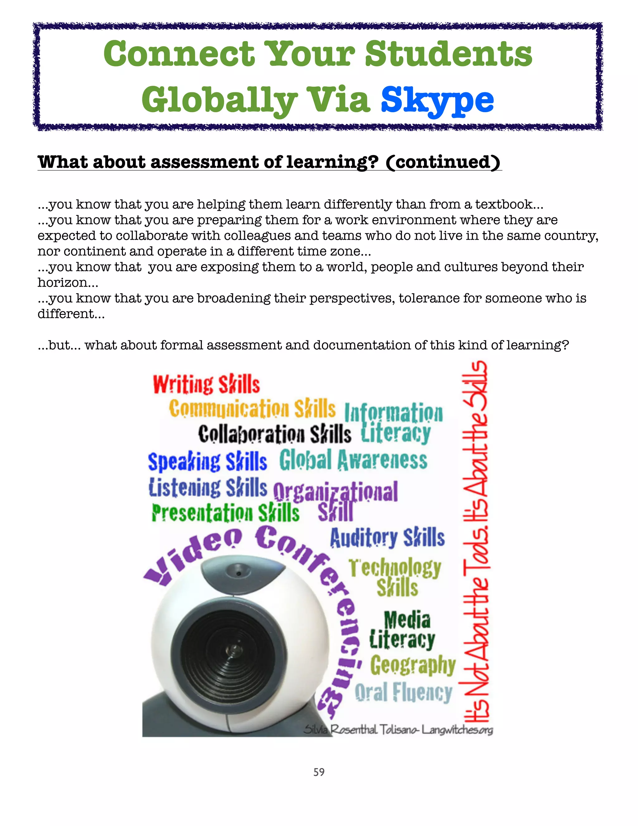 59
What about assessment of learning? (continued)
...you know that you are helping them learn differently than from a textbook...
...you know that you are preparing them for a work environment where they are
expected to collaborate with colleagues and teams who do not live in the same country,
nor continent and operate in a different time zone...
...you know that  you are exposing them to a world, people and cultures beyond their
horizon...
...you know that you are broadening their perspectives, tolerance for someone who is
different...
…but… what about formal assessment and documentation of this kind of learning?
	
Connect Your Students
Globally Via Skype
 