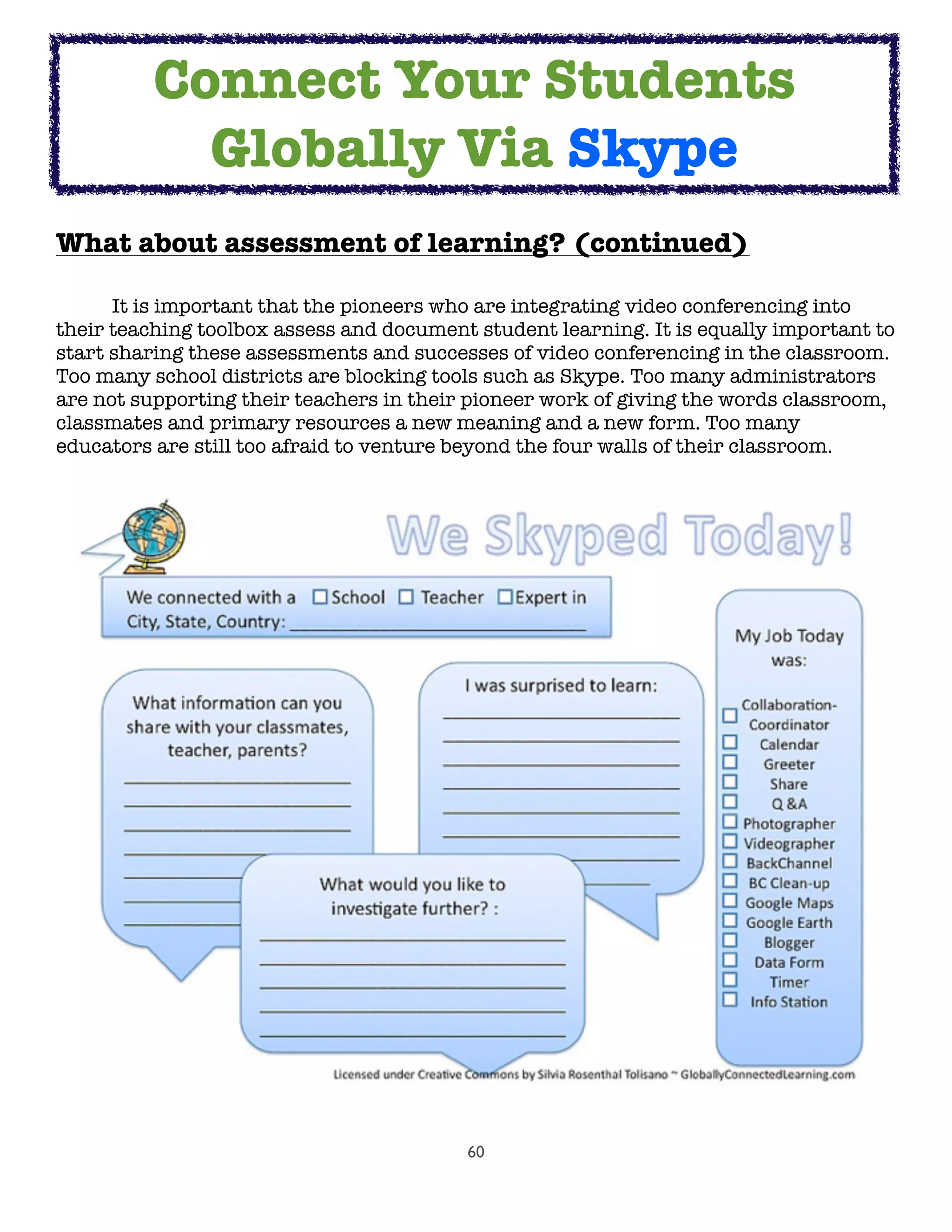 60
What about assessment of learning? (continued)
	 It is important that the pioneers who are integrating video conferencing into
their teaching toolbox assess and document student learning. It is equally important to
start sharing these assessments and successes of video conferencing in the classroom.
Too many school districts are blocking tools such as Skype. Too many administrators
are not supporting their teachers in their pioneer work of giving the words classroom,
classmates and primary resources a new meaning and a new form. Too many
educators are still too afraid to venture beyond the four walls of their classroom.
Connect Your Students
Globally Via Skype
 