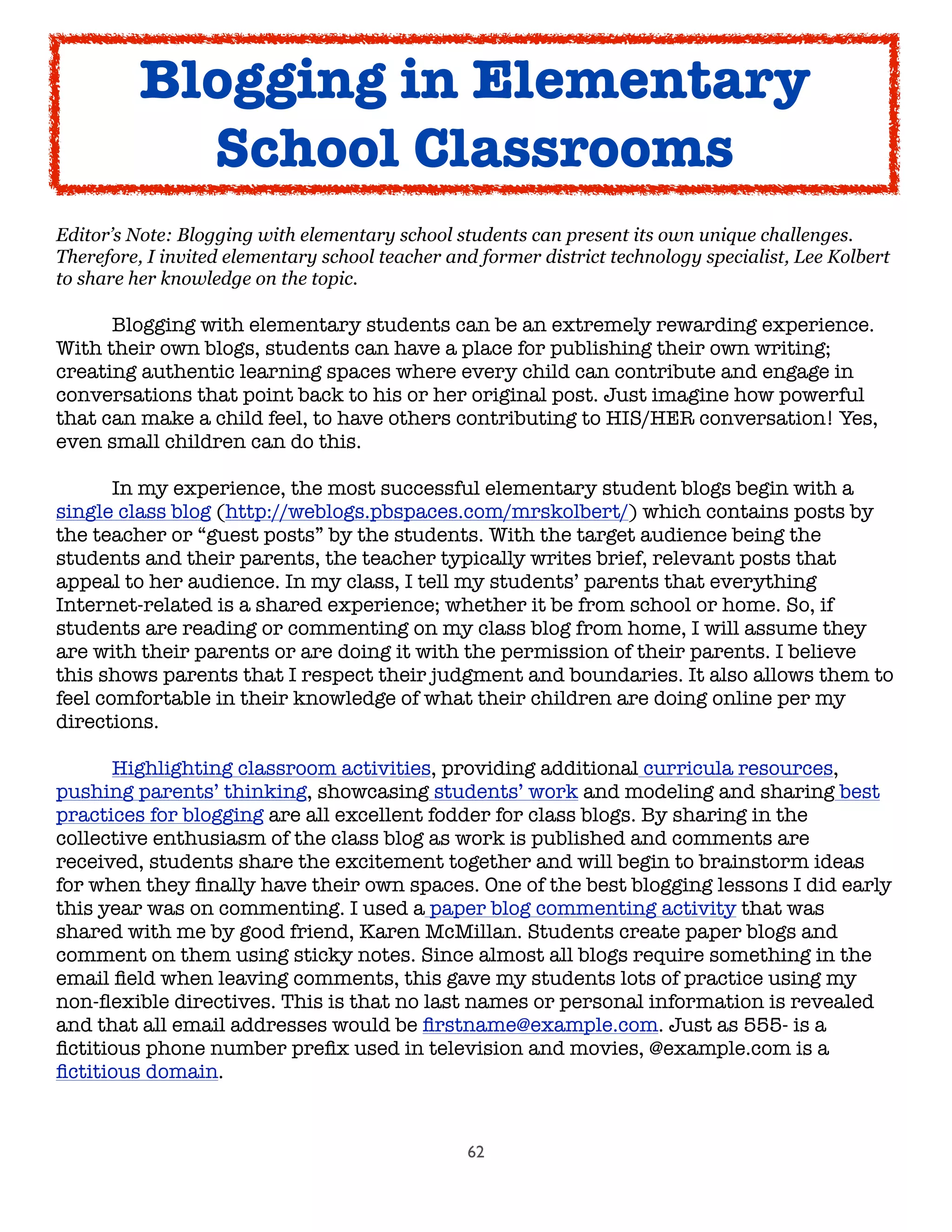 62
Editor’s Note: Blogging with elementary school students can present its own unique challenges.
Therefore, I invited elementary school teacher and former district technology specialist, Lee Kolbert
to share her knowledge on the topic.
	 Blogging with elementary students can be an extremely rewarding experience.
With their own blogs, students can have a place for publishing their own writing;
creating authentic learning spaces where every child can contribute and engage in
conversations that point back to his or her original post. Just imagine how powerful
that can make a child feel, to have others contributing to HIS/HER conversation! Yes,
even small children can do this.

 In my experience, the most successful elementary student blogs begin with a
single class blog (http://weblogs.pbspaces.com/mrskolbert/) which contains posts by
the teacher or “guest posts” by the students. With the target audience being the
students and their parents, the teacher typically writes brief, relevant posts that
appeal to her audience. In my class, I tell my students’ parents that everything
Internet-related is a shared experience; whether it be from school or home. So, if
students are reading or commenting on my class blog from home, I will assume they
are with their parents or are doing it with the permission of their parents. I believe
this shows parents that I respect their judgment and boundaries. It also allows them to
feel comfortable in their knowledge of what their children are doing online per my
directions.

 Highlighting classroom activities, providing additional curricula resources,
pushing parents’ thinking, showcasing students’ work and modeling and sharing best
practices for blogging are all excellent fodder for class blogs. By sharing in the
collective enthusiasm of the class blog as work is published and comments are
received, students share the excitement together and will begin to brainstorm ideas
for when they ﬁnally have their own spaces. One of the best blogging lessons I did early
this year was on commenting. I used a paper blog commenting activity that was
shared with me by good friend, Karen McMillan. Students create paper blogs and
comment on them using sticky notes. Since almost all blogs require something in the
email ﬁeld when leaving comments, this gave my students lots of practice using my
non-ﬂexible directives. This is that no last names or personal information is revealed
and that all email addresses would be ﬁrstname@example.com. Just as 555- is a
ﬁctitious phone number preﬁx used in television and movies, @example.com is a
ﬁctitious domain.
Blogging in Elementary
School Classrooms
 