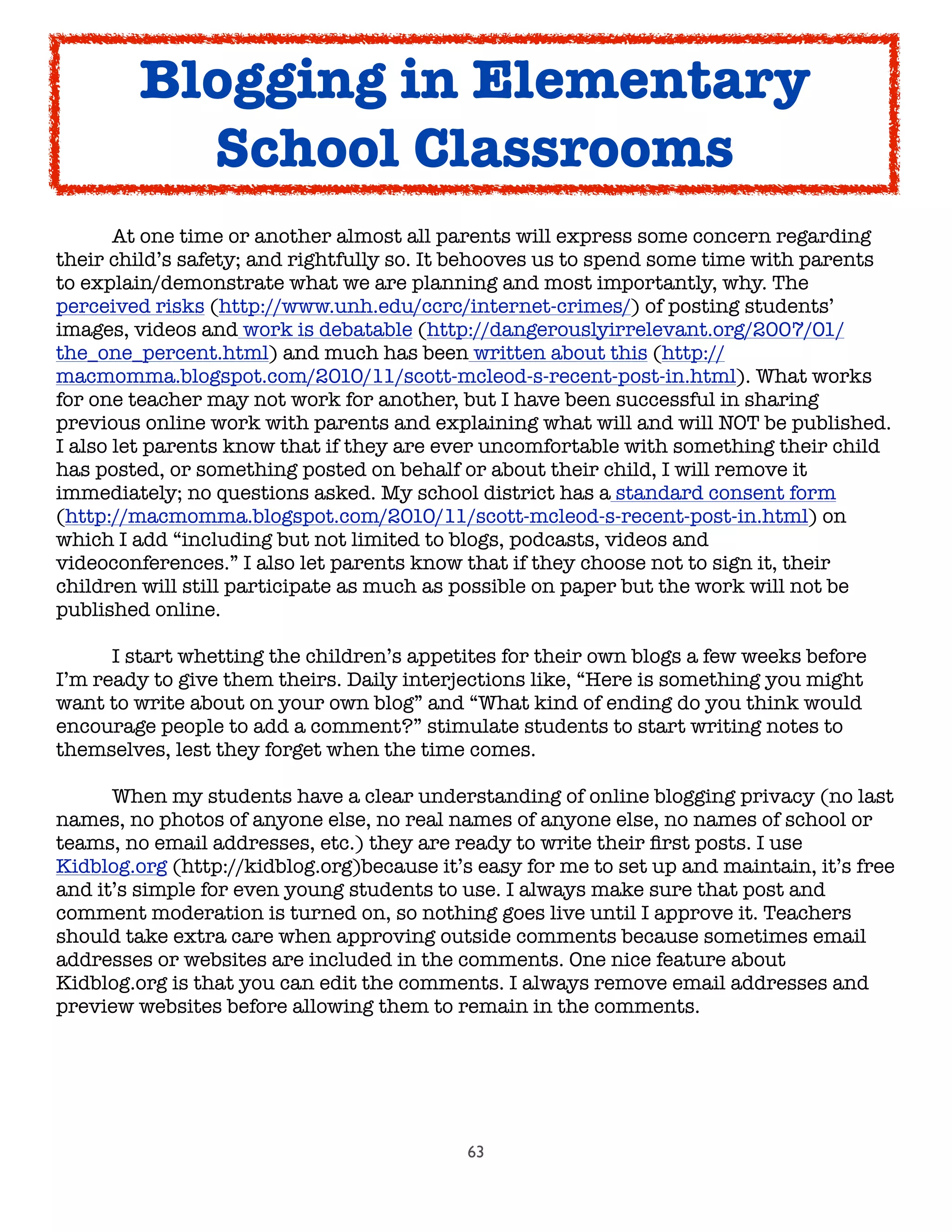 63

 At one time or another almost all parents will express some concern regarding
their child’s safety; and rightfully so. It behooves us to spend some time with parents
to explain/demonstrate what we are planning and most importantly, why. The
perceived risks (http://www.unh.edu/ccrc/internet-crimes/) of posting students’
images, videos and work is debatable (http://dangerouslyirrelevant.org/2007/01/
the_one_percent.html) and much has been written about this (http://
macmomma.blogspot.com/2010/11/scott-mcleod-s-recent-post-in.html). What works
for one teacher may not work for another, but I have been successful in sharing
previous online work with parents and explaining what will and will NOT be published.
I also let parents know that if they are ever uncomfortable with something their child
has posted, or something posted on behalf or about their child, I will remove it
immediately; no questions asked. My school district has a standard consent form
(http://macmomma.blogspot.com/2010/11/scott-mcleod-s-recent-post-in.html) on
which I add “including but not limited to blogs, podcasts, videos and
videoconferences.” I also let parents know that if they choose not to sign it, their
children will still participate as much as possible on paper but the work will not be
published online.

 I start whetting the children’s appetites for their own blogs a few weeks before
I’m ready to give them theirs. Daily interjections like, “Here is something you might
want to write about on your own blog” and “What kind of ending do you think would
encourage people to add a comment?” stimulate students to start writing notes to
themselves, lest they forget when the time comes.

 When my students have a clear understanding of online blogging privacy (no last
names, no photos of anyone else, no real names of anyone else, no names of school or
teams, no email addresses, etc.) they are ready to write their ﬁrst posts. I use
Kidblog.org (http://kidblog.org)because it’s easy for me to set up and maintain, it’s free
and it’s simple for even young students to use. I always make sure that post and
comment moderation is turned on, so nothing goes live until I approve it. Teachers
should take extra care when approving outside comments because sometimes email
addresses or websites are included in the comments. One nice feature about
Kidblog.org is that you can edit the comments. I always remove email addresses and
preview websites before allowing them to remain in the comments.
Blogging in Elementary
School Classrooms
 