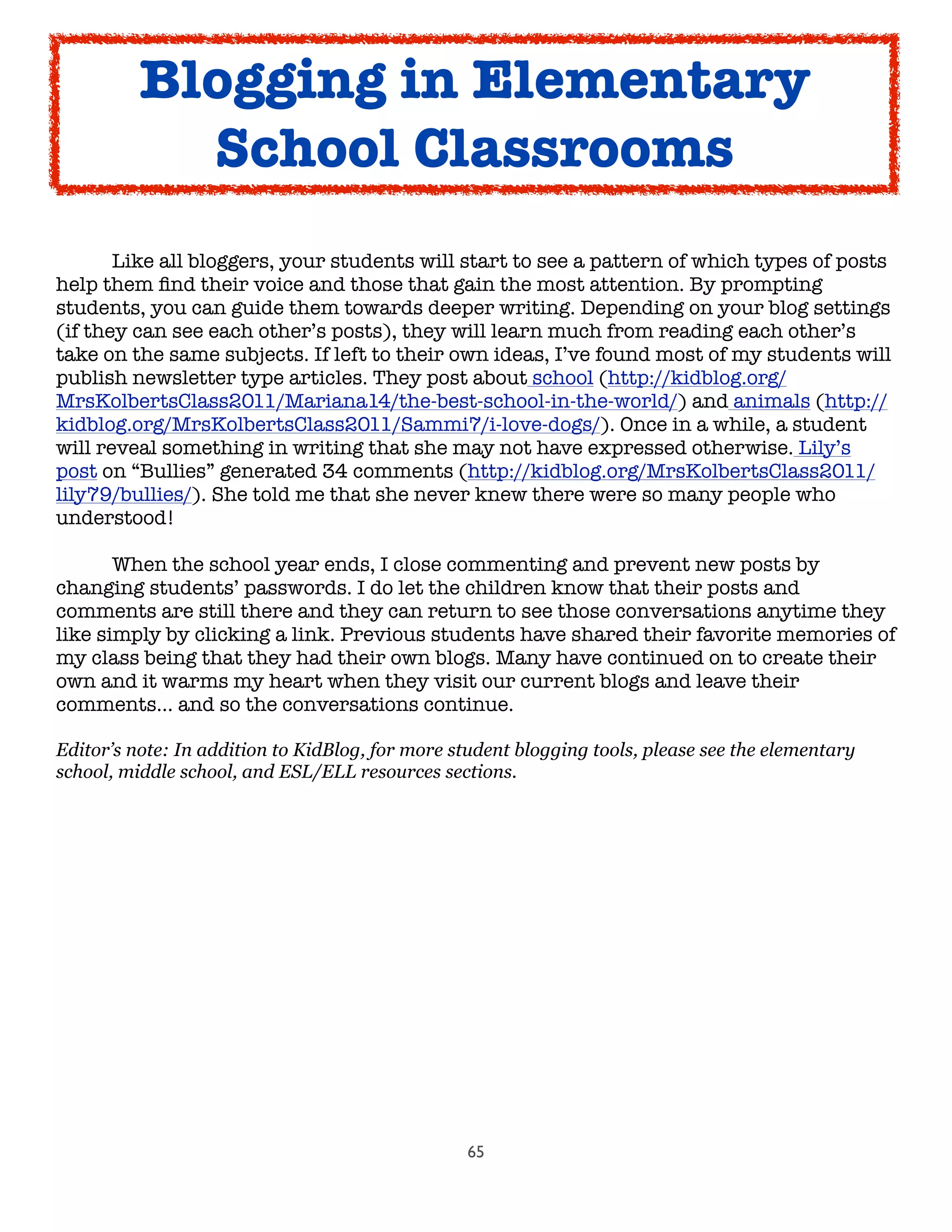65
	

 Like all bloggers, your students will start to see a pattern of which types of posts
help them ﬁnd their voice and those that gain the most attention. By prompting
students, you can guide them towards deeper writing. Depending on your blog settings
(if they can see each other’s posts), they will learn much from reading each other’s
take on the same subjects. If left to their own ideas, I’ve found most of my students will
publish newsletter type articles. They post about school (http://kidblog.org/
MrsKolbertsClass2011/Mariana14/the-best-school-in-the-world/) and animals (http://
kidblog.org/MrsKolbertsClass2011/Sammi7/i-love-dogs/). Once in a while, a student
will reveal something in writing that she may not have expressed otherwise. Lily’s
post on “Bullies” generated 34 comments (http://kidblog.org/MrsKolbertsClass2011/
lily79/bullies/). She told me that she never knew there were so many people who
understood!

 When the school year ends, I close commenting and prevent new posts by
changing students’ passwords. I do let the children know that their posts and
comments are still there and they can return to see those conversations anytime they
like simply by clicking a link. Previous students have shared their favorite memories of
my class being that they had their own blogs. Many have continued on to create their
own and it warms my heart when they visit our current blogs and leave their
comments… and so the conversations continue.
Editor’s note: In addition to KidBlog, for more student blogging tools, please see the elementary
school, middle school, and ESL/ELL resources sections.
Blogging in Elementary
School Classrooms
 
