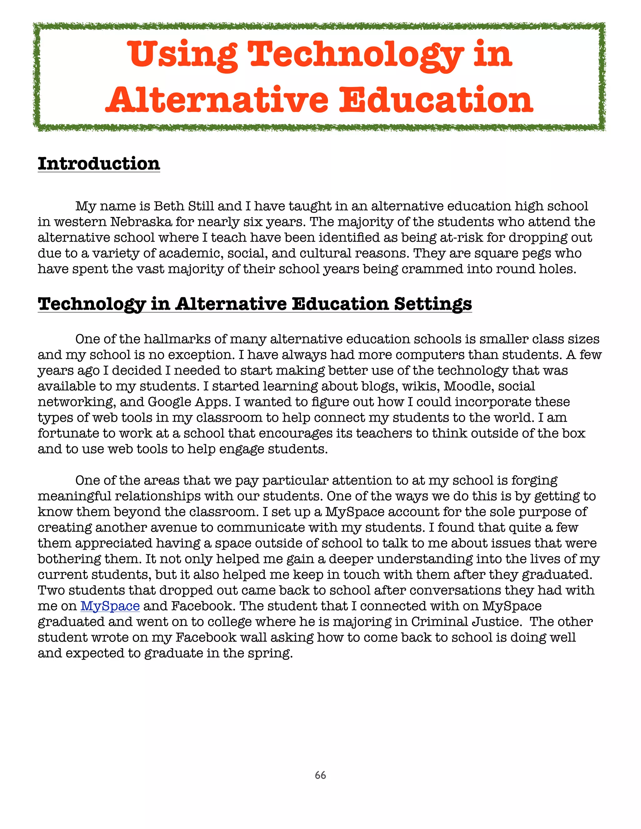 66
Introduction
	 My name is Beth Still and I have taught in an alternative education high school
in western Nebraska for nearly six years. The majority of the students who attend the
alternative school where I teach have been identiﬁed as being at-risk for dropping out
due to a variety of academic, social, and cultural reasons. They are square pegs who
have spent the vast majority of their school years being crammed into round holes.
Technology in Alternative Education Settings
	 One of the hallmarks of many alternative education schools is smaller class sizes
and my school is no exception. I have always had more computers than students. A few
years ago I decided I needed to start making better use of the technology that was
available to my students. I started learning about blogs, wikis, Moodle, social
networking, and Google Apps. I wanted to ﬁgure out how I could incorporate these
types of web tools in my classroom to help connect my students to the world. I am
fortunate to work at a school that encourages its teachers to think outside of the box
and to use web tools to help engage students.

 One of the areas that we pay particular attention to at my school is forging
meaningful relationships with our students. One of the ways we do this is by getting to
know them beyond the classroom. I set up a MySpace account for the sole purpose of
creating another avenue to communicate with my students. I found that quite a few
them appreciated having a space outside of school to talk to me about issues that were
bothering them. It not only helped me gain a deeper understanding into the lives of my
current students, but it also helped me keep in touch with them after they graduated.
Two students that dropped out came back to school after conversations they had with
me on MySpace and Facebook. The student that I connected with on MySpace
graduated and went on to college where he is majoring in Criminal Justice.  The other
student wrote on my Facebook wall asking how to come back to school is doing well
and expected to graduate in the spring.
Using Technology in
Alternative Education
 