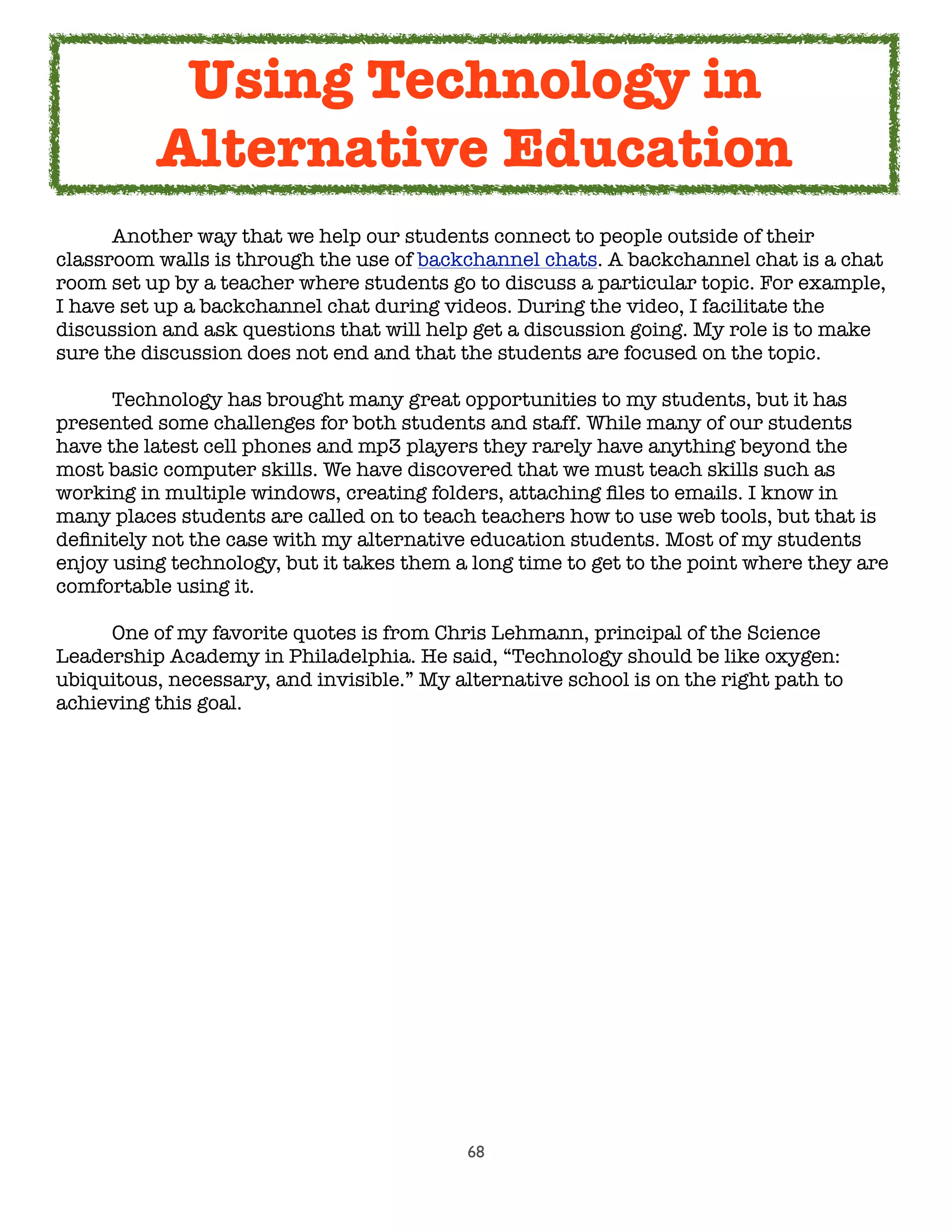 68
	 Another way that we help our students connect to people outside of their
classroom walls is through the use of backchannel chats. A backchannel chat is a chat
room set up by a teacher where students go to discuss a particular topic. For example,
I have set up a backchannel chat during videos. During the video, I facilitate the
discussion and ask questions that will help get a discussion going. My role is to make
sure the discussion does not end and that the students are focused on the topic.
	 Technology has brought many great opportunities to my students, but it has
presented some challenges for both students and staff. While many of our students
have the latest cell phones and mp3 players they rarely have anything beyond the
most basic computer skills. We have discovered that we must teach skills such as
working in multiple windows, creating folders, attaching ﬁles to emails. I know in
many places students are called on to teach teachers how to use web tools, but that is
deﬁnitely not the case with my alternative education students. Most of my students
enjoy using technology, but it takes them a long time to get to the point where they are
comfortable using it.

 One of my favorite quotes is from Chris Lehmann, principal of the Science
Leadership Academy in Philadelphia. He said, “Technology should be like oxygen:
ubiquitous, necessary, and invisible.” My alternative school is on the right path to
achieving this goal.
Using Technology in
Alternative Education
 