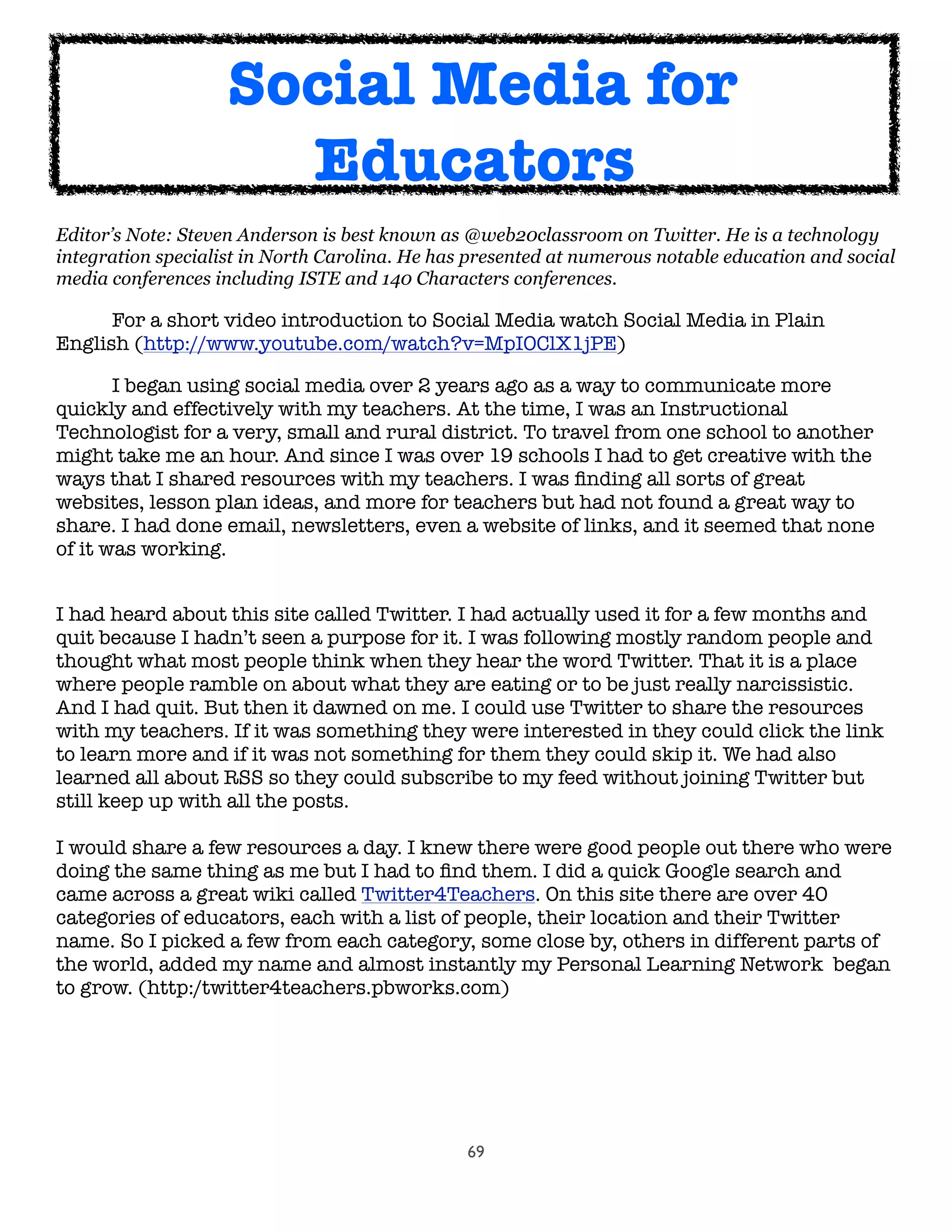 69
Editor’s Note: Steven Anderson is best known as @web20classroom on Twitter. He is a technology
integration specialist in North Carolina. He has presented at numerous notable education and social
media conferences including ISTE and 140 Characters conferences.
	 For a short video introduction to Social Media watch Social Media in Plain
English (http://www.youtube.com/watch?v=MpIOClX1jPE)
	 I began using social media over 2 years ago as a way to communicate more
quickly and effectively with my teachers. At the time, I was an Instructional
Technologist for a very, small and rural district. To travel from one school to another
might take me an hour. And since I was over 19 schools I had to get creative with the
ways that I shared resources with my teachers. I was ﬁnding all sorts of great
websites, lesson plan ideas, and more for teachers but had not found a great way to
share. I had done email, newsletters, even a website of links, and it seemed that none
of it was working.
I had heard about this site called Twitter. I had actually used it for a few months and
quit because I hadn’t seen a purpose for it. I was following mostly random people and
thought what most people think when they hear the word Twitter. That it is a place
where people ramble on about what they are eating or to be just really narcissistic.
And I had quit. But then it dawned on me. I could use Twitter to share the resources
with my teachers. If it was something they were interested in they could click the link
to learn more and if it was not something for them they could skip it. We had also
learned all about RSS so they could subscribe to my feed without joining Twitter but
still keep up with all the posts.
I would share a few resources a day. I knew there were good people out there who were
doing the same thing as me but I had to ﬁnd them. I did a quick Google search and
came across a great wiki called Twitter4Teachers. On this site there are over 40
categories of educators, each with a list of people, their location and their Twitter
name. So I picked a few from each category, some close by, others in different parts of
the world, added my name and almost instantly my Personal Learning Network  began
to grow. (http:/twitter4teachers.pbworks.com)
Social Media for
Educators
 