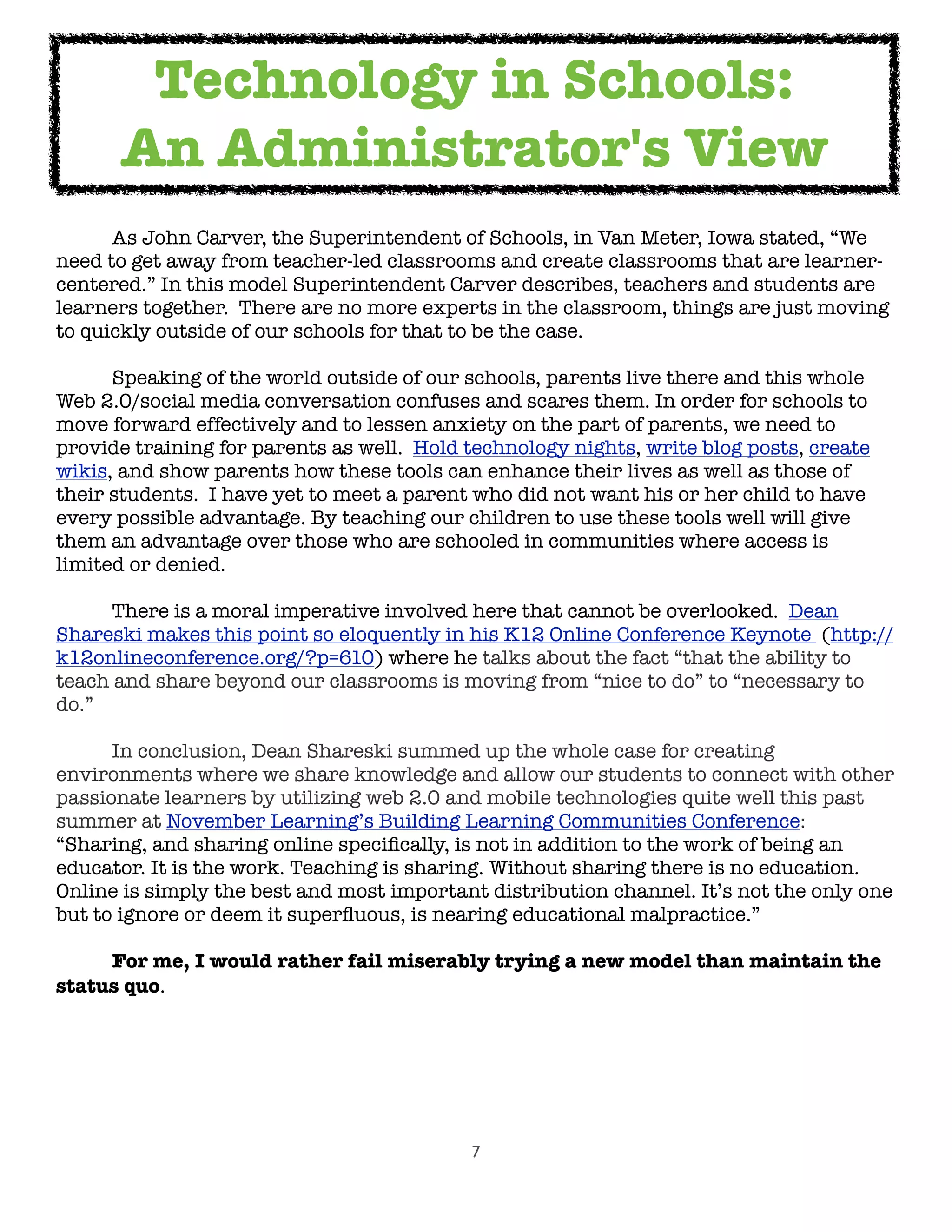7

 As John Carver, the Superintendent of Schools, in Van Meter, Iowa stated, “We
need to get away from teacher-led classrooms and create classrooms that are learner-
centered.” In this model Superintendent Carver describes, teachers and students are
learners together.  There are no more experts in the classroom, things are just moving
to quickly outside of our schools for that to be the case.

 Speaking of the world outside of our schools, parents live there and this whole
Web 2.0/social media conversation confuses and scares them. In order for schools to
move forward effectively and to lessen anxiety on the part of parents, we need to
provide training for parents as well.  Hold technology nights, write blog posts, create
wikis, and show parents how these tools can enhance their lives as well as those of
their students.  I have yet to meet a parent who did not want his or her child to have
every possible advantage. By teaching our children to use these tools well will give
them an advantage over those who are schooled in communities where access is
limited or denied.

 There is a moral imperative involved here that cannot be overlooked.  Dean
Shareski makes this point so eloquently in his K12 Online Conference Keynote (http://
k12onlineconference.org/?p=610) where he talks about the fact “that the ability to
teach and share beyond our classrooms is moving from “nice to do” to “necessary to
do.”  

 In conclusion, Dean Shareski summed up the whole case for creating
environments where we share knowledge and allow our students to connect with other
passionate learners by utilizing web 2.0 and mobile technologies quite well this past
summer at November Learning’s Building Learning Communities Conference:  
“Sharing, and sharing online speciﬁcally, is not in addition to the work of being an
educator. It is the work. Teaching is sharing. Without sharing there is no education.
Online is simply the best and most important distribution channel. It’s not the only one
but to ignore or deem it superﬂuous, is nearing educational malpractice.”
	 For me, I would rather fail miserably trying a new model than maintain the
status quo.
Technology in Schools:
An Administrator's View
 