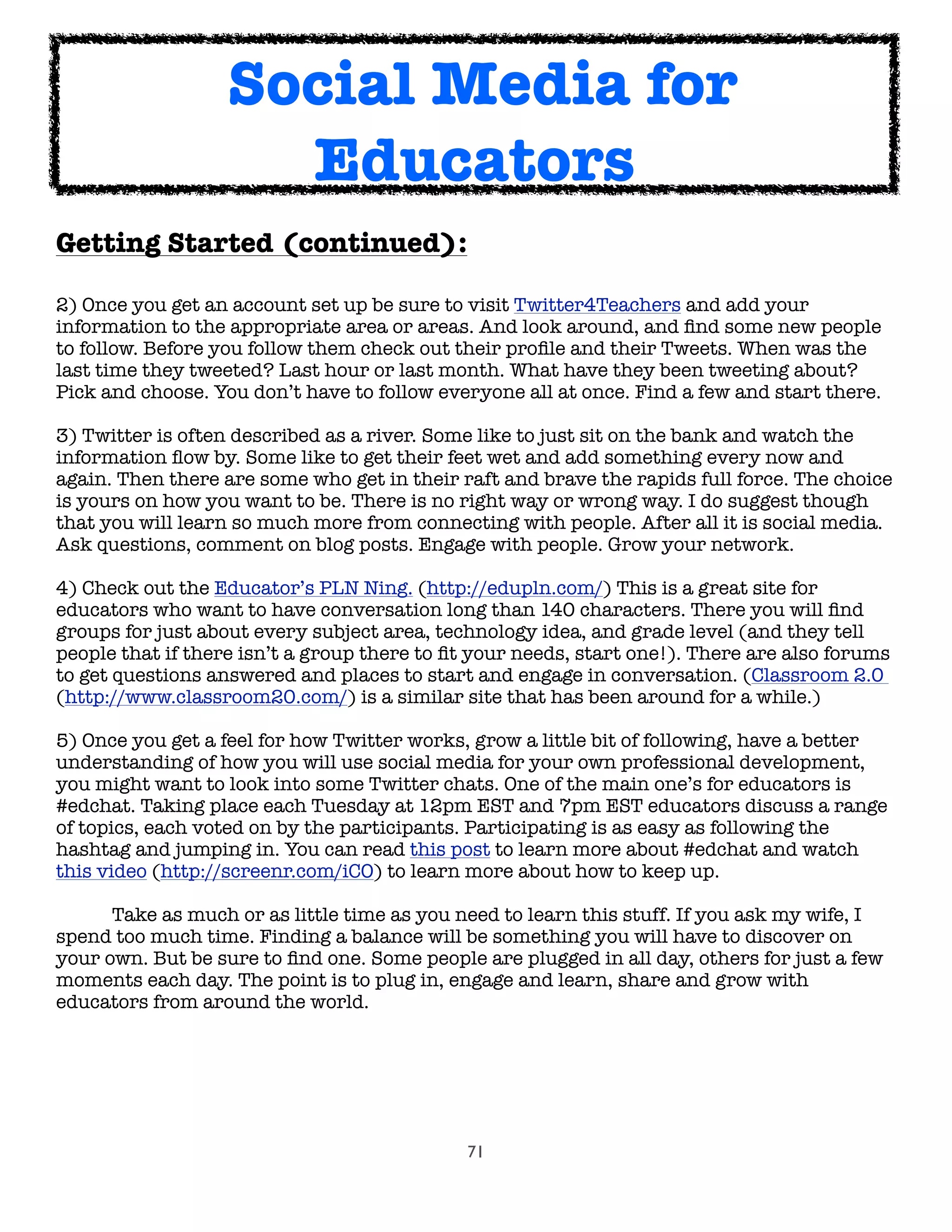 71
Getting Started (continued):
2) Once you get an account set up be sure to visit Twitter4Teachers and add your
information to the appropriate area or areas. And look around, and ﬁnd some new people
to follow. Before you follow them check out their proﬁle and their Tweets. When was the
last time they tweeted? Last hour or last month. What have they been tweeting about?
Pick and choose. You don’t have to follow everyone all at once. Find a few and start there.
3) Twitter is often described as a river. Some like to just sit on the bank and watch the
information ﬂow by. Some like to get their feet wet and add something every now and
again. Then there are some who get in their raft and brave the rapids full force. The choice
is yours on how you want to be. There is no right way or wrong way. I do suggest though
that you will learn so much more from connecting with people. After all it is social media.
Ask questions, comment on blog posts. Engage with people. Grow your network.
4) Check out the Educator’s PLN Ning. (http://edupln.com/) This is a great site for
educators who want to have conversation long than 140 characters. There you will ﬁnd
groups for just about every subject area, technology idea, and grade level (and they tell
people that if there isn’t a group there to ﬁt your needs, start one!). There are also forums
to get questions answered and places to start and engage in conversation. (Classroom 2.0
(http://www.classroom20.com/) is a similar site that has been around for a while.)
5) Once you get a feel for how Twitter works, grow a little bit of following, have a better
understanding of how you will use social media for your own professional development,
you might want to look into some Twitter chats. One of the main one’s for educators is
#edchat. Taking place each Tuesday at 12pm EST and 7pm EST educators discuss a range
of topics, each voted on by the participants. Participating is as easy as following the
hashtag and jumping in. You can read this post to learn more about #edchat and watch
this video (http://screenr.com/iCO) to learn more about how to keep up.
	 Take as much or as little time as you need to learn this stuff. If you ask my wife, I
spend too much time. Finding a balance will be something you will have to discover on
your own. But be sure to ﬁnd one. Some people are plugged in all day, others for just a few
moments each day. The point is to plug in, engage and learn, share and grow with
educators from around the world.
Social Media for
Educators
 