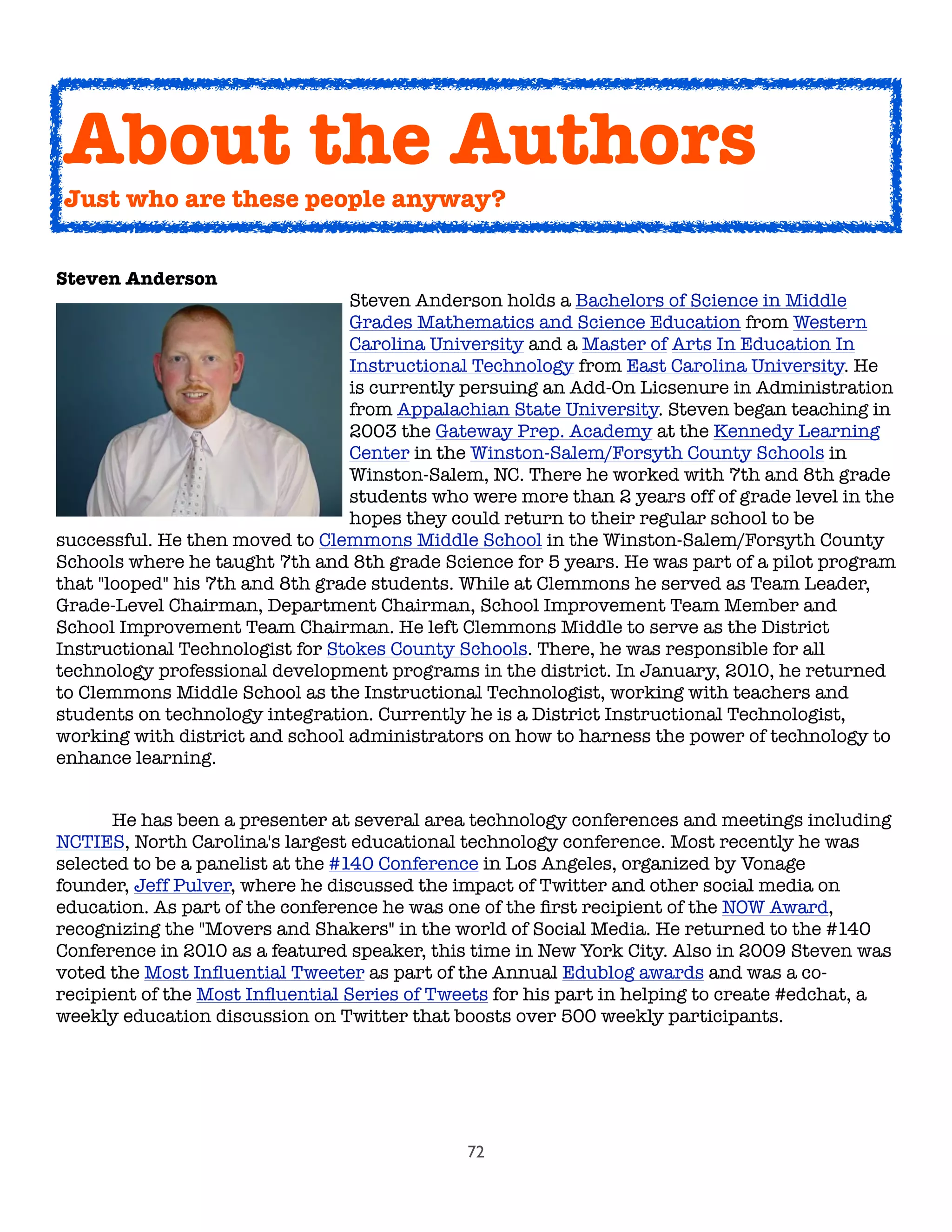 72
About the Authors
Just who are these people anyway?
Steven Anderson
Steven Anderson holds a Bachelors of Science in Middle
Grades Mathematics and Science Education from Western
Carolina University and a Master of Arts In Education In
Instructional Technology from East Carolina University. He
is currently persuing an Add-On Licsenure in Administration
from Appalachian State University. Steven began teaching in
2003 the Gateway Prep. Academy at the Kennedy Learning
Center in the Winston-Salem/Forsyth County Schools in
Winston-Salem, NC. There he worked with 7th and 8th grade
students who were more than 2 years off of grade level in the
hopes they could return to their regular school to be
successful. He then moved to Clemmons Middle School in the Winston-Salem/Forsyth County
Schools where he taught 7th and 8th grade Science for 5 years. He was part of a pilot program
that "looped" his 7th and 8th grade students. While at Clemmons he served as Team Leader,
Grade-Level Chairman, Department Chairman, School Improvement Team Member and
School Improvement Team Chairman. He left Clemmons Middle to serve as the District
Instructional Technologist for Stokes County Schools. There, he was responsible for all
technology professional development programs in the district. In January, 2010, he returned
to Clemmons Middle School as the Instructional Technologist, working with teachers and
students on technology integration. Currently he is a District Instructional Technologist,
working with district and school administrators on how to harness the power of technology to
enhance learning. 

 He has been a presenter at several area technology conferences and meetings including
NCTIES, North Carolina's largest educational technology conference. Most recently he was
selected to be a panelist at the #140 Conference in Los Angeles, organized by Vonage
founder, Jeff Pulver, where he discussed the impact of Twitter and other social media on
education. As part of the conference he was one of the ﬁrst recipient of the NOW Award,
recognizing the "Movers and Shakers" in the world of Social Media. He returned to the #140
Conference in 2010 as a featured speaker, this time in New York City. Also in 2009 Steven was
voted the Most Inﬂuential Tweeter as part of the Annual Edublog awards and was a co-
recipient of the Most Inﬂuential Series of Tweets for his part in helping to create #edchat, a
weekly education discussion on Twitter that boosts over 500 weekly participants.
 