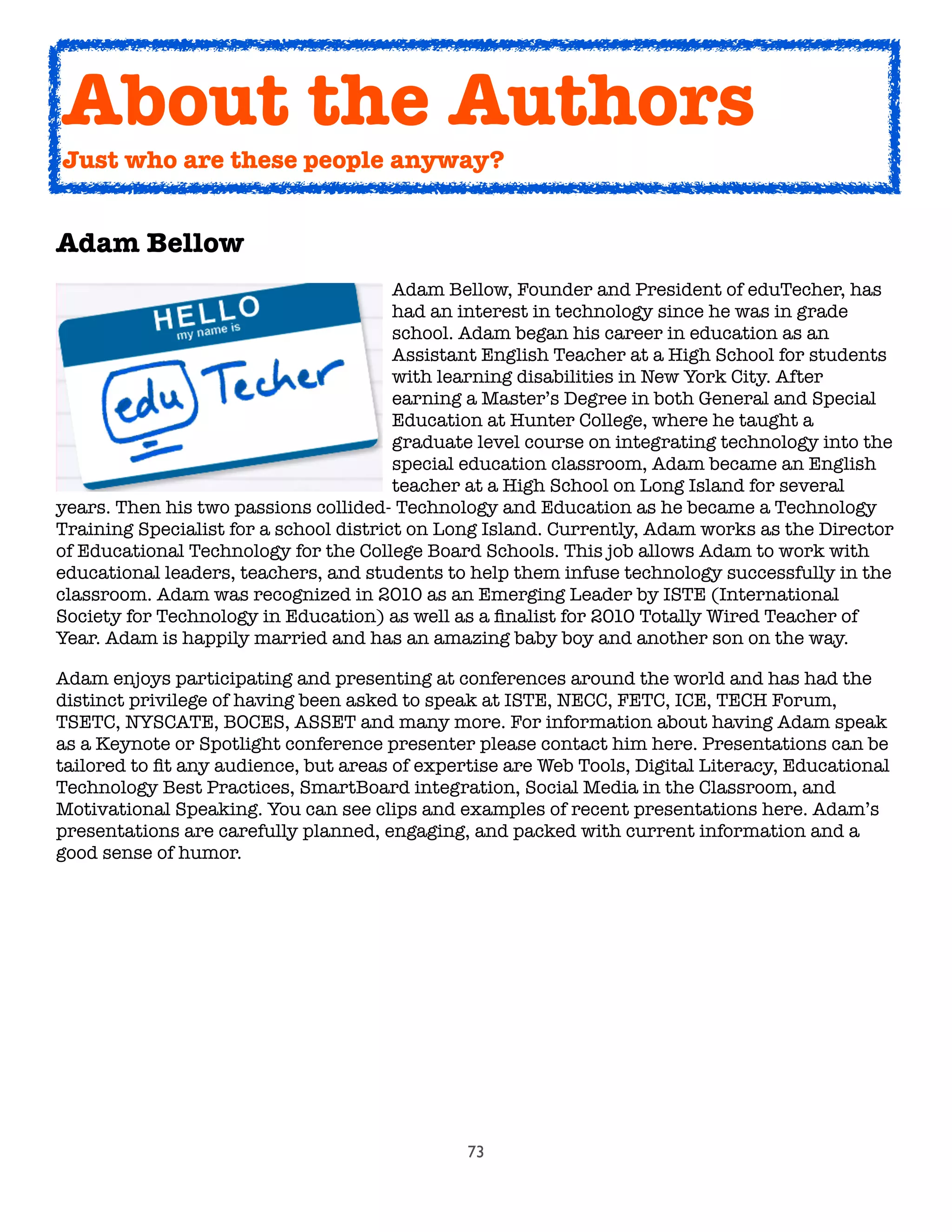 73
Adam Bellow

 
 
 
 
 
 Adam Bellow, Founder and President of eduTecher, has

 
 
 
 
 
 had an interest in technology since he was in grade

 
 
 
 
 
 school. Adam began his career in education as an

 
 
 
 
 
 Assistant English Teacher at a High School for students

 
 
 
 
 
 with learning disabilities in New York City. After

 
 
 
 
 
 earning a Master’s Degree in both General and Special

 
 
 
 
 
 Education at Hunter College, where he taught a

 
 
 
 
 
 graduate level course on integrating technology into the

 
 
 
 
 
 special education classroom, Adam became an English

 
 
 
 
 
 teacher at a High School on Long Island for several
years. Then his two passions collided- Technology and Education as he became a Technology
Training Specialist for a school district on Long Island. Currently, Adam works as the Director
of Educational Technology for the College Board Schools. This job allows Adam to work with
educational leaders, teachers, and students to help them infuse technology successfully in the
classroom. Adam was recognized in 2010 as an Emerging Leader by ISTE (International
Society for Technology in Education) as well as a ﬁnalist for 2010 Totally Wired Teacher of
Year. Adam is happily married and has an amazing baby boy and another son on the way.
Adam enjoys participating and presenting at conferences around the world and has had the
distinct privilege of having been asked to speak at ISTE, NECC, FETC, ICE, TECH Forum,
TSETC, NYSCATE, BOCES, ASSET and many more. For information about having Adam speak
as a Keynote or Spotlight conference presenter please contact him here. Presentations can be
tailored to ﬁt any audience, but areas of expertise are Web Tools, Digital Literacy, Educational
Technology Best Practices, SmartBoard integration, Social Media in the Classroom, and
Motivational Speaking. You can see clips and examples of recent presentations here. Adam’s
presentations are carefully planned, engaging, and packed with current information and a
good sense of humor.
About the Authors
Just who are these people anyway?
 