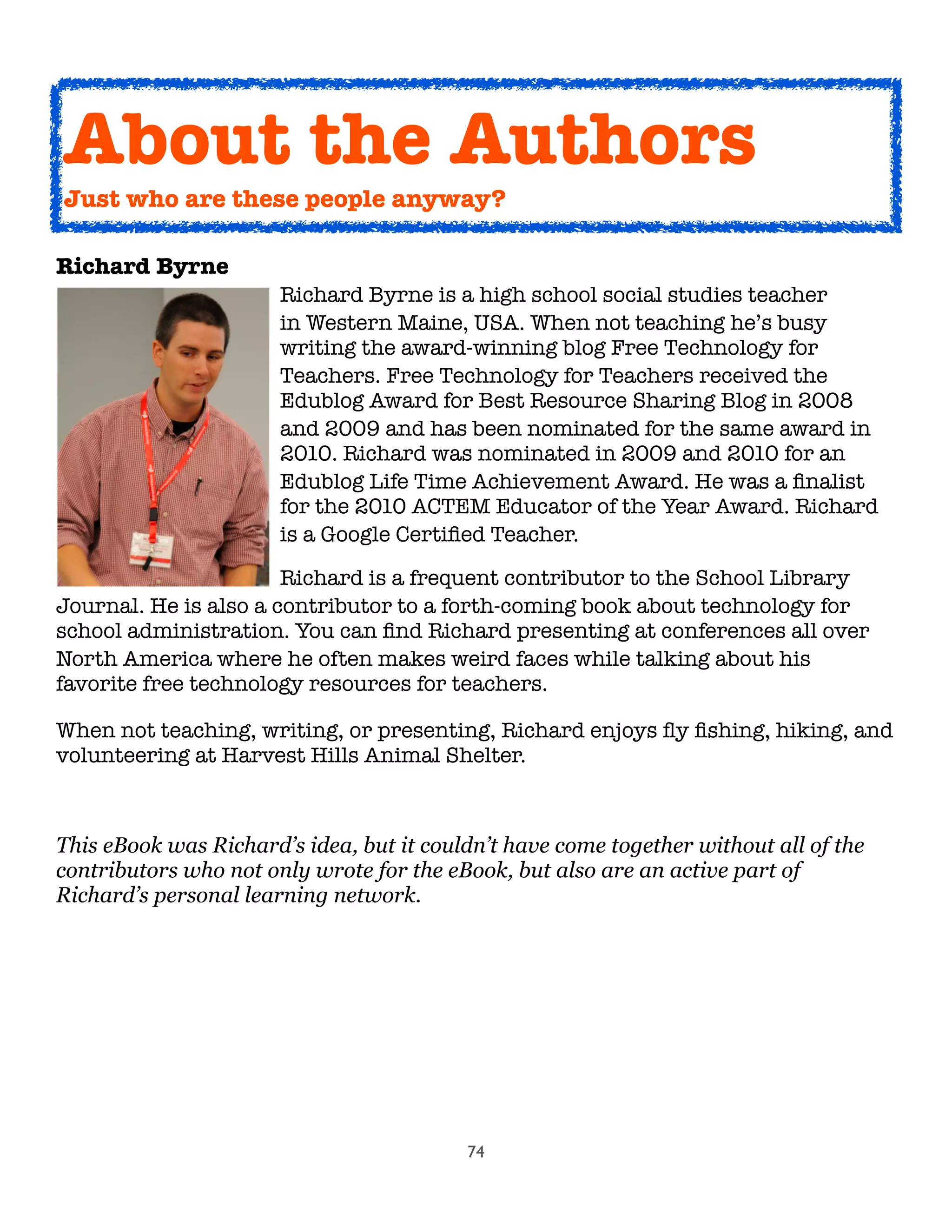 74
Richard Byrne
Richard Byrne is a high school social studies teacher

 
 
 
 in Western Maine, USA. When not teaching he’s busy

 
 
 
 writing the award-winning blog Free Technology for

 
 
 
 Teachers. Free Technology for Teachers received the

 
 
 
 Edublog Award for Best Resource Sharing Blog in 2008

 
 
 
 and 2009 and has been nominated for the same award in

 
 
 
 2010. Richard was nominated in 2009 and 2010 for an

 
 
 
 Edublog Life Time Achievement Award. He was a ﬁnalist

 
 
 
 for the 2010 ACTEM Educator of the Year Award. Richard

 
 
 
 is a Google Certiﬁed Teacher.
	 	 	 	 Richard is a frequent contributor to the School Library
Journal. He is also a contributor to a forth-coming book about technology for
school administration. You can ﬁnd Richard presenting at conferences all over
North America where he often makes weird faces while talking about his
favorite free technology resources for teachers.
When not teaching, writing, or presenting, Richard enjoys ﬂy ﬁshing, hiking, and
volunteering at Harvest Hills Animal Shelter.
This eBook was Richard’s idea, but it couldn’t have come together without all of the
contributors who not only wrote for the eBook, but also are an active part of
Richard’s personal learning network.
About the Authors
Just who are these people anyway?
 