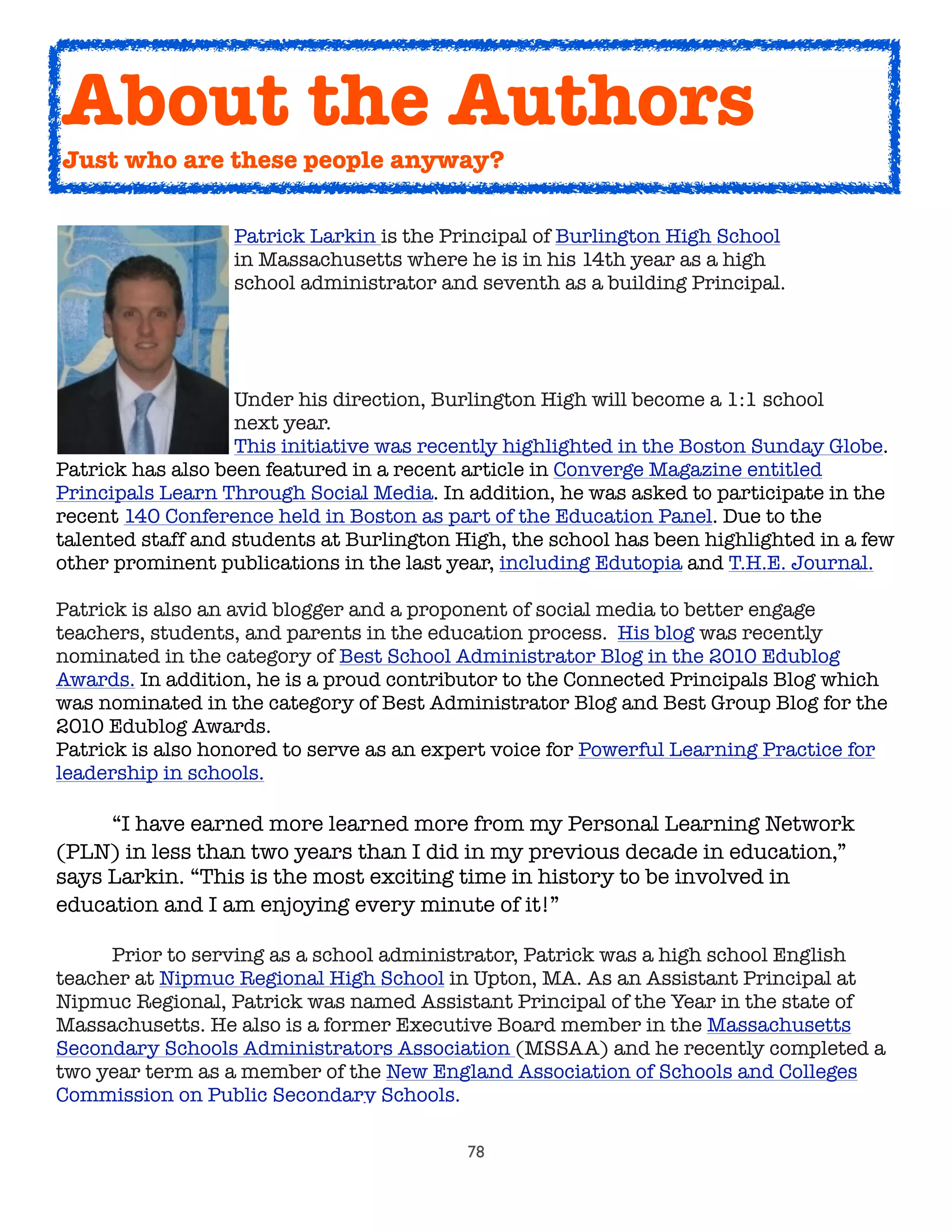 78

 
 
 Patrick Larkin is the Principal of Burlington High School

 
 
 in Massachusetts where he is in his 14th year as a high

 
 
 school administrator and seventh as a building Principal.  
	 	 	 Under his direction, Burlington High will become a 1:1 school
	 	 	 next year.
	 	 	 This initiative was recently highlighted in the Boston Sunday Globe.
Patrick has also been featured in a recent article in Converge Magazine entitled
Principals Learn Through Social Media. In addition, he was asked to participate in the
recent 140 Conference held in Boston as part of the Education Panel. Due to the
talented staff and students at Burlington High, the school has been highlighted in a few
other prominent publications in the last year, including Edutopia and T.H.E. Journal.
Patrick is also an avid blogger and a proponent of social media to better engage
teachers, students, and parents in the education process.  His blog was recently
nominated in the category of Best School Administrator Blog in the 2010 Edublog
Awards. In addition, he is a proud contributor to the Connected Principals Blog which
was nominated in the category of Best Administrator Blog and Best Group Blog for the
2010 Edublog Awards.
Patrick is also honored to serve as an expert voice for Powerful Learning Practice for
leadership in schools.
	

 “I have earned more learned more from my Personal Learning Network
(PLN) in less than two years than I did in my previous decade in education,”
says Larkin. “This is the most exciting time in history to be involved in
education and I am enjoying every minute of it!”
	 Prior to serving as a school administrator, Patrick was a high school English
teacher at Nipmuc Regional High School in Upton, MA. As an Assistant Principal at
Nipmuc Regional, Patrick was named Assistant Principal of the Year in the state of
Massachusetts. He also is a former Executive Board member in the Massachusetts
Secondary Schools Administrators Association (MSSAA) and he recently completed a
two year term as a member of the New England Association of Schools and Colleges
Commission on Public Secondary Schools.
About the Authors
Just who are these people anyway?
 