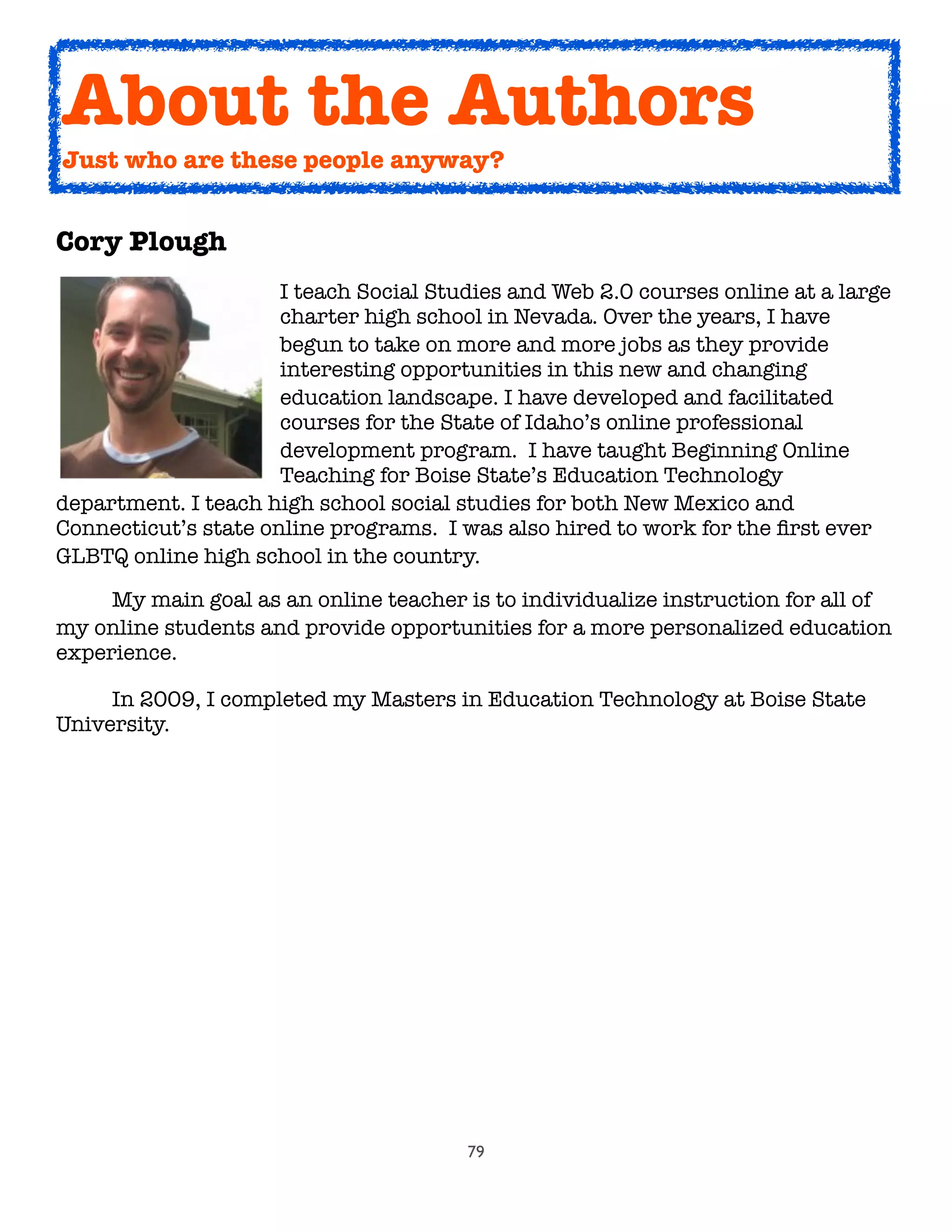 79
Cory Plough

 
 
 
 I teach Social Studies and Web 2.0 courses online at a large

 
 
 
 charter high school in Nevada. Over the years, I have

 
 
 
 begun to take on more and more jobs as they provide

 
 
 
 interesting opportunities in this new and changing

 
 
 
 education landscape. I have developed and facilitated

 
 
 
 courses for the State of Idaho’s online professional

 
 
 
 development program.  I have taught Beginning Online

 
 
 
 Teaching for Boise State’s Education Technology
department. I teach high school social studies for both New Mexico and
Connecticut’s state online programs.  I was also hired to work for the ﬁrst ever
GLBTQ online high school in the country.
	 My main goal as an online teacher is to individualize instruction for all of
my online students and provide opportunities for a more personalized education
experience.
	 In 2009, I completed my Masters in Education Technology at Boise State
University.
About the Authors
Just who are these people anyway?
 