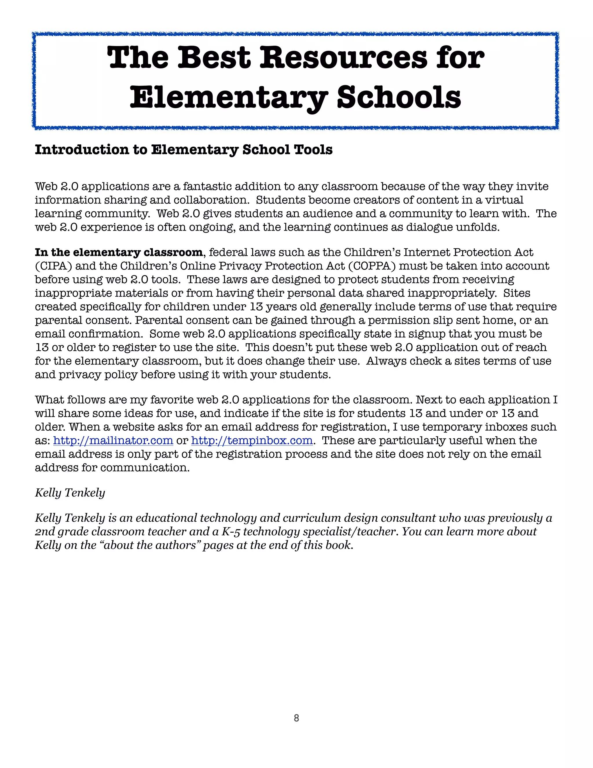 8
Introduction to Elementary School Tools
Web 2.0 applications are a fantastic addition to any classroom because of the way they invite
information sharing and collaboration. Students become creators of content in a virtual
learning community. Web 2.0 gives students an audience and a community to learn with. The
web 2.0 experience is often ongoing, and the learning continues as dialogue unfolds.
In the elementary classroom, federal laws such as the Children’s Internet Protection Act
(CIPA) and the Children’s Online Privacy Protection Act (COPPA) must be taken into account
before using web 2.0 tools. These laws are designed to protect students from receiving
inappropriate materials or from having their personal data shared inappropriately. Sites
created speciﬁcally for children under 13 years old generally include terms of use that require
parental consent. Parental consent can be gained through a permission slip sent home, or an
email conﬁrmation. Some web 2.0 applications speciﬁcally state in signup that you must be
13 or older to register to use the site. This doesn’t put these web 2.0 application out of reach
for the elementary classroom, but it does change their use. Always check a sites terms of use
and privacy policy before using it with your students.
What follows are my favorite web 2.0 applications for the classroom. Next to each application I
will share some ideas for use, and indicate if the site is for students 13 and under or 13 and
older. When a website asks for an email address for registration, I use temporary inboxes such
as: http://mailinator.com or http://tempinbox.com. These are particularly useful when the
email address is only part of the registration process and the site does not rely on the email
address for communication.
Kelly Tenkely
Kelly Tenkely is an educational technology and curriculum design consultant who was previously a
2nd grade classroom teacher and a K-5 technology specialist/teacher. You can learn more about
Kelly on the “about the authors” pages at the end of this book.
The Best Resources for
Elementary Schools
 