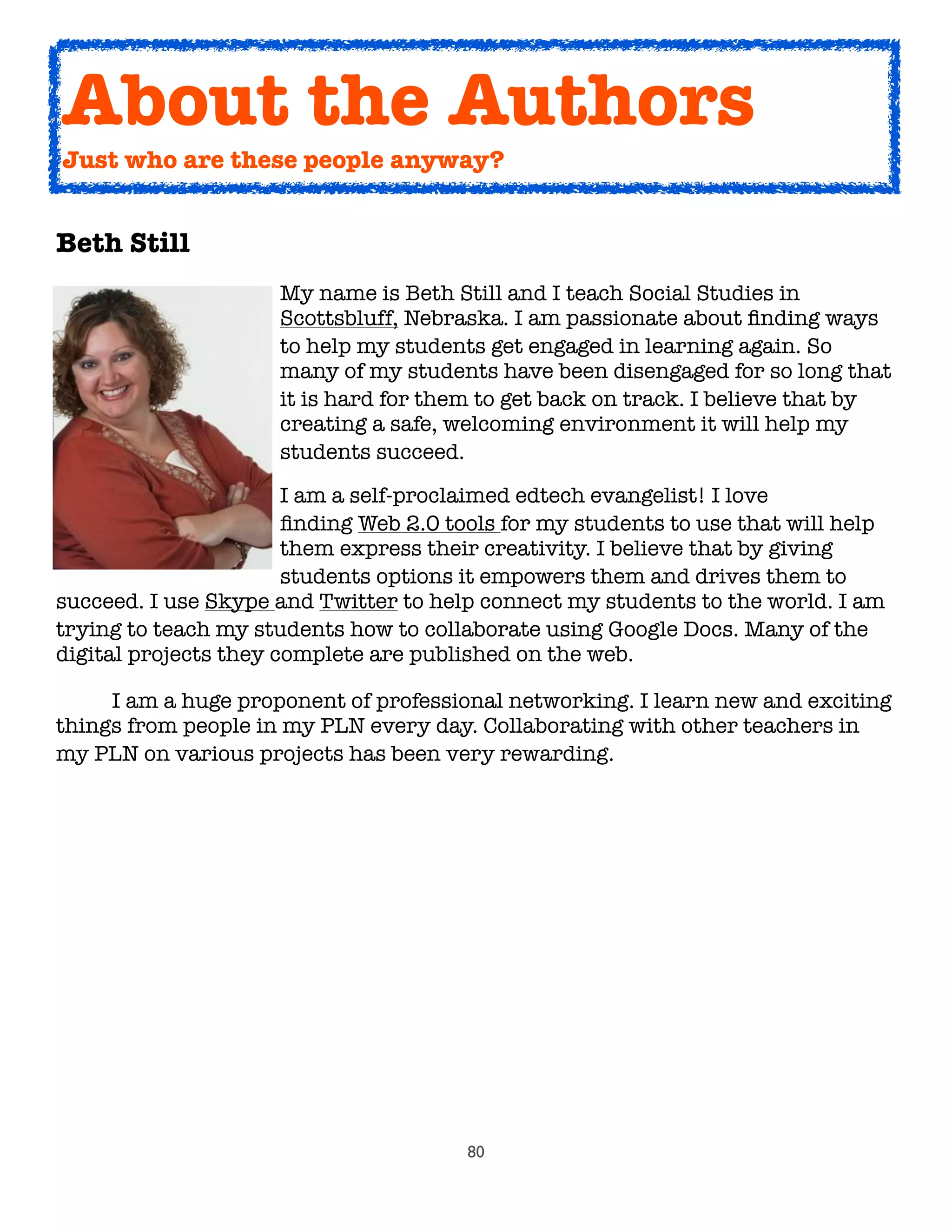80
Beth Still
	 	 	 	 My name is Beth Still and I teach Social Studies in
	 	 	 	 Scottsbluff, Nebraska. I am passionate about ﬁnding ways
	 	 	 	 to help my students get engaged in learning again. So
	 	 	 	 many of my students have been disengaged for so long that
	 	 	 	 it is hard for them to get back on track. I believe that by
	 	 	 	 creating a safe, welcoming environment it will help my
	 	 	 	 students succeed.
	 	 	 	 I am a self-proclaimed edtech evangelist! I love
	 	 	 	 ﬁnding Web 2.0 tools for my students to use that will help
	 	 	 	 them express their creativity. I believe that by giving
	 	 	 	 students options it empowers them and drives them to
succeed. I use Skype and Twitter to help connect my students to the world. I am
trying to teach my students how to collaborate using Google Docs. Many of the
digital projects they complete are published on the web.
	 I am a huge proponent of professional networking. I learn new and exciting
things from people in my PLN every day. Collaborating with other teachers in
my PLN on various projects has been very rewarding.
About the Authors
Just who are these people anyway?
 