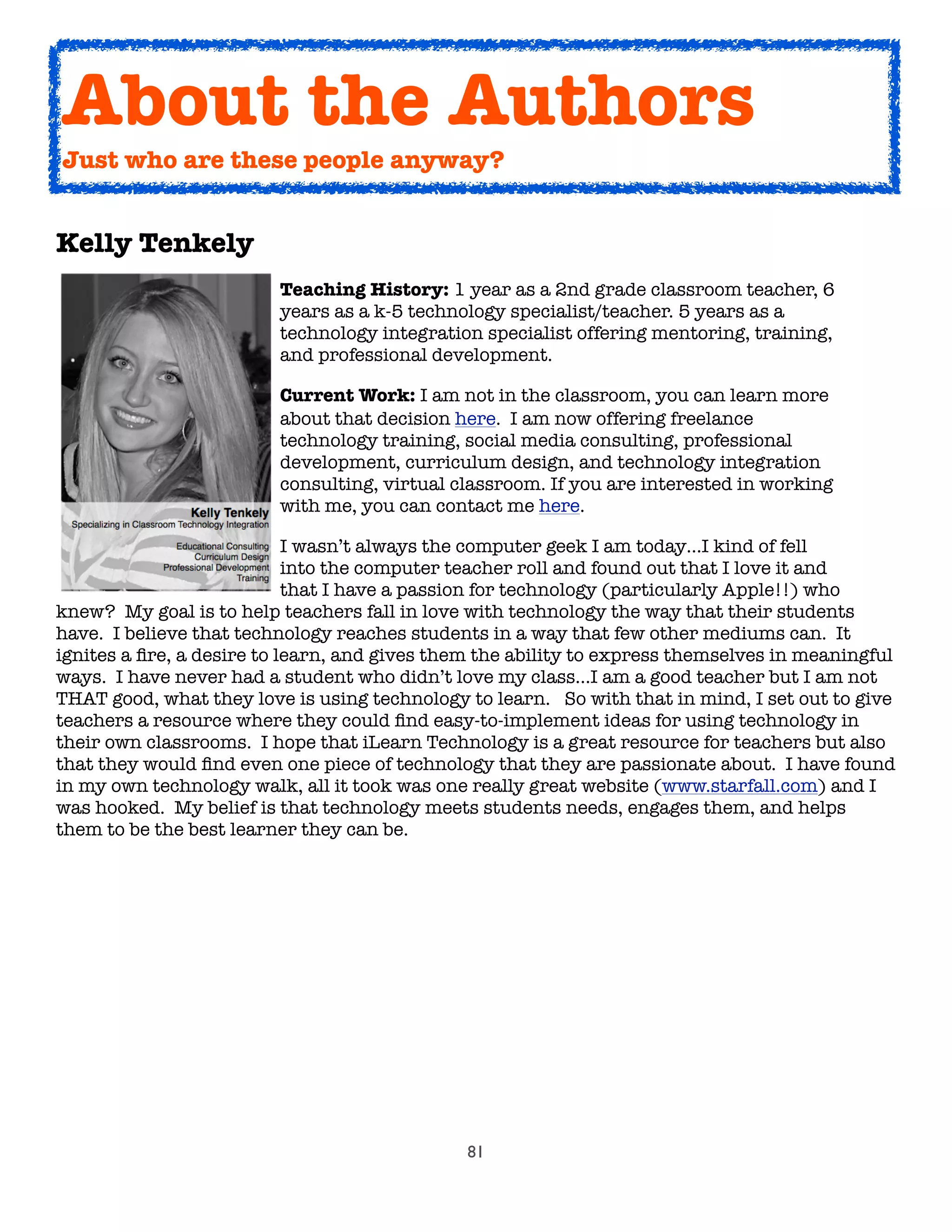 81
Kelly Tenkely
	 	 	 	 Teaching History: 1 year as a 2nd grade classroom teacher, 6
	 	 	 	 years as a k-5 technology specialist/teacher. 5 years as a
	 	 	 	 technology integration specialist offering mentoring, training,
	 	 	 	 and professional development.

 
 
 
 Current Work: I am not in the classroom, you can learn more

 
 
 
 about that decision here.  I am now offering freelance

 
 
 
 technology training, social media consulting, professional

 
 
 
 development, curriculum design, and technology integration

 
 
 
 consulting, virtual classroom. If you are interested in working

 
 
 
 with me, you can contact me here.

 
 
 
 I wasn’t always the computer geek I am today…I kind of fell

 
 
 
 into the computer teacher roll and found out that I love it and

 
 
 
 that I have a passion for technology (particularly Apple!!) who
knew?  My goal is to help teachers fall in love with technology the way that their students
have.  I believe that technology reaches students in a way that few other mediums can.  It
ignites a ﬁre, a desire to learn, and gives them the ability to express themselves in meaningful
ways.  I have never had a student who didn’t love my class…I am a good teacher but I am not
THAT good, what they love is using technology to learn.   So with that in mind, I set out to give
teachers a resource where they could ﬁnd easy-to-implement ideas for using technology in
their own classrooms.  I hope that iLearn Technology is a great resource for teachers but also
that they would ﬁnd even one piece of technology that they are passionate about.  I have found
in my own technology walk, all it took was one really great website (www.starfall.com) and I
was hooked.  My belief is that technology meets students needs, engages them, and helps
them to be the best learner they can be.
About the Authors
Just who are these people anyway?
 