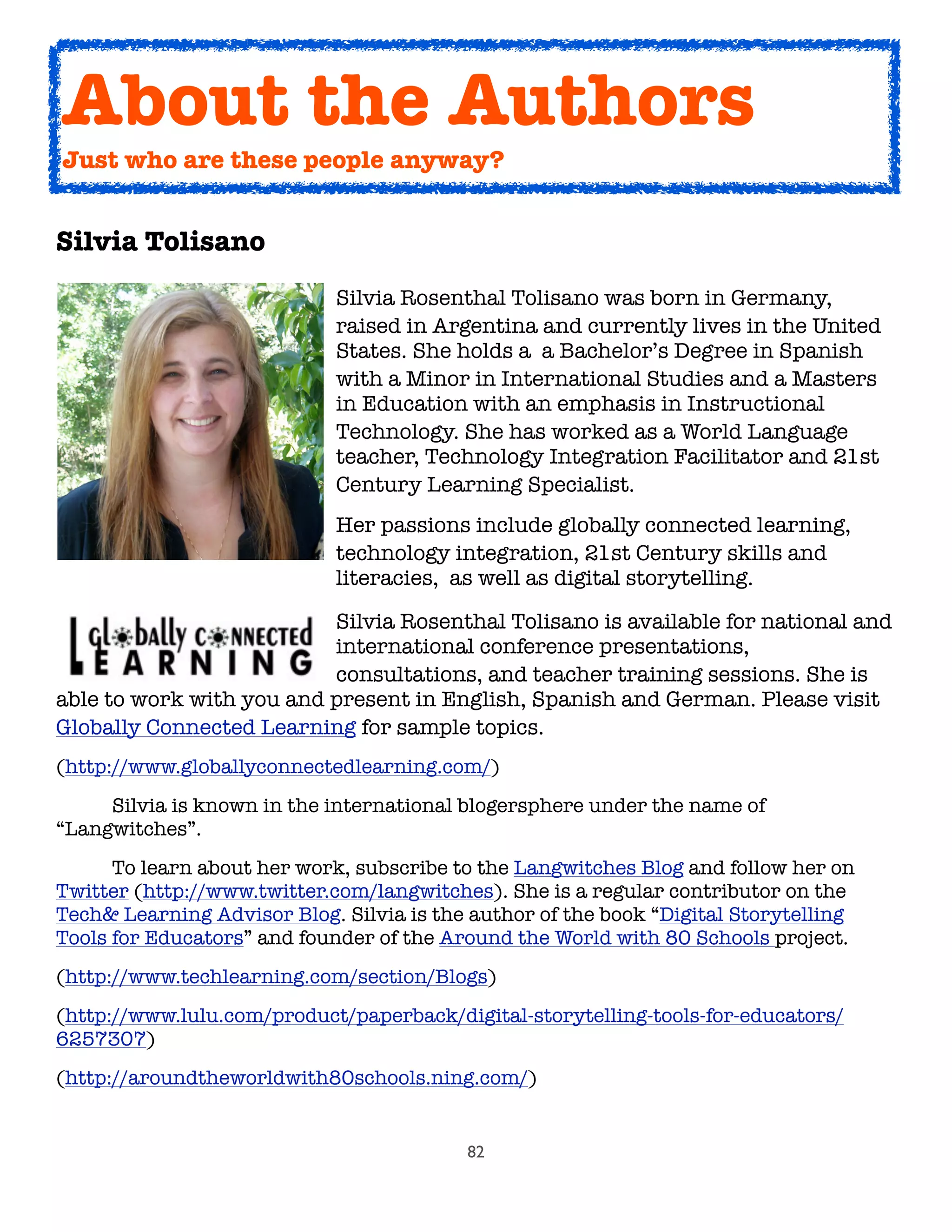 82
Silvia Tolisano

 
 
 
 
 Silvia Rosenthal Tolisano was born in Germany,

 
 
 
 
 raised in Argentina and currently lives in the United

 
 
 
 
 States. She holds a  a Bachelor’s Degree in Spanish

 
 
 
 
 with a Minor in International Studies and a Masters

 
 
 
 
 in Education with an emphasis in Instructional

 
 
 
 
 Technology. She has worked as a World Language

 
 
 
 
 teacher, Technology Integration Facilitator and 21st

 
 
 
 
 Century Learning Specialist.

 
 
 
 
 Her passions include globally connected learning,

 
 
 
 
 technology integration, 21st Century skills and

 
 
 
 
 literacies,  as well as digital storytelling.
	 	 	 	 	 Silvia Rosenthal Tolisano is available for national and
	 	 	 	 	 international conference presentations,
	 	 	 	 	 consultations, and teacher training sessions. She is
able to work with you and present in English, Spanish and German. Please visit
Globally Connected Learning for sample topics.
(http://www.globallyconnectedlearning.com/)

 Silvia is known in the international blogersphere under the name of
“Langwitches”.

 To learn about her work, subscribe to the Langwitches Blog and follow her on
Twitter (http://www.twitter.com/langwitches). She is a regular contributor on the
Tech& Learning Advisor Blog. Silvia is the author of the book “Digital Storytelling
Tools for Educators” and founder of the Around the World with 80 Schools project.
(http://www.techlearning.com/section/Blogs)
(http://www.lulu.com/product/paperback/digital-storytelling-tools-for-educators/
6257307)
(http://aroundtheworldwith80schools.ning.com/)
About the Authors
Just who are these people anyway?
 