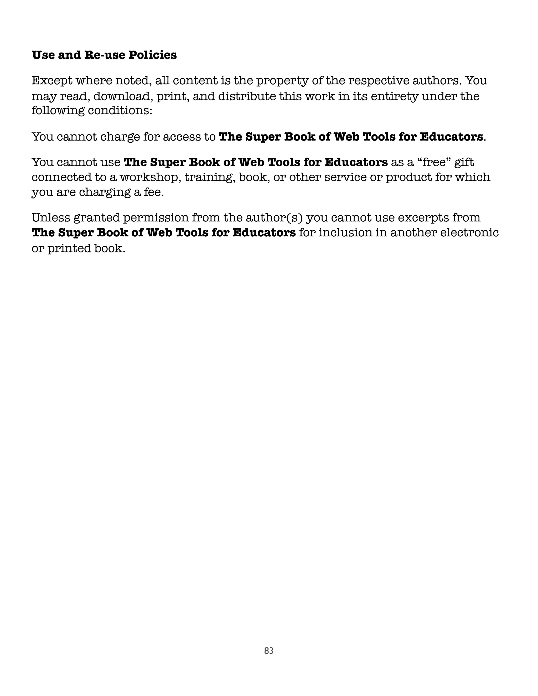 83
Use and Re-use Policies
Except where noted, all content is the property of the respective authors. You
may read, download, print, and distribute this work in its entirety under the
following conditions:
You cannot charge for access to The Super Book of Web Tools for Educators.
You cannot use The Super Book of Web Tools for Educators as a “free” gift
connected to a workshop, training, book, or other service or product for which
you are charging a fee.
Unless granted permission from the author(s) you cannot use excerpts from
The Super Book of Web Tools for Educators for inclusion in another electronic
or printed book.
 