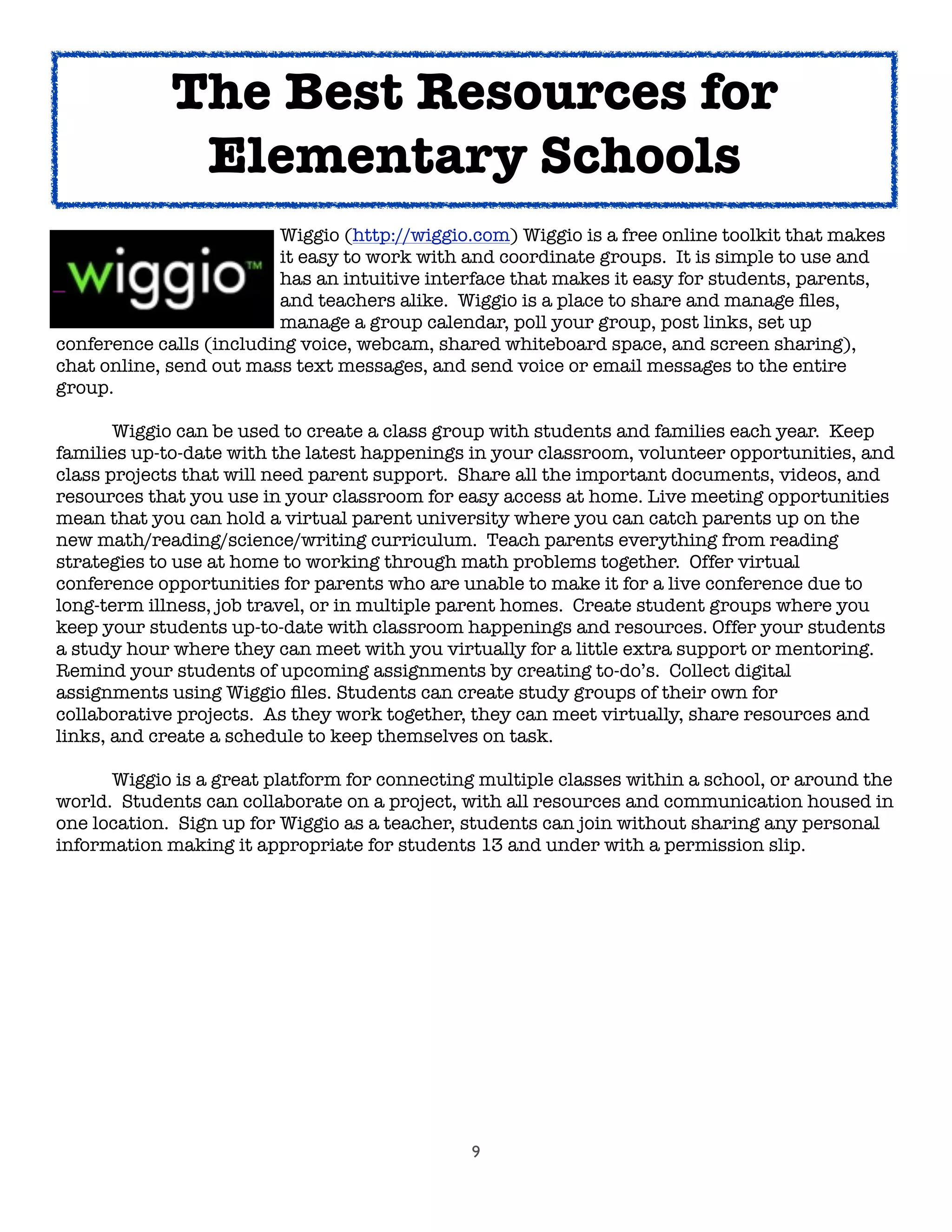9
	 	 	 	 Wiggio (http://wiggio.com) Wiggio is a free online toolkit that makes
	 	 	 	 it easy to work with and coordinate groups. It is simple to use and
	 	 	 	 has an intuitive interface that makes it easy for students, parents,
	 	 	 	 and teachers alike. Wiggio is a place to share and manage ﬁles,
	 	 	 	 manage a group calendar, poll your group, post links, set up
conference calls (including voice, webcam, shared whiteboard space, and screen sharing),
chat online, send out mass text messages, and send voice or email messages to the entire
group.

 Wiggio can be used to create a class group with students and families each year. Keep
families up-to-date with the latest happenings in your classroom, volunteer opportunities, and
class projects that will need parent support. Share all the important documents, videos, and
resources that you use in your classroom for easy access at home. Live meeting opportunities
mean that you can hold a virtual parent university where you can catch parents up on the
new math/reading/science/writing curriculum. Teach parents everything from reading
strategies to use at home to working through math problems together. Offer virtual
conference opportunities for parents who are unable to make it for a live conference due to
long-term illness, job travel, or in multiple parent homes. Create student groups where you
keep your students up-to-date with classroom happenings and resources. Offer your students
a study hour where they can meet with you virtually for a little extra support or mentoring.
Remind your students of upcoming assignments by creating to-do’s. Collect digital
assignments using Wiggio ﬁles. Students can create study groups of their own for
collaborative projects. As they work together, they can meet virtually, share resources and
links, and create a schedule to keep themselves on task.
	 Wiggio is a great platform for connecting multiple classes within a school, or around the
world. Students can collaborate on a project, with all resources and communication housed in
one location. Sign up for Wiggio as a teacher, students can join without sharing any personal
information making it appropriate for students 13 and under with a permission slip.
	 	 	
The Best Resources for
Elementary Schools
 